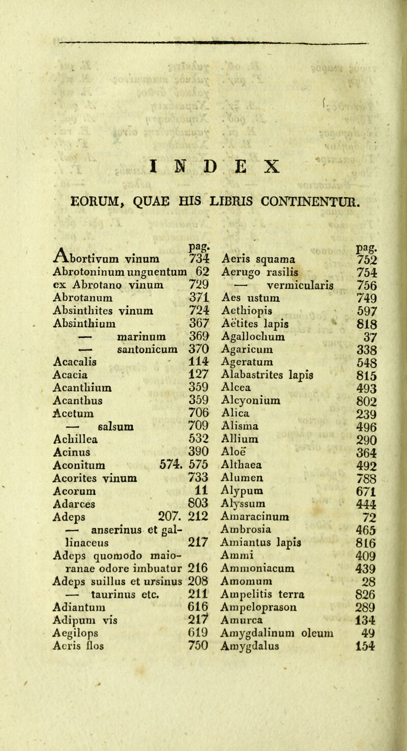 EORUM, QUAE HIS LIBRIS CONTINENTUR. Abortivum vinum pag. 734 Aeris squama 752 Abrotoninum unguentum 62 Aerugo rasilis 754 ex Abrotano vinum 729 — vermicularis 756 Abrotanum 371 Aes ustum 749 Absintliites vinum 724 Acthiopis 697 Absinthium 367 Aetites lapis 818 — marinum 369 Agallochum 37 — santonicum 370 Agaricum 338 Acacalis 114 Ageratum 548 Acacia 127 Alabastrites lapi8 815 Acantbium 359 A 1 Alcea 493 Acanthus 359 Alcyonium 802 Acetum 706 Alica xoy — salsum 709 Alisma 496 Achillea 632 Allium 290 Acinus 390 Aloe 364 Aconitum 574. 675 Althaea 492 Acorites vinum 733 Alumen 788 Acorum 11 Alypum 671 Adarces 803 Alyssum 444 Adeps 207. 212 Aniaracinum 72 — anserinus et gal- Ambrosia 465 linaceus 217 Amiantus lapis 816 Adeps quomodo maio- Ammi 409 ranae odore imbuatur 216 Ammoniacum 439 Adeps suillus et ursinus 208 Amomum 28 — taurinus etc. 211 Ampelitis terra 826 Adiantuni 616 Ampeloprason 289 Adipuni vis 2ii Amurca 134 Aegilops 619 Amygdalinum oleum 49 Acris ilos 750 Amygdalus 154