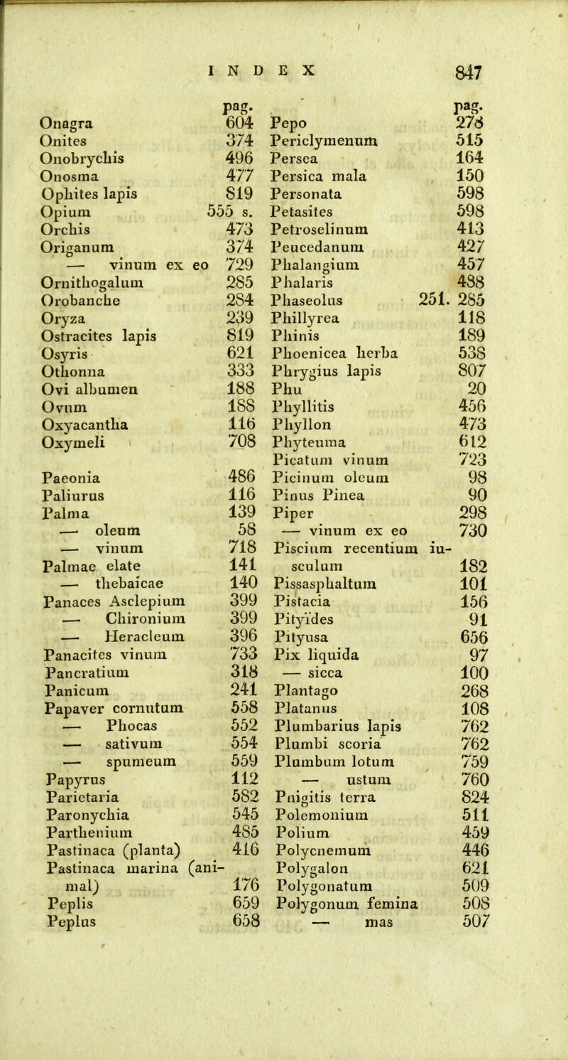 pag. Onagra 604 Onites 374 Onobrycliis 496 Onosma 477 Opliites lapis 819 Opium 555 s. Orchis 473 Origanum 374 — vinum ex eo 729 Ornithogalum 285 Orobanche 284 Oryza 239 Ostracites lapis 819 Osyris 621 Otlionna 333 Ovi albumen 188 Ovum 188 Oxyacantha 116 Oxymeli 708 i^aeonia 486 Paliurus 116 Palma 139 —. oleum 58 — vinum 718 Palmae elate 141 — tliebaicae 140 Panaces Asclepium 399 —■ Chironium 399 — Heracleum 396 Panacitcs vinuin 733 Pancratium 318 Panicum 241 Papaver cornutum 658 — Phocas 552 — sativum 554 — spumeum 559 Papyrus 112 Parietaria 582 Paronychia 545 Parthenium 485 Pastinaca (planta) 416 Pastinaca marina (ani- mal) 176 Pcplis 659 Peplus 658 pag. Pepo 276 Periclymenum Ol!) Persea lo4 Persica mala 150 Personata 598 Petasites 598 Petroselinura Peucedanum 427 Phalangium 457 i lialaris Phaseolus 2ol. 285 i hillyrea llo Phinis Pboenicea lierua 03b Phrygius lapis o07 Phu 20 Phyllitis 456 PhyJlon '±76 Phj^teuma ^ 1 o Picatum vinum /23 Picitium olcum 98 Pinus Pinea yu Piper 298 — vinum ex eo 730 Piscium recentium iu- sculum 182 Pissasphaltum 101 Pistacia 155 Pitjades 91 Pityusa o5o Pjx Jiquida 9/ — sicca 100 i^Jantago 268 Platanus 108 Plumbanus iapis /62 riumbi scoria /62 Tll U 1 f. i iumbum iotum /59 — ustum 7d0 Tl * *t* 1 Pnigitis terra 824 Polemonium Oll Tl 1 ■ i olium 459 Polycnemum 446 Polygalon 621 Polygonatum 509 Polygonum femina 508 — mas 507