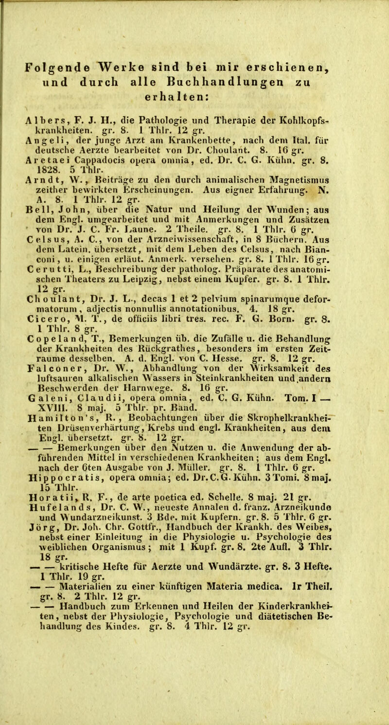 Folgende Werke sind bei mir erschienen, und durch alle Buchhandlungen zu erha Iten: Alliers, F. J. H., die Pathologie und Therapie der Kohlkopfs- krankheiten. gr. 8. 1 Thlr. 12 gr. Angeli, der junge Arzt ani Krankenbette, nach dem Ital. fiir deutsche Aerzte bearbeitet von Dr. Choulant. 8. 16 gr. Arctaei Cappadocis opera omnia, ed. Dr. C. G. Kiihn. gr. 8. 1828. 5 Thlr. Arndt, \V., Beitrage zu den durch animalischen Magnetismus zeither bewirkten Erscheinungen. Aus eigner Erfahrung. N. A. 8. 1 Thlr. 12 gr. Bell,John, iiber die Natur und Heilung der Wunden; aus dem Engl. umgearbeitet und mit Anmerkungen und Zusatzen von Dr. J. C. Fr. f^aune. 2 Theile. gr. 8. 1 Thlr. 0 gr, Celsus, A. C., von der Arzneiwissenschaft, in 8 Biichern. Aus dem Latein. iibersetzt, mit dem Leben des Celsus, nach Bian- coni, u. einigen erliiut. Anmerk. versehen. gr. 8. 1 Thlr. 16 gr. Cerutti, L., Beschreibung der patholog. Fraparate des anatonii- schen Theaters zu Leipzig, nebst einem Kupfer. gr. 8. 1 Thlr. 12 gr. Choulant, Dr. J. L., decas 1 et 2 pelvium spinarumque defor- matorum , adjectis nonnuUis annotationibus. 4. 18 gr. Cicero, M. T., de officiis libri tres. rec. F. G. Born. gr. 8. 1 Thlr. 8 gr. Copeland, T., Bemerkungen iib. die Zufiille u. die Behandlung der Krankheiten des Riickgrathes, besonders im ersten Zeit- raume desselben. A. d. Engl. von C. Hesse. gr. 8. 12 gr. Falconer, Dr. W., Abhandlung von der Wirksamkeit des luftsauren alkalischen Wassers in Steinkrankheiten und.andern Beschwerden der Harnwege. 8. 16 gr. G al eni, Ciau dii, opera omnia, ed. C. G. Kiihn. Tom. I — XVUl. 8 maj. 5 Thlr. pr. Band. Hamilton's, R. , Beobachtungen liber die Skrnphelkrankhei- ten Driisenverhartung, Krebs und engl. Krankheiten, aus deni Engl. iibersetzt. gr. 8. 12 gr. Bemerkungen iiber den Nutzen u. die Anwendung der ab- fiihrenden Mittel in verschiedenen Krankheiten ; aus dem Engl. nach der 6ten Ausgabe von J. Miiller. gr. 8. 1 Thlr. 6 gr. Hippocratis, opera omnia; ed. Dr.C. G. Kiihn. 3Tomi. 8niaj. 15 Thlr. Horatii, R. F., de arte poetica ed. Schelle. 8 maj. 21 gr. Hufelands, Dr. C. W., neueste Annalen d. franz. Arzneikunde und W undarzneikunst. 3 Bde. niit Kupfern. gr. 8. 5 Thlr. 6 gr. Jbrg, Dr. Joh. Chr. Gottfr., Handbuch der Krankh. des Weibes, nebst einer Einleitung in die Physiologie u. Psychologie des weiblichen Organismus; mit 1 Kupf. gr. 8. 2te Aufl. 3 Thlr. 18 gr. — — kritische Hefte fiir Aerzte und Wundarzte. gr. 8. 3 Hefte. 1 TJilr. 19 gr. — — Materialien zu einer kiinftigen Materia medica. Ir Theil. gr. 8. 2 Thlr. 12 gr. Handbuch zuni Erkennen und Heilen der Kinderkrankhei- ten, nebst der Physiologie, Psychologie und diatetischen Be-