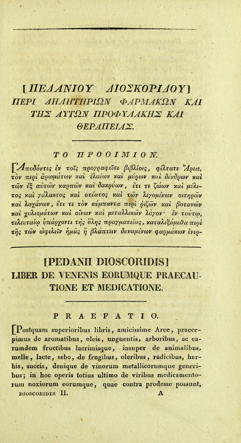 [ nEJANIO Y JI02K0VIJ0 r] nEPI zlHJHTHPinN <i>APMAKaN KAI TH2: AYTQ-N nP0<PYAAKH2 KAI QEPAHEIA^E. T O UPOOIMION. ^u^TVoSovTeg Iv roXg nQoyQaq^iisi ^i^lloig, qiilTari 'Aqus, rov ntQl aQcojxuTcov xui iXuicov xai ^ivqci-)V Kui dtvdQcav xai rcov avTcov yaQncov xai da-AQVwv, eti n t^ojcav xui fidXi- rog y.ai yuXaxTog xai GTtarog xai rcov XtyoiJiivcav Giri^Qcov xal Xaiavcav, txi re rov GVfinavTa ntQi qiQcov Kui poravwv yiai ^vXiGfittTwv xai olvwv y.ui fitraXXiiicov Xoyov Iv rovrw, rtXtvTaicp vnaQ)^ovTi rfjg oXijg nQayfiartiug, xaraXt^ofitOaTitQi rJjg rcav (ocptXtlv rjfxag ij ^Xunrtiv dvvafiivojv (fuQfiUKOiV IvtQ- [PEDANII DIOSCORIDIS] LIBER DE VENENIS EORUMQUE PRAECAU- TIONE ET MEDICATIONE. PRAE FATIO. ostquam superioribus libris, amicissime Aree, praece- pimus de aromatibus, oleis, unguenlis^ arboribus, ac ea- rumdem fructibus lacriraisque, insuper de animalibus, melle , lacte, sebo,-de frugibus, oleribus, radicibus, her- bis, succis, denique de vinorum metallicorumque generi- bus; in hoc operis totius ultimo de viribus medicameiito- rum noxiorum eorumque, quae contra prodesse possunt,