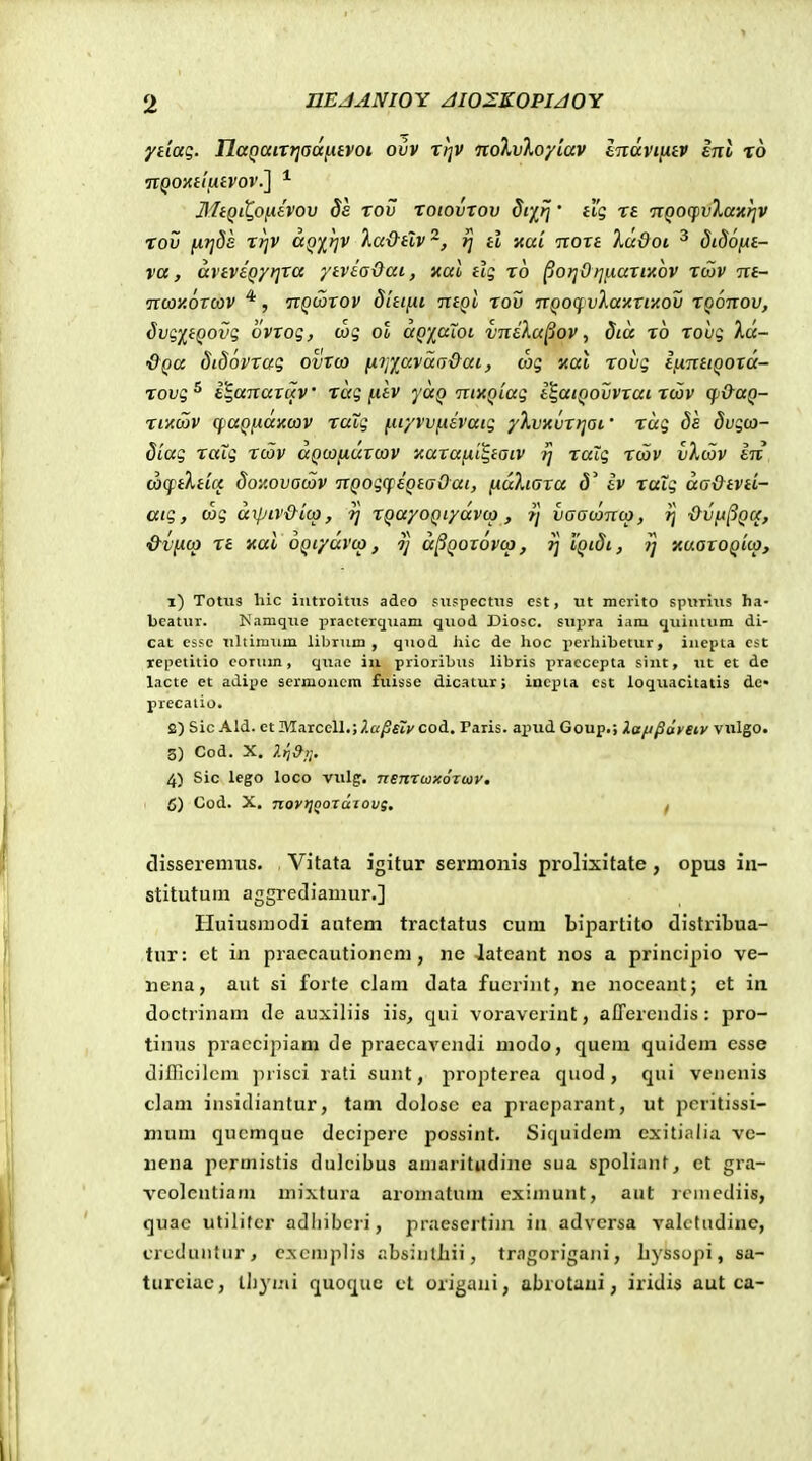 ydaq. naQaiT?jad[.uvoi ovv xt]V nolvloyiav Inavintv int ro IliQiQoidvov 8e rov xoiovxov dr/^tj • iig xe ngoqjvXaxrjv Tov [ii]8s xr]V aQirjV la&tlv'^, ^ d xai noxt 7.udot. ^ didofie- va, aveveQytjxa ytviaOai, nal dg xo pot]Ot]i.iaxiiiov xcov m- nwxoTWV *, nQcoTOV dUifii ntgl xov nQOCf vlaitTiiiOV XQonov, 8vgpQovg ovxog, wg ot aQiaXoi vn&Xu^ov, 8iu xo xovg Xd- &Qa 8i86vxug ovTO) (iTjyavaa&ai, wg nal xovg lnnHQOxd- xovg^ i^anaTuv xug fitv yaQ nixQLug i^atQOvvxai xcov qj&UQ- xixoiv qjUQiiaxcJV xaXg (.uyvvfiivaig yXvxvXTjai' xug 88 8vgo}- 8iag xaXg xcSv dQcjjiuTcov icuTafxi^iaiv ?j xaXg xcav vXcov in (acftXtuc 8oi'.ovacav nQogcpeQeaOai, fiuXiaxa <5' iv xaXg daOtvd- atg, cog dipiv&ica, XQayoQiydvca, 7] vaaconca, ?j ■Ovfx^Qtc, &vfxcp xe xat OQtydvcp, Tj d^QOTOVco, ij i'Qi8t, 1] nuaTOQicp, x) Totiis hic iutroltiis adeo siispecttis est, ut mcrito spimiis ha- beatuv. Kamque practerquam quod Diosc. su^^ra iam quiutum di- cat cssc ultiinum librum , quod hic de lioc perhibetur, iuepta cst lepetitio corum, quae iu priorihus libris praccepta siiit, ut et de lacte et adipe scrmoucm fuisse dicatur; incpi.a cst loquacitatis de> precalio. 2) Sic Ald. ct Marcell,;2a^fry cod. Taris. ainid Goup.; laft^ayetv viilgo. 5) Cod. X, ^9,;. 4) Sic lego loco vulg. nenrwxozuv, 5) Cod. X, novtjQoTcliovs. f disseremus. Vitata igitur sermonis prolixitate, opus in- stitutum aggrediamur.] Iluiusiuodi autcm tractatus cum bipartito distribua- tur: ct in praecautioncm, ne Jateant nos a principio ve- ncna, aiit si forte clam data fucrint, ne noceant; ct in doctrinam de auxiliis iis, qui voravcriut, affercndis : pro- tinus piaccipiam de praecavcndi modo, quem quidem esse difllcilcm ]n isci rati sunt, propterea qiiod, qui vencnis clam insidiantur, tam doloso ca pracparant, ut pcritissi- nuim qucmque deciperc possint. Siquidem exitialia ve- nena permistis dulcibus aniaritndine sua spoliant, ct gra- vcolcntiam mixtura aromatum cximunt, aut rcniediis, quac utilitcr adliibcri, praesertiin in advcrsa valctudine, crcduntur, cxcn)plis absintliii, tragorigani, L}ssopi, sa- turciac, llij^nii quoque ct origani, abrotaui, iridis aut ca-