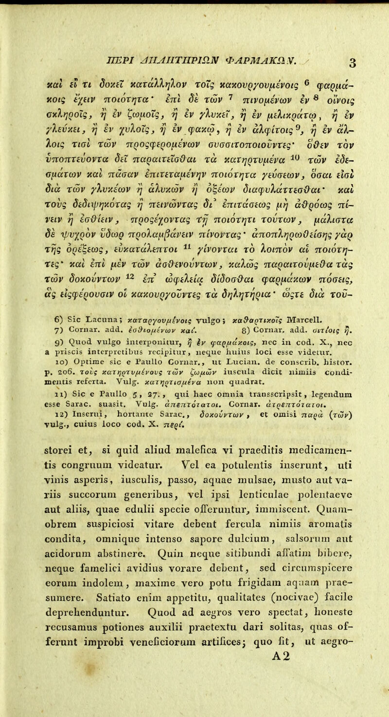 IIEPI JIIAHTHPmN 'PAPMAKSIV. ual ib ri do-AH xaraXXfjlov xoXq «anovQyovfjiivoiq ^ (jpapfta- KOtS t)lilV TTOtOVIJTa tTTt ^6 TCOV TnVOfiEVCOV iv ^ ObVOig cxlt^Qolg, 1] Iv ^io[.ioTg, ^ tv yXvxtT, ij h [ithxQarca, ij tv '/levxti, ?j tv yvloig, ij iv (fWAcv, iv alfpiroig^, ij iv aX- Xoig rial rwv TtQogcptQOfidvcov avaairoTtoiovvrtg' o&tv rov vnonrtvovxa dti naQaixtXa&aL ra xaxrjQrvLiiva twv £^f- GlAUXcov xao Ttuaav inixtraiiev)]V noioxtjra ytvatcov, oaai tlal dta rcav yXvyJcov aXvxcov 1] o^ecov dtaif>vX(xxxea&ai' xai Tovg 8tSi\pi]y.orag ij neivcavrag 81^ intrdatcog (irj a&QOcog •ni- Viiv rj ia&itiv, nQogi^ovxag rjj noiortjri rovrcav, y.aktara ds ipv^Qov vdcoQ nQoXai-t^avtiv nbovrag' anonXriQco&tiarjg yccQ rfjg OQi^icog, tvyrardXtnxoi yivovrai ro Xoinov al notortj- Ttg' icai ini {lev rcav aa&evovvrcav, y.aXcag naQatroviit&a rag Tcov doxovvxcov in cocptXticf didoa&ai cfaQiidiccav noatig, ag ilgcpeQOvaiv ol xay.ovQyovvrig ra drjXijrrjQia' cagrt dta rov- 6) Sic Lacnna; xaTagyovfiivotg vulgo; xaSaQTixoTi MaTcell. 7) CoTiiar. add. la&iofjtywv xai. 8) Cornar, add. antoig ij. 9) Quod vulgo interponitur, tj Iv (paQjudxotg, nec in cod. X., nec a priscis interprctibiis Tccipitiir, neque liiiius loci esse videtur. 10) Optime sic e Paullo Cornar., ut Lucian, de conscrib. histor. p. 206. Tovg xaTijQTv/jdvovg tiov i^u/jiwv iuscula dicit niiniis condi- jnentis referta. Vulg. xajr^oTta/ueva non quadrat. 11) Sic e PauUo 5, 27., qui haec omnia transscripsit, lcgendum esse Sarac. suasit. Vulg. angjizoTaTot, Cornar. axQSnToiaioi. 12) Inserui, hortante Sarac,, doxovvTiov , et oniisi naQa (rwy) vulg., cuius loco cod. X. neQi, storei et, si quid aliud maleflca vi praeditis medicamen- tis congruum videatur. Vel ea potulentis inserunt, uti viuis asperis, iusculis, passo, aquae mulsae, musto aut va- riis succorum generibus, vel ipsi lcnticulae polentaeve aut aliis, quae edulii specie oireruntur, imniiscent. Quain- obrem suspiciosi vitare debent fercula nimiis aromatis condita, omnique intenso sapore dulcium, salsorum aut acidorum abstinere. Quin neque sitibundi afiatim bibcre, neque famelici avidius vorare debent, sed circumspicere eorum indolem, maxime vero potu frigidam aqnam prae- sumere. Satiato enim appetitu, qualitates (nocivac) facile deprehenduntur. Quod ad aegros vero spectat, Loneste recusaraus potiones auxilii praetextu dari solitas, quas of- ferunt improbi veneCciorum artifices; quo Ct, ut aegro- A2