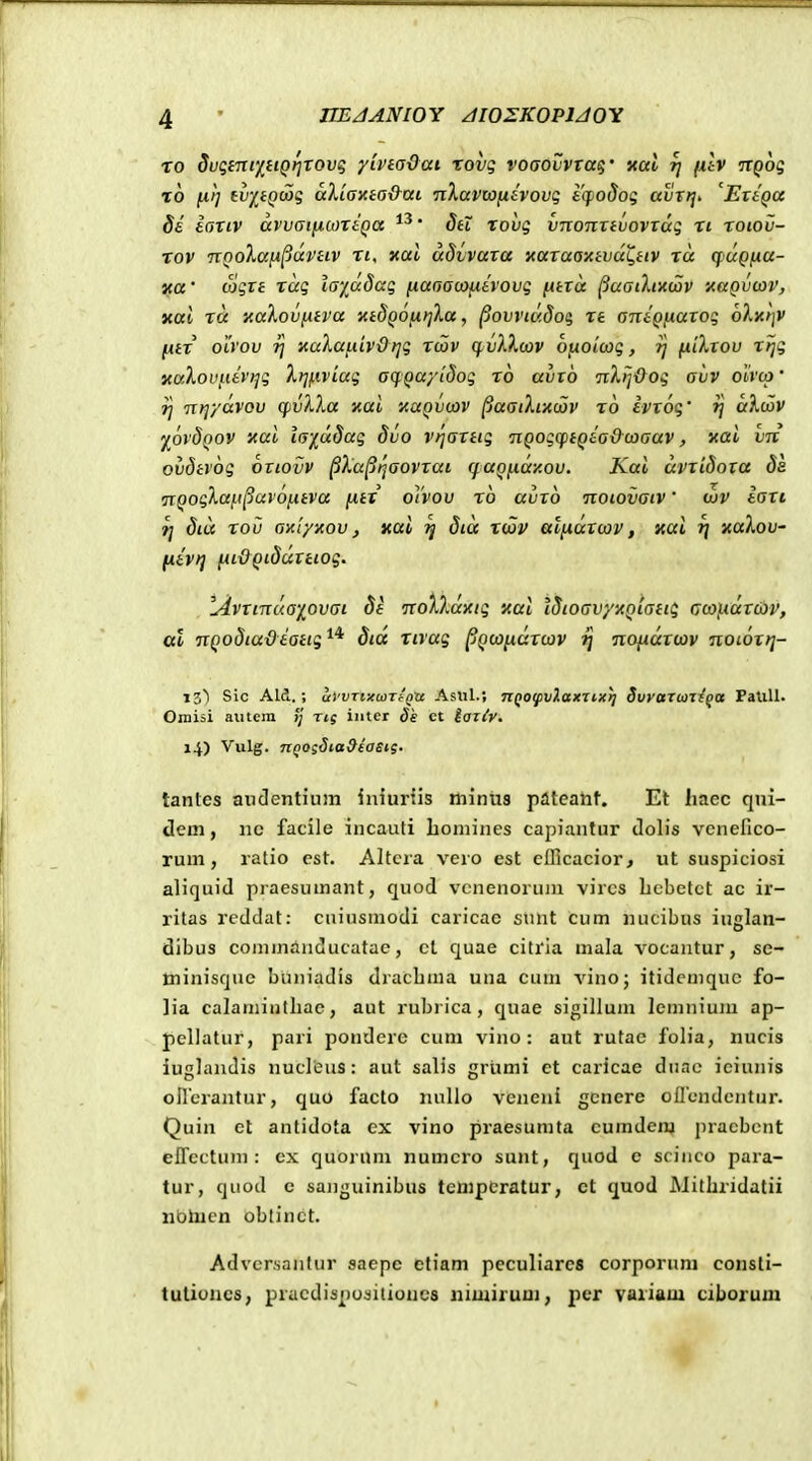 ro 5uq£Tic'iuQr]Tovg yiveadat rovg voaovvTag' xai rj (ilv itQog 10 [xt] tv/^(Qoog aXiaxta&ai nXavwfitvovg i'if>odog avTrjt ^EraQa Si iariv avvainbnlQa ' 8h rovg vnonxtvovxag ri roiov- rov TXQolan^juvHv ri, xal udvvaxa xaxaaxtvuL^HV ra quQna- ica ■ logxt rag layadag fiaaamfiivovg fitxa ^aaikixiav xaQvcav, xal ra xaXovfitva xtSQOijirjXa, ^ovviaSoq, rt antQixaxog olxt]V [itr olvov 7] xula^iivdrig rtov ^nA^wv ojuo/cog, ?j fdXxov rijg yaXovi-iivi^g Xt][iviag acpQayidog ro avxb nXlj&og avv oivco' rj nijydvov cpvXXa xai xaQvijov ^aaiXrAojv ro Ivxog' ^ aXwv y^ovdQov 'Aui la'^d8ag dvo vijaxtig nQogcftQiadoiaav, xai vn ovdtvog oxiovv ^Xa^ijaovrai (faQfxdy.ov. Kai dvxidoxa da nQogXa[.i^uv6i.itva (itx o]'vov ro avxo noiovaiv' ojv iaxi 9] Sid rou axtyxov j xai ^ Sid xdov atfiaxcov, xai i] xaXov- [livrj nL&QiSdxtiog^ lAvxinua'iovai Sk noXXdxig xal ISioavyxQiatii coo}Adxci)V, al TiQodiadiaiig^* Sid rivag pQoondxojv ij nondxwv noioxrj- iz) Sic Ald. ; u>'VTixcaTf'g'ce Aslil.; TZQoyivHciXTixij Svvarwzi^a PaUU. Omiai autcra /;' rtg inter dk ct tariy. 14) Vulg. TtQOs^ta&iasi?. tantes anclentiuin iniurtis minus pateant. Et liaec qui- dem, nc facile incaufi liomines capiantur clolis venerico- rum, ratio est. Altcra vero est ellicacior, ut suspiciosi aliquid praesumant, quod vcnenoruiu vircs bcbetct ac ir- ritas rcdclat: cuiusmodi caricac sunt cum nucibus iuglan- dibus commanducatae, ct quae citrla mala vocantur, se- minisque buniadis dracbma una cum vino; itidcmquc fo- lia calamiulbac, aut rubrica, quae sigillum lcmnium ap- pcllatur, pari pondere cum vino : aut rutae folia, nucis iuglandis nucleus: aut salis grijnii et caricae duac iciunis oircrantur, quo facto iiuUo veneni gcnere ollcndcntur. Quin el antidota ex vino praesunita cumden) praebcnt elTcctum : cx quorum numcro sunt, quod e scinco para- tur, quod c saiiguinibus tenipcratur, ct quod JNJithridatii nbhien oblinct. Advcrsaiitur saepe ctiam peculiarca corporum consli- tulioncs, pracdispu^itiuncs niuiirum, pcr variam ciborum