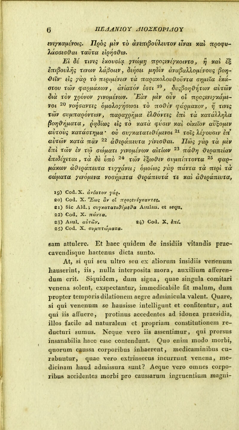 Q nEJAJVIOY JWZKOPUOY ivfyxaixtvoig. IlQog (lev ro avtm^ovXtvTOV iivai xat jr^oqpu- },aaai(s&ai ravva HQtja&ca. Ei de Tivtg ixovaia yvcon?] TTOogiveyxoiVTo, rj xai tm^ovXtjg riV(ov Xd^oitv, dttjott ^tjdtv ava^allofitvovg porj~ iL^HV tig yaQ rb ntQtjxtVciv ra TcaQaxoXovOovvTa (jtjfuXa txdc- axov rdjv qjaQLKXxcov, uviarov tari , dvgpoi^&ijTcov avxwv dia rbv iqovov yivofitvojv. Euv [.itv ovv ol nQcgtvtyxdiit- voi vofjaavxig bf.ioXoy^a(aai rb txoOiv ([(xQfiaY.ov, ?; rivtg rcov avjxnaQOvxcov, TtaQayQijua il-dbvxtg ini ra y.ax(xl)^>]).a ^ofj&ijfxaxa, Qctdicag tig rb xaxu cfvaiv xai oly.tLOV av^oixtv avxovg xaxdaxrjtxa' ov avyy.axaxi{)-tfiivoi roig Xiyovaiv in auxoov xaxd ndv ddtQuntvxa yivtaOai. IJdjg yuQ rd juiv ini rcov iv r(p aoojxaxi yivofjiivcov alxiojv nd&tj ■&iQantiav inidiy^txai, rd de vnb twv t%co&tv avixnlnrovra cpaQ- (xaxcov ddtQuntvxa rvy)^dvti; bfioLcag yuQ nuvxa rd ntQi rd aoofiaxa yivbfitva voarifiaxa dtQdntvxd re xai u&tQantvxa, 19) Cod. X. aviaiov eo) Cod. X. Ewi uv ot 7TQo;si iyy.ai-TSf, Bi) Sic Ald.; avyxaraTi9e/is9a Asulau. ct seqii. 22) Cod. X. ndvza. 23) Asul. avxiZv, 24) Cod, X, in(. 25) Cod. X. avfinrwfiaxa. 6am attulcrc. Et haec quidem cle insldiis vitandis prae- cavendisquc hactcnus dicta sunto. At, si qui scu ultro seu ex aliornm insidiis vencnum hauserinl, iis, nulla interposita mora, auxilium afreren- dum erit. Siquidem, dum signa, quae singula comitari venena solent, cxspcctantur, immcdicabile £t mahim, dum proptcr tcmporis dilationcin aegre adminiciila valcut. Quare, si qui vencnum se hausisse intelligunt et conCtcntur, aut qui iis afFucre, protinus acccdcntes ad idonea praesidia, illos facile ad naturalem ct propriam constitutioncm re- ducturi sumus. Neque vero iis assentimur, qui prorsus insanabilia hacc csse coiifcndunt. Qno cniin modo morbi, quorum caussa corporibus inhaerent, mcdicaminibus cu- rabuutur, quac vero extrinsecus incurrunt venena, me- dicinam haud admissura sunt? Aeque vero omncs corpo- ribu» accidcnlea morbi pro caussarum ingrucnlium magni-