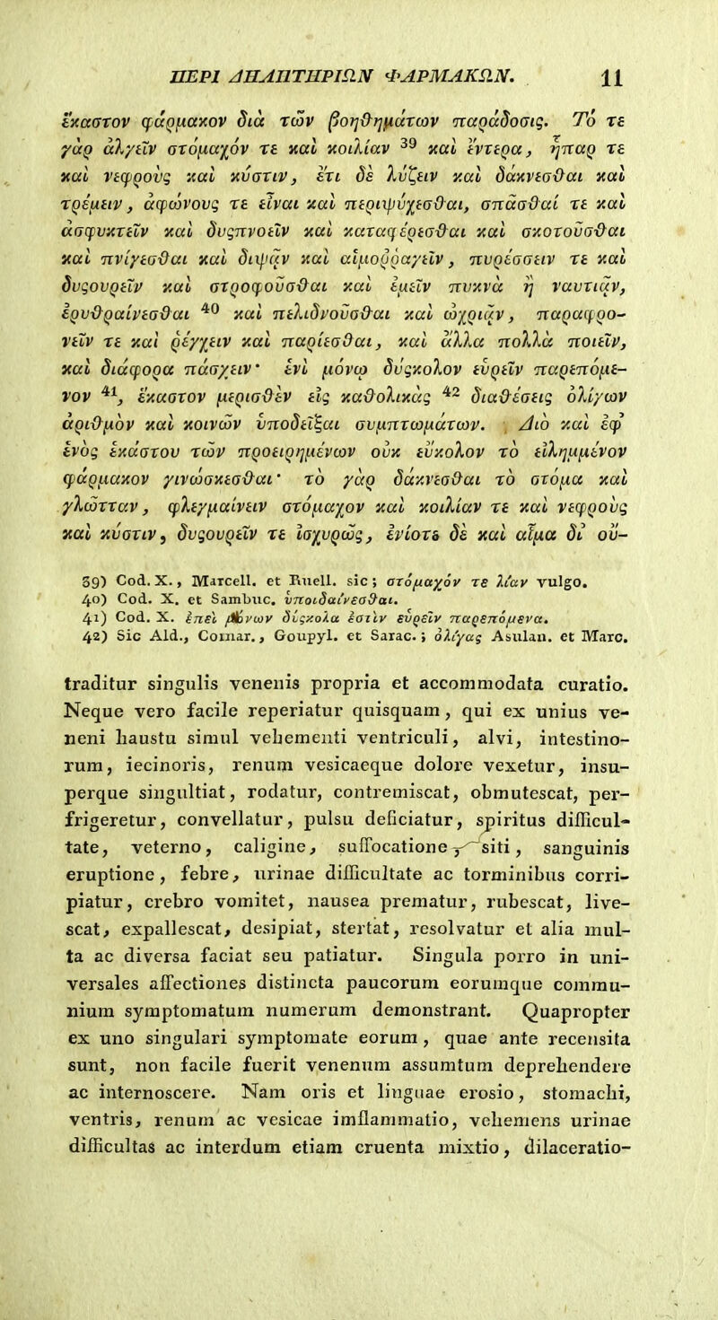 ixaaTov (faQfiaxov Sia tcov ^OTj&r^fiaTcov itaQaSoGiq. To T£ ya^ aX/HV oTOfiaiov T£ xal xoiAiav xal XvxtQa, i]TtaQ T£ xai vtqiQOVQ aal nvaxiv, £Ti ds Xvl^eiv xal dai(vta-l}ai xai TQefJitiv, aqsoovovq t£ tivai xai neQixpv^taO-ai, anaa&ai Tt Y.al aacfvxTilv nai dvqnvotlv nai 'AaTaqiQta-&ai y.ai azoTova&ai xai nvlyta-dai xai 5ti/'fTv Jtat al[.ioQoayilv, nvQeaanv Tt Kai dvgovQtii' y.ai aTQOcpova&ai y.ai liitlv nvAva rj vavxiuv, iQV&QaivtaQai yui ntXidvova&at xai coj^qiuv , naQucfoo- vtZv t£ xai Qty%tiv xai naQitaOai, v.ai aXXa noXXa noitlv, yai SidcfOQtt ndaxiiv tvi ^iovco 8vqy.oXov tvQtlv naQtnofxt- vov ^^, exaaTOV fitQiadtv tlq xa&oXiKuq dia&eatiq oXi/cov dQi&[x6v xai xoivciov vnodtl^ui avfinTcajxaTcov. /Iio xai icp tvoq tHuaTov tcov nQOtiQiifisvcov ovx tvy.oXov to tlXijufievov (fdQfiaxov yLvmanta&ai' t6 yuQ ddy.vta&ai t6 axoixa xal yXcaTTav, cfXtyiiaivtiV oTOfia^^ov xai aoiXLav t£ nai vtcpQOvq xai 'AvoTiv, dvqovQtlv t£ ia)(^vQcoq, ivioxa de xai atixa di ov- 39) Cod. X., MarceU. et Ruell. sic ; orofjiayjv ts 2.iay vulgo. 40) Cod. X. ct Sambuc. VTCoidai'y£a9ac. 41) Cod. X. ijisl f^vcov dCgy.oXa iailv svqsIv nagsnofjsva, 42) Sic Ald., Coniar., Goupyl. ct Sarac.; oh'yag Asulan. et MaTC. traditur singuHs veneiiis propria et accommodata curatio. Neque vero facile reperiatur quisquam, qui ex unius ve- neni liaustu simul vebementi ventriculi, alvi, intestino- rum, iecinoris, renum vesicaeque doloi'e vexetur, insu- perque singultiat, rodatur, contremiscat, obmutescat, per- frigeretur, convellatur, pulsu deficiatur, spiritus difficul- tate, veterno, caligine, suffocatione y^siti, sanguinis eruptione, febre, urinae difficultate ac torminibus corri- piatur, crebro vomitet, nausea prematur, rubescat, live- scat^ expallescat, desipiat, stertat, resolvatur et alia mul- ta ac diversa faciat seu patiatur. Singula porro in uni- versales afFectiones distincta paucorum eorumque commu- nium syraptomatum numerum demonstrant, Quapropter ex uno singulari syraptomate eorum , quae ante recensita sunt, non facile fuerit venenum assumtuni deprebendere ac internoscere. Nam oris et linguae erosio, stomaclii, ventris, renum ac vesicae imflammatio, velieniens urinae difficultas ac interdum etiam cruenta mixtio, dilaceratio-