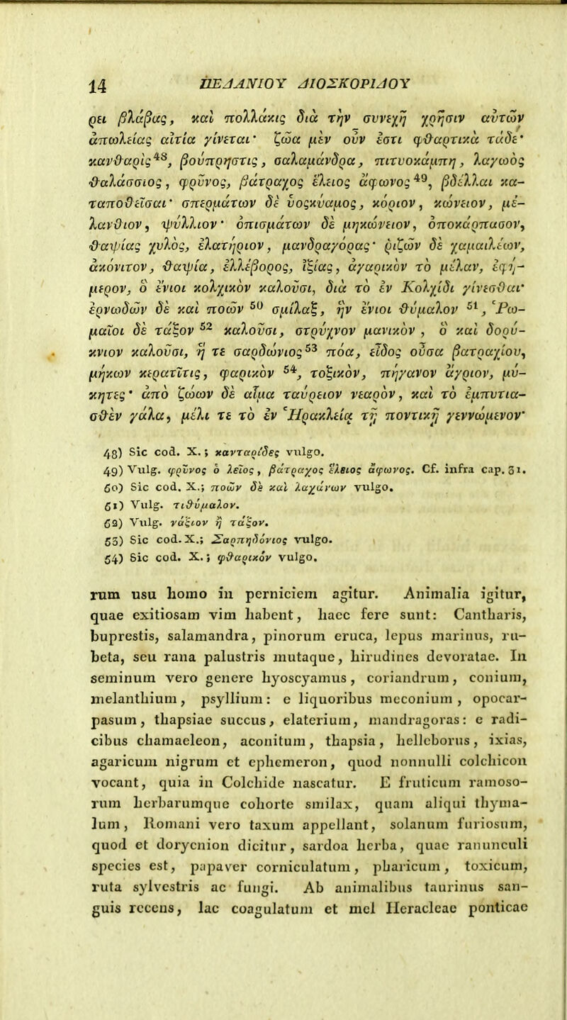 QH pla^uq, Kdl nolXay.iq dia rt]V avvixij Z(''?f' ccvtcoV ancolHaq alxia yivtxai' Qwa f,dv ovv laxi cp&aQXtxa rudt' y.at'&aQtg^^, ^ovixQrjaxiq, aaXafidvdQa, •inxvoy.di.mt], 7.ayco6g &aldaaioq, cfQvvoq, pdxQayog eXnog acf oovog ^diXXai xa- ranoOclaai' amQfidxcov di vogmanog, xoqiov , «cdvhov, fi£- lav&tov, ipvlliov onta^dxcov da nrjxwvtiov, onoxaQnuaoVf &arl'iag '/vlog, ilari]Qiov, fxavdQayoQag' QilI,tov ds ya^tatXtiov, a-AOVixov, &aipia, iVJpoQog, i^iag, dyanfAOV xo fiiXav, icf.ij- ^ifQov, o tvtoi 'AoX'ii'Aov '^aXovat, dtd ro tv KoXyidi yivtaOut' £QVci>8(jjv y.al nocov aixiXa^, ?;v ivtoi &v(iaXov , 'Fco- fiaioi 8e rd^ov xaXovat, axQV'yvov ixavixov , o xal doov- yviov xaXovai, re aaQScoviog^^ noa, tidog ovaa ^axQwyiov^ firj'/.cov xtQaxZxig, (paQixov xo^ixov, ni']yavov ciyQiov, fiv- ici]Xtg' dno ^cocov de alua ravQttov vtaQov, xal rb ifinvxia- a&lv ydXa, [xtXi rt ro iv 'HQa'/:Xtioc rjj novrfAjj ytvvcofiivov' 48) Slc cod. X.; KavTaoCSst viilgo. 49) Viilg. (pQvvog o Xeiog, ^dtQayog iBtog aqnovog. Cf. infra cap. 31, 60) Sic cod. X.; nowv Ss xal J.u^uvmv vulgo. 51) Vulg. Tt&vfjalov. 63) Viilg. vaiiov }j Tttjoj'. 53) Sic cod. X.; 2aQntjS6vioi ^mlgo. \ 54) 8ic cod. X.; ^&aQtxov vulgo. rum usu horao in pcrniciem agitur. Animalia igitur, quae exitiosam vim liabcnt, liacc fere sunt: Cantbaris, buprestis, salamandra, pinorum eruca, lcpus mariiius, ru- bcta, scu rana palustris mutaque, Lirudines devoratae. In seminum vero gencrc byosc^Mmus, coriandrum, conium, nielantbium, psyllium: e liquoribus mcconium , opocar- pasum, tbapsiae succus, elatcrium, mandragoras: c radi- cibus cbamacleon, aconitum, tbapsia, bellcborus, ixias, agaricum nigrum ct cplicmcron, quod nonnulli colcbicoii vocant, quia in Colcbide nascatur. E fruticum ramoso- rum Lcrbarumque coborte smilax, quam aliqui tbyma- lum, Romani vero taxum appellant, solanum furiosum, quod et dorycnion dicitur, sardoa bcrba, quac ranunculi spccies est, papaver corniculatum, pbaricum, toxicum, ruta sylvcstris ac fungi. Ab aninuilibus taurinus san- guis rcccns, lac coagulatum ct mcl Heraclcae ponticae