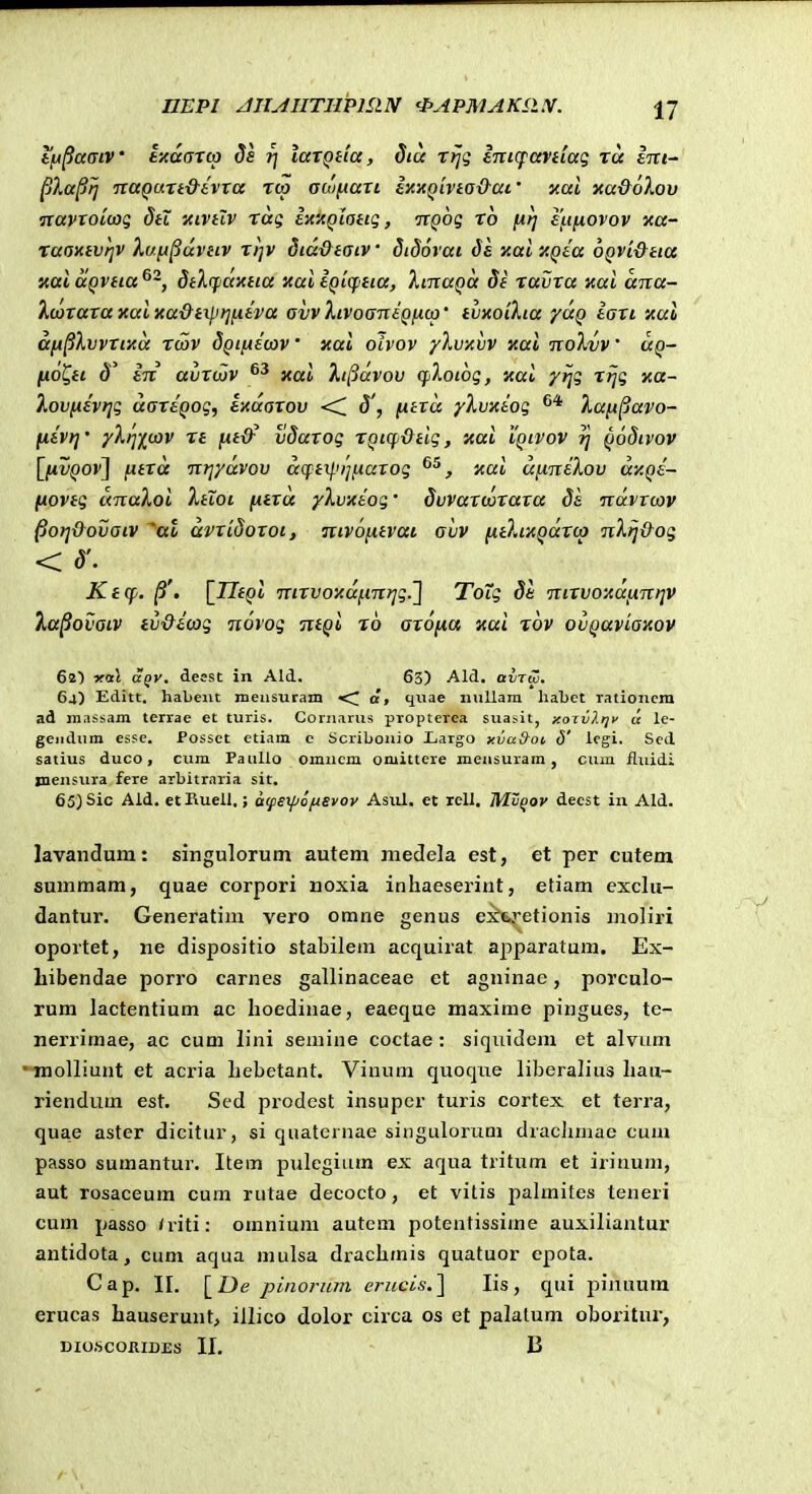 DEPI JIIjdllTIIPmN 'PAPMAKP.X. IJ tlA^amv ixdarcp ds r\ laxQtia, dta rrjg ini(faviiag ra Ini- ^la^ij TcaQurt&avra rcp acofiari ly,-AQiviod-ai' nal xa&oXov ixavroLoyg dti kcvhv rag exxQlottg, itQog ro firj efinovov xa- raoxtvqv h/ft^uvitv n)v dtadtatv dtdovai ds xaixQta OQvi&tta xai uQvtia dtXifaxtia xai tQicptta, ItnaQa St ravra xai ana- kvoraraxaixa&txpt^fitva ovvlivoaniQncp' tvxoikia yuQ iaxi xal aiA^Xvvrtxa rcov dQtfxecov' xai oivov ylvxvv xai nolvv' uq- fio^ti d' in avrviv xai kt^dvov <floi6g, xai yrjg rijg xa~ loviiivrjg uartQog, ixaarov <C d', fitra yXvxeog lafi^avo- fiivr]' yXrj^iov rt fxt&^ vdarog rQiqi&tig, xai iQtvov ij Qodivov \^fivQOV^ fitra nr]ydvov dq:txl.ii]fiarog , xai dfineXov dxQe- fxovtg dinaXoi Xtioi fnrd yXvxeog' dvvarcorara de ndvrtav pori&ovaiv ^al avridorot, ntvofitvat avv fitXixQdroj nXrj&og <d'. ^ Ktcp. /3'. [^IItQi mrvoxdfinrjg.2 ToXg 81 nirvoxdfAnijv Xa^ovaiv tv&ecog norog ntQi ro arofia xai xov ovQaviaxov 62') ofai Sqv. deest in Ald. 63) Ald. avTw. 64) Editt. habeiit ineusuram •<] a, quae iiuUara habet rationcm ad massam terrae et turis. Coriiarns propterea suasit, xoTvlrjv u le- gendiim essc. Possct etiam c Scribouio Xiargo xva&oi d' lcgi. Sed satius duco, cum Paiillo omucm omittere meiisuram , cum fluidi jnensura fere arbitraria sit. 65}Sic Aid. etKuell.; acpsyjofxevov Asul. et rell. Wlvqov decst in Ald. lavandum: singulorutn autem medela est, et per cutem summam, quae corpori noxia inhaeserint, etiam exclu- dantur. Generatim vero omne genus e:^6.ietionis moliri oportet, ne dispositio stabilem acquirat apparatum. Ex- liibendae porro carnes gallinaceae et agninae, porculo- rum lactentium ac lioedinae, eaeque maxime pingues, te- nerrimae, ac cum lini semine coctae : siquidem et alviim molliunt et acria liebetant. Vinum quoque liberalius liau- riendum est. Scd prodcst insupcr turis cortex et terra, quae aster dicitur, si qiiaternae siiigulorum draclimac cum passo sumantur. Item pulegiiim ex aqua tritum et irinum, aut rosaceum cum nitae decocto, et vitis palmites teneri cum passo /riti: omnium autem potentissime auxiliantur antidota^ cum aqua mulsa drachmis quatuor epota. Cap. II. [De pinorum ericcis.} lis, qui piiiuum erucas hauserunt, iilico dolor circa os et palalum oboiitur,
