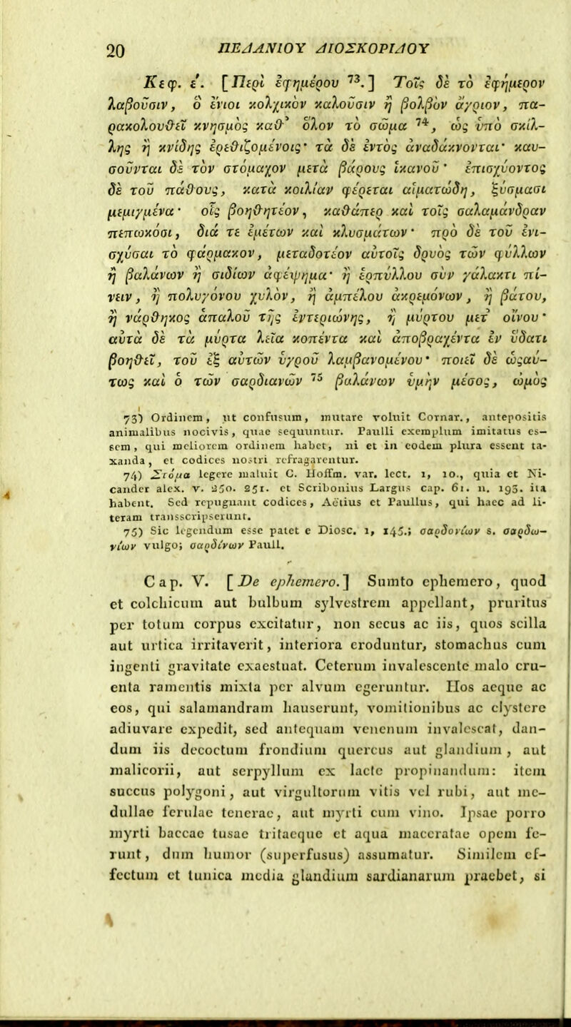 Kicp. i. [Jlfpt irf?]iieQov '^.] ToT? Ss ro scfrifiiQov Xa^ovaiv, o tvioi noX/^txov xaXovatv rj ^ol^ov a/Qtov, na- QaxoXov&iX y.vt](Tix6g y.aO-^ oXov ro awixa cog vno a-AiX- Irii T\ 'AVLdtjg i^it>(^0jtt6rojg • ra ds tvvog ccvaduy.voviaf xav- Govvtai ba xov aroMapv ^uara ^uQOvg uavov ' tnto-ivovToi; 8e tou •ndOov4, xutu y.otXi'av cfiQtTai aliiurood)], ^va^aat Htixtyiieva • oig ^oriO-rjTiov, yaOuntQ xal ToTg auXujiuvdQav •nincoxoai, 8id xt t^etcov xai xXvauaTcav' nQo 8s xov tvi- aivaat, ro q^txQ^axov, ^ttxaSoTiov avToXi SQVoq xcav qvXXcov ifj ^uXdvcov fj atSicov dq.i\pijua' rj tQnvXXov ahv ydXaxTi ni- vtiv, Tj noXvyovov '/vXov, i) dfiniXov dxQtiiovcov, rj ^utov, ij vuQOijxog anuXov x7^g IprtQtcovtjq, ?; i.ivQtov f.itT olvov' avTa Ss xu (iVQTa Xhu yonivxa nul dno^Qu-/ivTa iv vSuTi Porj&tX, xov i§ avTcov vyQov Xan^avoiiivov Tcottt 8s wgav- xcog xai o xcov auQSiavcjijv ^cxXdvcov vy.r,v jiiaog, cojiog ^S) Ordiiicm, ut confnfiim, inutarc vohiit Cornar., antepositis aninialibns nocivis, qn.io sequuniur. rauUi cxcmplum imitatus cs— scm , qui mcliorcra orJincm habct, iii et in codem plura esscnt ta- xanda, et codiccs no.uri xcfragarcntur. 74) 2toua lcgcrc maluit G. Hoffm. var. lcct, i, lo., qiiia ct Ni- candct alcx. v. ;35o. 251. ct Scribonius Largns cap. 61. u. 193. ita habcnt. Scd rcpngnant codiccs, Actius ct raullus, qui hacc ad li- teram transscriiiscrunt. 75) Sic ligcndnm essc patet e Diosc. 1, 145.; oaoSotiuiy s, aofJw- vtoiiy vulgo; oaQdiytoy Paull, C a p, V. [^De ej)hemcro.^ Siimto cpliemcro, qnoJ et colcliicum aut bulbum sylvcstrcm aj^pcUant, pruiitus pcr totura corpus excitatur, non sccus ac iis, quos scilla aut urtica irritaverit, interiora croduntur> stomacluis cum iugenli gravitate cxacstuat. Ccterum invalescenle malo cru- enta ramciitis mixta pcr alvum egeruntur. IIos aeque ac eos, qui salamandram liauscrunt, vomitionibus ac clystcre adiuvare cxpedit, sed aiitequam vcnenum invalcscat, dan- dum iis dccoctum frondium qucrcus aut glandium , aut nialicorii, aut scrpylium cx lactc propinandum: itcm succus polygoni, aut virgultorum vitis vcl rubi, aut mc- dullae fcru]ac tcncrac, aut mjTti cum vino. Ipsae porro myrti baccac tusac tritacque ct aqua maccratnc opcm fc- runt, dum liumor (superfusus) assumatur. Similcm cf- fcctum ct tunica mcdia glandium saidianarum pracbet, si