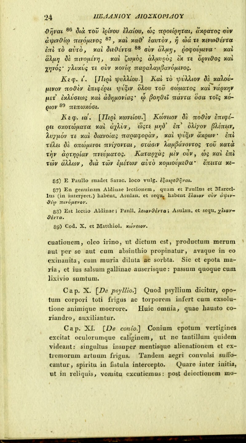 ■&)]Vai ^'^ dicc Tov iQlrov IXalov, wg TTQOiiQtjrat, axQarog ovv aipiv&uo mvo/iavog ^'^, xai xa&^ lavxov, ij (od X( Ktvw&evxa ini x6 avxb, 'Aai Sitx^ivxa ohv uXti-t], Qoq^ovfitra' xai aXiit] ds 'ntrofiiv)], xai ^coiiog aXuvQoi tif xt OQVt{foq aai ^tjvog' '/Xvxv(; xt avv xoria •nuQaXaiiBurofxtvoq. Kt(p. i. [^ritQi xIivXXlov.^ Kai x6 ipivXXtov Ss xaXov- [itvov nodlv lniq.iQti iliv^iv oXov xov acoitaxog xai vdQ-At]V jwfr ixXvatcog y.ai ddtjfioviaq' to ^ot]Ott ndvtu baa xoXq xo- Qiov ntnooxoat. Kecp. la'. [TlfQi y.covtlov.l Kconiov St no&av intcpe- Qtt ay.oxcofiaxa xai dfXiiv, wgrs ju»;tl' in 6X'r/ov [iXintiv, Xv/fiov xe 'Aui Siaroiag naQaq-OQdv, xai xpv^iv dxQcov ini reXti Se ancafitroi nvi/ovxai, axdaiv XaiA^dvoviog rov 'Aaxd Ttjv aQXtjQiav nvtvfiaxog. KaxaQydg (Xiv ovv, cag xai eni Tcov dXXcov, Sid xcov i[.iixcov avxo xofxioviit&a' enttxa xt- 85) E Paullo snadct Sarac. loco vulg. l^atQS&ijyat. 87) En gemiiiiam AWinac lcctioncm , quam et PauUus et Marccl- lus (iu interprct.) liabcnt, Asulau. et eequ^ habcut ilaioy aly utpiy- ^tu) nifofjeyov. 83) Est lcctio Aldinac; PauU. ?.etaydiyTtti Asulan. ct scqu. ^^^«ay- dlyra. 89) Cod. X. et Matihiol. xcoreior. cuationcrn, oleo irino, ut dictum cst, productum merum aut pcr sc aut cum absintliio propinatur, avaque in eo exinanita, cum muria diluta ac sorbta. Sic et epota ma- ria , ct ius salsum gallinae auseriscjue : passum quoque cum lixivio sumtum. C a p. X. [De psylUo,'] Quod psyllium dicitur, opo- lum corpori toti frigus ac torporcm infcrt cum cxsolu- lionc animiquc mocrore. Huic omnia, quae Lausto co- riandro, anxiliantur. Cap. Xf. [De conio^ Conium cpotum vertigincs excilat oculoriinujuc caligincm, ut nc tantillum quidem videant: singullus insupcr nientisquc alienationem et cx- tremorum artuum frigws. Tandcin aegri convulsi sulFo- cantur, spiritu in Cstula intercepto. Quare inter initia, ut in reliqiiis, voniitu cxcuticmus: post dcicctioncm mo-