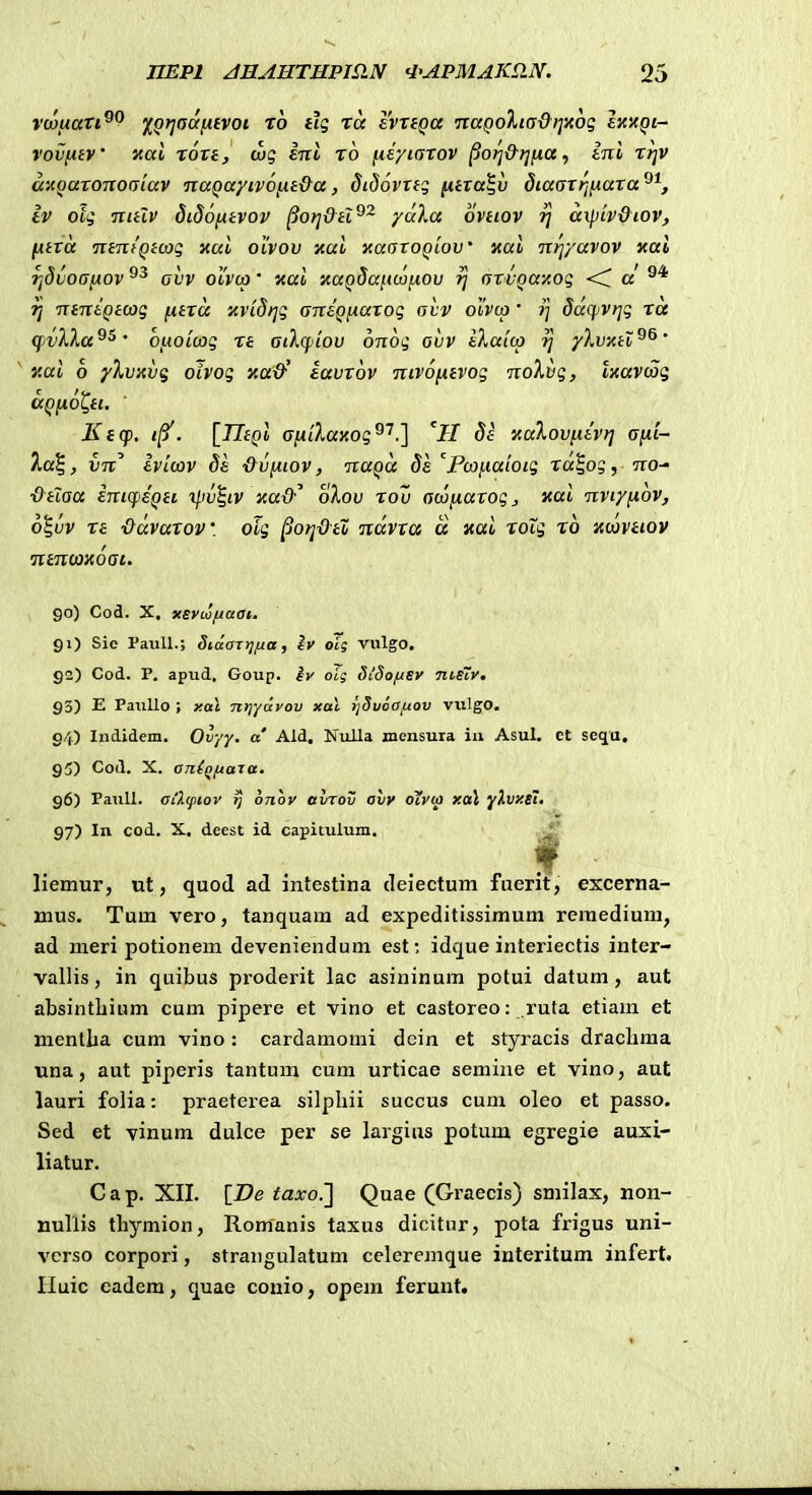 vwuari^^ fQriadntvoi to tig tcc svnQa •naQoXi(s&riKoq £X'aqi~ vovfitV Kai xoxt, (x)g ent x6 iii/iaxov ^orj&f]na, ini xrjv a-^oaxonoaiav naQayivofxt&a, didovxfq fiixa^v diaaxrinaxa^^, Iv oig nitlv didofitvov ^orj&tl^^ yaka ovtiov 7] axpiv&iov, ixtxtt ntntQtcog xai oivov xai xaoroQiov' xai nrjyavov xal Tjdvoafiov avv ouvco' nai 'AUQdafmiiov rj arvQay.og <C a rj ntntQtcog fxtra itvidijg antQfiarog aiv oivio' i] daqivrjg ra (f)vH,a^^' 0!.ioicjog xt ailqjiov onog avv iXatco yXvxiv^^' y.ai 6 yXvxvg oivog xa&' iavrov nivofitvog noXvg, txavcog ccQixol^ti. ' Ktcp, . \TItQi ayLiKayi.og^'^?\ 'H Sa xalovfttv)] aiii- 7,a\, vn Ivicov ds &vixiov, nuQa 8e Pcoi.iaioig xa^og, no- ■&tlaa eni(feQti iliv^iv y-a&^ oXov xov acofiaxog, «ai nviyfiov, o^vv xa ■Odvaxov. olg ^orj-O-tZ ndvra a «ai xoTg xo 'acovhov ntncoxoai. 90) Cod. X. xEvooftaai. 91) Sie PaiiU.; SiaOTyjfza, Iv otg vulgo. 92) Cod. P. apud, Goup. iv oig SiSo/usv ■ni.stv. 93) E PauUo ; y.ai ntjydvov xai tjSuoafiov vulgo. 94) Indidem. Ovyy. a' Ald. Nulla mensura iii Asul. et seqa. 95) Coil. X. aji(qfiaia. 96) PauU. ai2(piov tj onov avrov avv oivia xal y},vy.si. 97) In cod. X. deest id capitulum, ^ liemur, ut, quod ad intestina deiectum fuerit, excerna- mus. Tum vero, tanquara ad expeditissimum reraedium, ad meri potionem deveniendum est: idque interiectis inter- vallis, in quibus proderit lac asininum potui datum, aut absintliium cum pipere et vino et castoreo: ruta etiam et mentha cum vino : cardamomi dcin et styracis draclima una, aut piperis tantum cum urticae semine et vino, aut lauri folia: praeterea silpliii succus cum oleo et passo. Sed et vinum dulce per se largins potum egregie auxi- liatur. Cap. XII. {_De taxo.] Quae (Graecis) smilax, non- nullis thymion, Romanis taxus dicitur, pota frigus uni- verso corpori, strangulatum ccleremque interitum infert. Huic eadem, quae couio, opem ferunt.
