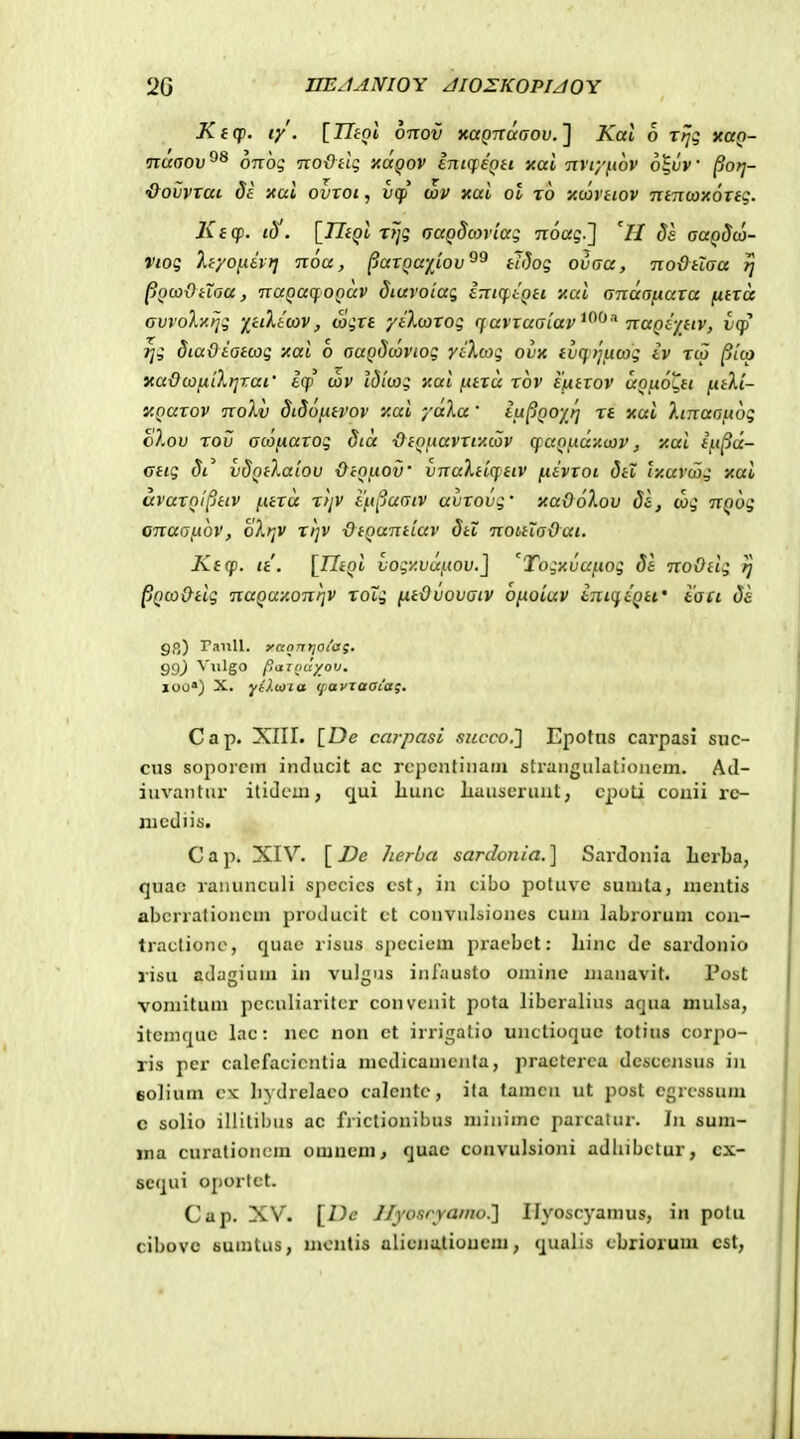 Ktq). ly. {Utni otcov xapTraaoi». ] Kal o rfjq xuq- nuoov^^ orrog Tco&Hq xa^or intq:eQtt xai nviy^wv 6|t;V ^oyj- •&ovVTai de Kui ovxoi, v(f wv xai ot rb •Awvtiov Tttn(ox6xtq. Ki(f. iS. [TliQi rrjq aaoScoviaq Tioag.] 'H ds aaQScj- Vioq ltyoy.ivri noa, ^axQa-fiov^^ tJSoq ovaa, nodtLaa jj pQcodHoa, TtaQuqoQuv Siavotaq intq^tQti xai amxo^axa (xtxa ovvoXxrjq y^ttlicov, wqxt yilcaxoq ff avxaatav^^^'^ naQij^tiv, lcp ^q diaOiatcoq xai 6 auQdcovioq yi},coq ovx ivqtjijicoq iv rcp ^lcp xa-OcofilXtjxai' 6(jp' cvv idicoq aai ixtxu rov ttxtxov uQu.oC,tt ^tXi- XQaxov TioXv didofitvov xai yaka' iu^QoyJ] rt xui Xtnaoftoq oXov rov acofxaxoq dia ■O^tQiiavxfAcav cfUQucxy.oiv, y.ai in^a- Gtiq 8i vdQtXaiov ■Ocouov' vnuXtiqttv fiivxoi 5tl iy.ur(jjq xai avaxQi§ttv [.itx<x rtjV i'i.t[juaiv avxovq' xaOoXov Si, (oq nQoq onaaf.i6v, oXr^v rijv ■OtQuntiuv dtl notitXa&ai. Ktcf. it. {TJtQi voqy.vuftov.^ 'Toqy.vufioq de noOtiq ij pQco&tiq nuQaxonfjv toXq ntOvovatv ofioiav bnK^iqti' taci 5k 9(>) raiiU. yannriOiag. S9) ^ Igo paziiuyov. loo) X. yO.iaia (payzaoia;. Cap. XIII. [De carpasi succo.} Epotns carpasi suc- cus soporein inducit ac rcpcntiuarn strangulationem, Ad- iuvantur itidcui, qui liunc Iiauseruut, cjioti couii rc- nicdiis. Cap. XIV. [J^e herba sarclonia.] Sardonia Lerba, quao ranunculi spccics cst, in cibo potuvc suinta, nicntis abcrrationcui producit ct couviilsioncs cum labrorum con- traclione, quac risus speciem pracbct: liinc de sardonio risu adagium in vulgus infausto oniine maiiavit. Post voniitum pcculiaritcr convenit pota libcralius aqua mulsa, itcmquc lac: nec non et irrigatio unctioquc totius corpo- ris per calefacicntia mcdicamcnta, practerca dcsccjisus iii eolium ck bydrelaco calcntc, ita tamcn ut post cgrcssum c solio iliitibus ac frictionibus minime parcatur. In sum- ma curationcm omucm^ quac convulsioni adhibctur, cx- sequi oportct. Cap. XV. [De Jfyosryamo.'] Ilyoscyamus, in potu cibovc Buintus, mcntis alicnatioucm, qualis cbriorum cst,