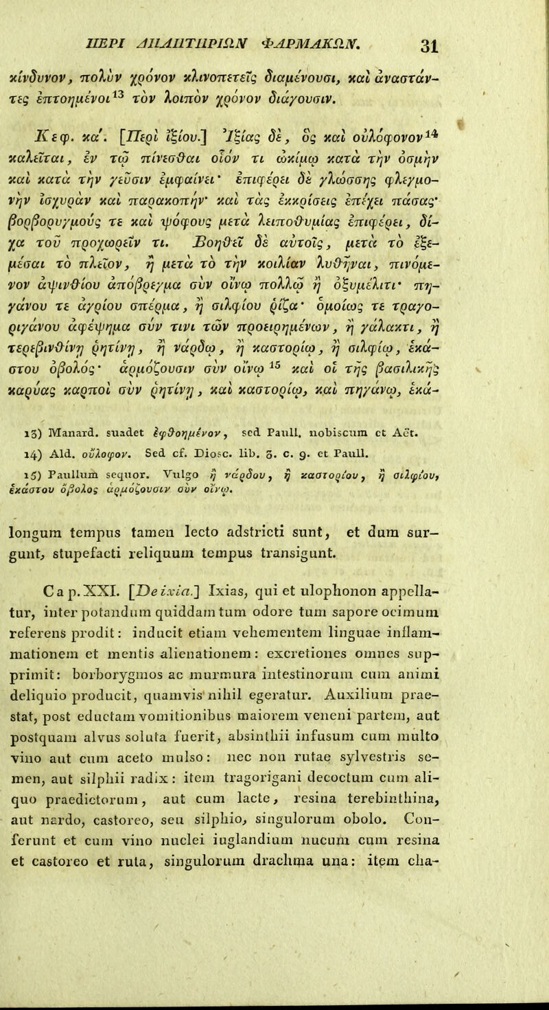 xivSvvov, noXuv iQovov •/.XivomreXq dcafisvovai, xalavaaTav- ng emoi^^evoi^^ xov Xomov ')(^qovov diayovaiv. Ktcf). v,d. tltoy.] '7|tag ^f, og v,a\ ovkocfovov'^^ xaXtTrai, Iv rca nivea&ai otov ri co}{<|Uca xaTa rfjv oafirjV ical xaru rt]V ytuaiv encpaiVH' EuiqeQU de yXcoaatjg cpXeyno- vrjV laivgav xal naQaxoTitjV xal raq eaxQiattg entiH naaag' PoQ^OQvyfiovg re xal ipocpovg (Atra 'ktino&vfxiag eTTiqieQti, di- fo, rov T[Qoj(^u)Qttv Ti. £o}]diZ ds avTolg, (itTa ro eS,e- fAeaai ro nXtlov, rj fxera ro rrjv xoiXiav Xv&jjvai, nivofie- vov a^.nv&tov ano^Qtyfia avv oivcp noXXco rj o^vfieXiTr mj- ydvov re ayQiov antQfia, ri aiXcpiov Qil^a' ofioicag re TQayo- Qiyavov acfexprifia avv rivi rcov itQOtiQrifievcav, r\ yccXanTi, 7; reQt^iv&ivTj QtjTLVrj, r\ vaQdco , j] icaaroQicp, ?/ aiXcpico, ixcx- arov o^oXog' aQfio^ovacv avv oivcp xal ol rrjg ^aacXcz^g KUQvag xaQnoi avv QijTLvrj, Kal xaaroQicp, xcxl nrjyavco, ena^ 13) Manard, siiadet i(p9orifievov, scd PaxiU, iiobisciini ct Aet. 14) Ald. ovXo(pov. Scd cf. Diosc. lib, 3. c. 9. ct Paiill. 15) PauUum scqiior. Vulgo tj vd^Sov, 5 zaajo^Lou, 7} aclcpiov, exdaTov o^oXos a^f^o^ovatv ohv otvio. longum tempus tamen lecto adstricti sunt, et dum sar- gunt, stupefacti reliquum tempus transigunt. Cap.XXI. l^Deixia.} Ixias, qui et ulophonon appella- tur, inter potandiim quiddarn tum odore tum sapore ocimuni referens prodit: inducit etiam vehementem linguae inflam- mationem et mentis alienationem: excretiones omnes sup- primit: borborygmos ac murmura intestinorum cum animi deliquio producit, quamvis'nihil egeratur. Auxilium prae- stat, post eductam vomitionibus maiorem veneni partem, aut postquam alvus soluta fuerit, absinthii infusum cum multo viuo aut cum aceto mulso: nec nou rutae sylvestris se- men, aut silphii radix: item tragorigani decoctum cum ali- quo praedictorum, aut cum lacte, resina terebinthina, aut nardo, castoreo, seu silphio, singulorum obolo. Cou- ferunt et cum vino nuclei iughindium nucum cum resina et castoreo et ruta, singulorum drachma una: item cha-