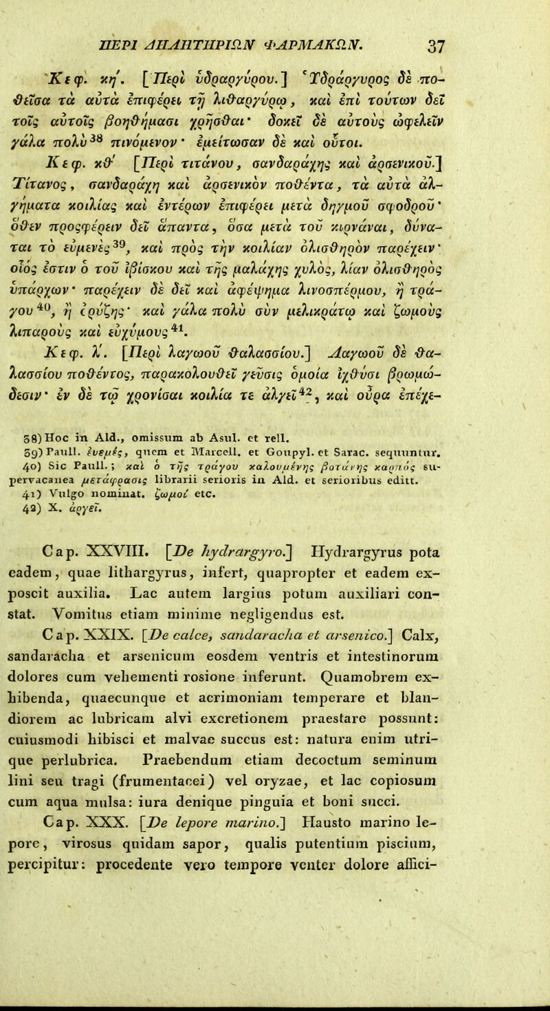 Kicp. nrj. \_TItQl vdQaQyvQov.'] 'TdQaQyvQog da iro- •dtiaa ta avta inKpeQti Xi&aQ/vQtp, xal inl xovX(av 8et xovg avxoig ^orj&nfxaai yQrja&ai' Soxti ds avxovg coqpiAfiV ydXa noXv nivofitvov' ijxtixcoaav 8a xal ovtot. Ktcp. x&' [TTi^i xixdvov, aavSaQd^)]g xal dQatvixoiS.] TLxavog, aavSaQairj xul aQatvixbv no&ivxa, xd avxd dX- yrinaxa xoiKiag xal ivxeQcov inicptQit [xtxd Sijyfiov aqoSQOv' o&tv nQogrpeQtiv StZ dnavxa, oaa fitxd xov xhQvdvat, Suva- xat x6 ivfitvlg^^, xai nQog xrjv xoiXiav oXia&rjoov naQe^j^ttV oiog iaxiv 6 xov l^iaxov xai xrjg [laXuy^t^g 'ivXog, Xiav oXia&iiQog vndQ-/i(av' naQe)^tiv Ss Sti xai dcpeil.ir]/,ia XivoaneQjxov, tj XQd- yov^^, Tj cQvt^rjg' xai yaXa nolv avv pitXixQaxLp xai ^canovg XtnaQovg xai iv'j[v(iovg*^. Ktcp. X'. {^UtQi Xaycoov &aXaaaiov.'] Aaycaov Ss &a-' Xaaaiov no&evtog, naQaxoXov&tl ytvaig oy.oia l-i&vai ^Qoyfxta- dtaiv iv Se xca iQoviaai xoiXia xe dXytZ^^.^ xai ovQa inkft- 3g)Hoc in Ald., omisstim ab Asiil. et rell. 39) raTill. fvSf/Uj qucni et Maicell. et Goiipyl. ct Sarac. seqmintur. 40) Sic PauU. ; xal o Tijg Tgdyov xaXouufyijg ^oxdftjg y.an/iog su- pervacauea /jszd(ppaat; librarii serioris in Ald. et serioribus editt. 41) Vulgo iiomiuat. ^iafioC etc. 43) X. aQyei. Cap. XXVIII. \^De Jiydrargyiv.'] Hyclrargyrus pota eadem, quae lithargyrus, infert, quapropter et eadera ex- poscit auxilia. Lac auteni largius potum auxiliari con- stat. Voniitus etiam mininie negligendus est. C a p. XXIX. {De calce, sandaracha et arsejiico.] Calx, sandaracha et arsenicum eosdem ventris et intestinorum dolores cum vehementi rosione inferunt. Quamobrem ex- Libenda, qiiaeciinque et acrimoniam temperare et blan- diorem ac lubricam alvi excretionem praestare possnnt: cuiusmodi hibisci et malvae succus est: natui'a enim utri- que perlubrica. Praebendum etiam decoctum seminum lini seu tragi (frumentacei) vel oryzae, et lac copiosum cum aqua mnlsa: iura denique pinguia et boni succi. Cap. XXX. lepore marino.] Hausto marino le- pore, virosus quidam sapor, qualis putentium piscium, percipitur: procedente vero tempore vcnter dolore aflici-