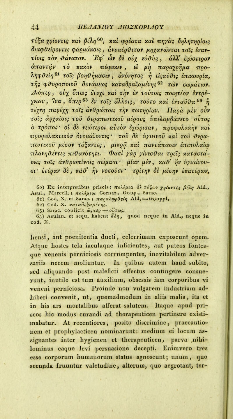 To|a f^Qiovnq y.al ^ilt] xat (fQeara xat ntjyag Sriktjxrjoion; diaqi&iiQovTfg (faq^dnoiq , avvnsQOttov (itjxavcovvai rolg Ivav- riotg xov ■Odvaxov. 'Eq) ojv de ov-i tii&vg , dhX igvaxiQov anavxuv to xaxov ntqivxev, H ju^ iiaqaf Qi]yLa ttqo- ^f](pdtit]^^ roig §0)]&r]iJiaaiv, dvovrjxog -rj tlgav&tg intitovQia, rijg (f)&OQOTiotov dvvdfiitag xaxadQU^ajxivt];^^ xdiv aojfidxcov. /JiontQ, ovf^ OTTcog frnj^f xai xtjv iv xovtotg 7iott]Xtov ivxQS- yitav, 'iva, OTxto iv xolg dXlotg, rovxo xai ivxuvOa rj riivrj TxaQtf^T] xolg dv&Qtanotg xi]V acoxtjoiav. Jluod niv ovv roXg doyuiotg xov QiQanivxiy.ov fJttQOvg vntXuft^dvtxo ouxog o XQonog' ol Ss vtcaxtQoi avxov iycoQtaav, nooqjvXuitrjv y.al nQOfvXaxxfAov ovoud^ovxtg' xoi) di vyittvov xai xoC OtQu- •ntvxtxoij fidaov xa^avxtg , {iixQa xal •navxdnaaiv intnoXaico nXavfj&dvxtg ni&av6xt]Xt. 0aai yuQ yivta&ai XQtXg •Auxaoxcc- ottg xoig dvOQconivoig acofxaai' fiiav fiiv, 'auO- ijv vyiuivov- ai ■ ixtQav ds, xd&^ )]v voaoljoi.' XQiitjv ds [idaijv IxattQcov, 6r>) Ex i iitcTprctibua priscis; Tto/.euta Ss Tohov yQtovret §iX>} AIJ., Asul., MarceU. ; no).{/jioi Coriiar., Goup., Saiac. 6i) CoA. X. et Sarac. ; TxapalrnpdeCt) Aid, —Goupyl, Cs) Cod. X. xaT arieSauh tj;, 65) Sarac. couiicit wgneQ — cuTcog. 6.').) Asulan. et sc<iu. liabent 67.);, quod ncquc in Ald., ncque in cod. X. licnsi, aut poenitentia ducti, celerrimam exposcunt opem. Atqne liostes tcla iaculaque iiificientes, aut puteos fontcs- que venenis pcrniciosis corrumpentes, inevitabilem adver- sariis neccm moliuntur. In quibus autem haud subito, sed aliquando post maleficii eifectus contingere consue- runt, inutile cst tum auxilium, obsessis iam corporibus vi vcnoni perniciosa. Proindc non vulgarem industriam ad- Iiiberi convenit, ut, quemadmodum in aliis malis , ita et in his ars mortalibus affcrat salutcm. Itaque apud pri- scos hic modus curandi ad therapeuticen pertinere cxisti- inabatur. At rcccntiorcs, posito discriminc, praccautio- iicm ct propliylacticen nominarunt: mcdium ei locum as- signantcs intcr hygicnen ct tlicTapeuticen, parva nihi- lominus caquc levi persuasionc deccpti. Enimvero trcs esse corporum humanorum status agnoscunt; unujn , quo secupda fruuntur valetudiuc, allerum, quo acgrotaut; lcr-