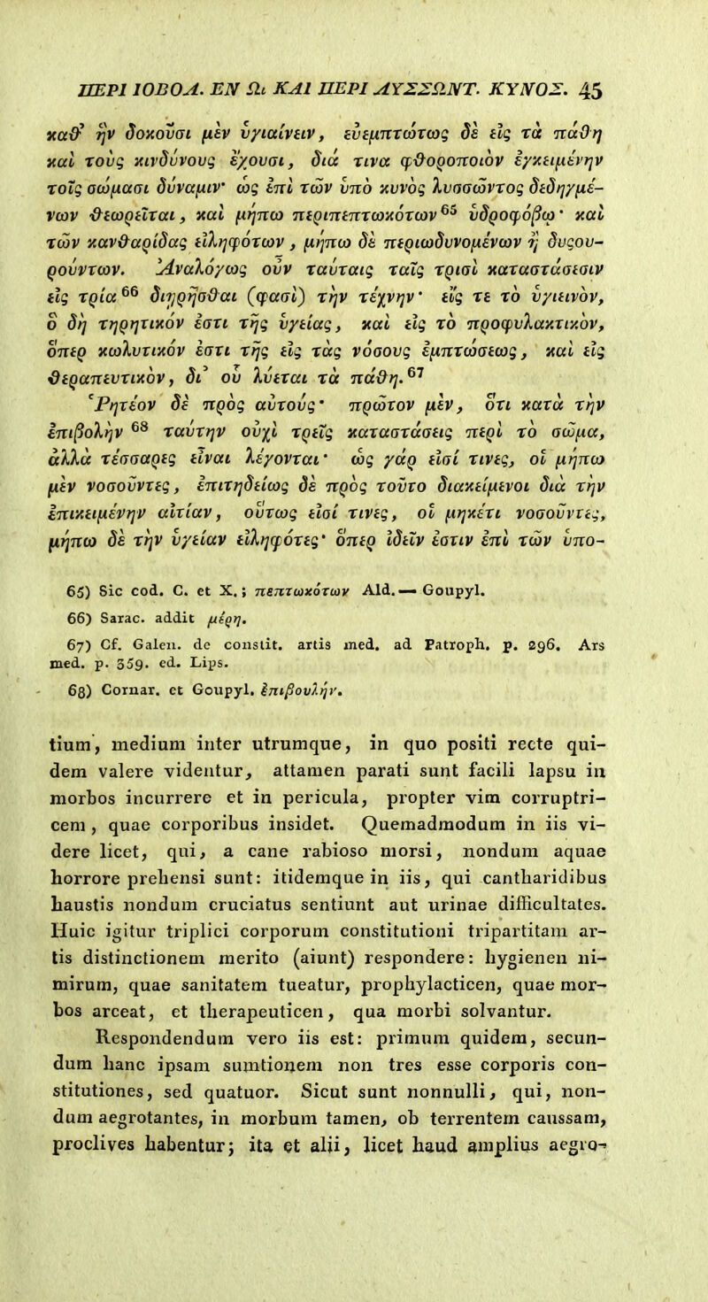 Ka^ r}V doxovat fisv vyiaivHV, evifnrTWTcog ds ftg ra nadrj xal rovg Kirdijvovg s/ovai, dia riva cp-&oQoitoi6v eyy.iifii£t'riv Totg acofiaai dvvajxiv cag iirl rcov vnb 'Avvbg IvaacZvTog Stdi^yfii- vcov &icoQtlTat, xal nrjTtco TifQintTiTcoxoTcov^^ vSqoc^o^co' xal Tcav xav&aQidag tiXrjCfOTcov, (ii^nco de TieQi(o§vvo[xsvcov r] dvgov- QovVTcov. lA.va%6ycag ovv ravTatg raig rQtal xaraarcxaiatv tlg TQia^^ SfrjQfja&ai (cpaai) rrjv riivr^v elg n ro vyitivov, o 5rj rrjQijTtitov ian rijg vytiag, xai tlg ro nQOCpvXaxTiy.bv, ontQ xcolvTtxov EaTt rfjg tlg rag voaovg ifinTcaatcog, xai tlg <dtQantvTtx6vf di^ ov Ivirai ra nd&rj.^'' 'PrjTtov 8e nQ6g avrovg' nQcarov filv, oTi xara rfjv eni^oXrjv ravrrjv ov)^i rQtig xaTaarcxatig ntQi ro acafia, alla riaaaQtg tivai Xiyovraf cag ycxQ tlai rivtg, ol fx^nca fxtv voaovvTtg, intrrjdticog de nQog tovto Siaxttfitvoi Sia rrjv inty.ttfiivr]V alTiav, ovTcog tlai riveg, ot firjxiTi voaovvng, [irinco Se rrjv vytiav ilXijqjortg' ontQ IStiv eartv ini rcav vno- 65) Sic cod. C. et X,; nsmcaxoriov Ald. — Goupyl. 66) Sarac. addit ftfQt]. 67) Cf. Galeii. de constit. artis med. ad Patroph, p. 296. Ars med. p. 359. ed. Lips. 68) Cornar. et Goupyl. ini/jovlijy. tium, medium inter utrumque, in quo positi recte qui- dem valere videntur, attanien parati sunt facili lapsu ia morbos incurrere et in pericula, propler vim corruptri- ceni, quae corporibus insidet. Quemadmodum in iis vi- dere licet, qui, a cane rabioso morsi, nondum aquae horrore prebensi sunt: itidemque in iis, qui cantliaridibus baustis nondum cruciatus sentiunt aut urinae difficultates. Huic igitur triplici corporum constitutioni tripartitam ar- tis distinctionem merito (aiunt) respondere: liygienen ni- mirum, quae sanitatem tueatur, prophylacticen, quae mor- bos arceat, et tlierapeuticen, qua morbi solvantur. Respondendum vero iis est: primuni quidem, secun- dum hanc ipsam sumtionem non tres esse corporis con- stitutiones, sed quatuor. Sicut sunt nonnuUi ^ qui, non- dum aegrotantes, in morbum tamen^ ob terrentem caussam, proclives habenturj ita et alji, licet haud amplius acgio-»