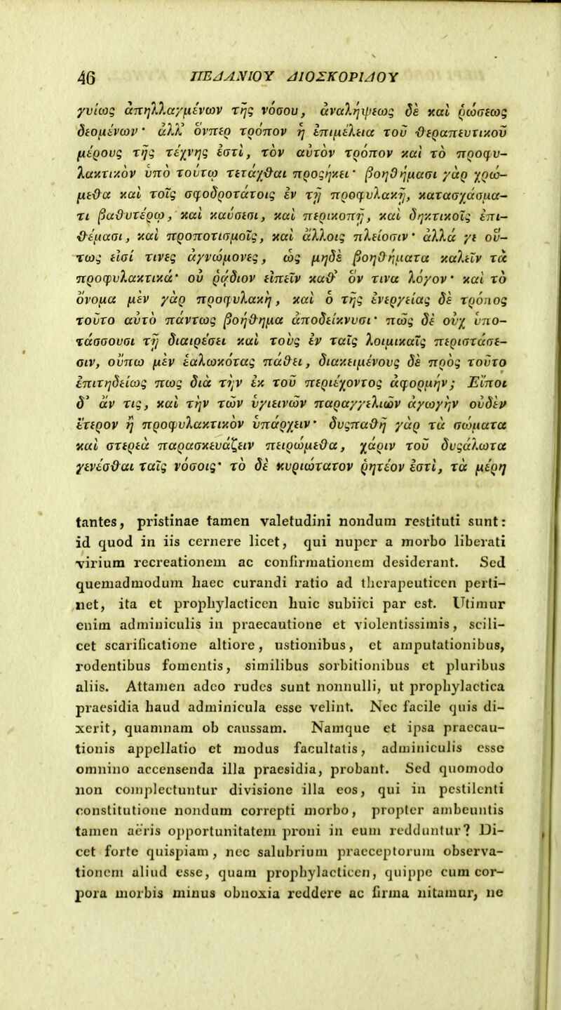 yii/co; aiTtjD.ayfiivcov tI;? vooou , avaXrjilnojq de xal Qcoafco:; dtO^ivcOV • uXX OVTTIO TOOTTOV fj tTTIfiiXtia TOV #f(jttTTf Ur/XOl» [jitQOvg Tiji Ttp'r]g iati, tov avrov roonov xal t6 ttqoc^v- Xav.Tiy.6v vn6 tovtco TiTay&ai nQogijy.d' ^orjOtjfiadi yuQ '/oco- fit&a xal roTg affodQOTaTotg iv tj/ noocfvXay.?!, naTaaydafia- Ti ^uOvT£Qcp, xaL xavotot, xal TxtQi-Aonfi, xai drjy.Tiicoig ini- &tfta(}t, nai TTQonoTiGixoig, xai aXXotg nXtiocjiv a)Xu yi ov- xcag tlai Ttveg ayvtofxovtg, cbg firjds ^o>]&rii.iaTa xahlv tu TiQOcpvXaictixd' ov QCfdtov tlntiv 'AUxf ov riva Xoyov xai x6 ovofia (xev yuQ nQocfvXayrj, xai 6 ttjg ivtQytiag da TQonog TOVTO avTO TTaVTcog ^ori&rjfia dnodtiy.vvaf ncog 8i ovy vno- idaaovai rij diatQtati '/.ai rohg iv raig XotiiticaTg ntQtaTaat- otv, ovnco fxtv iaXcoxotag na&ti, diay.tifctvovg ds noog tovto iniT}]dticog ncog dta ri;v ix rov niQiiy^ovTog dcfoQfirjv; Einot $^ dv rtg, xai rrjv rcov vytttvcov naQayyiXtcav dycoyijV ovSip tTtQOV jj nQoqivXay.Tt'A6v vndQytiv SvgnaOij yuQ rd acoiiuTce yui artQtd 'naQaaKtvd'C,ttv nttQcofxtOa, ^aQtv rov dvgdXcora ^ivta&ai xaTg voaoig' ro di icvQtcorarov Qijriov iari, rd fttQr] tantes, pristinae tamen valetudini nonduni restituti sunl: id c[uod in iis ccinere licet, qui nupcr a morbo liberati \'irium recreationem ac conilrniatioiicm desidcrant. Scd quemadmodum liaec curandi ratio ad tlicrapeuticcn perti- xiet, ita et propliylacticcn liuic subiici par est. Utimur cnim adminiculis in praecautione et violcntissimis, scili- cet scarificatione altiore, ustionibus, ct ampufationibus, rodentibus fomcntis, similibus sorbitioiiibus ct pluribus aliis. Attanien adco rudcs sunt nonnulli, ut prophylactica praesidia liaud adminicula essc velint. Nec facile quis di- xcrit, quamnam ob caussam. Namque et ipsa praccau- tionis appellatio et raodus facultatis, adminiculis csse omnino accensenda illa praesidia, probant. Sed quomodo non conij)Iectuntur divisione illa eos, qui in pcstilcnti constitutioue nondum correpti morbo, propter ambcuntis tamen ai-ris o{)portunitatem proni in eum rcdduntur? Di- cet forte quispiam , ncc salubrium pracceptorum obscrva- tioncm aliiid cssc, quam prophylacticcn, quippc cum cor- pora morbis minus obnoxia reddere ac ilrma iiitamar, nc