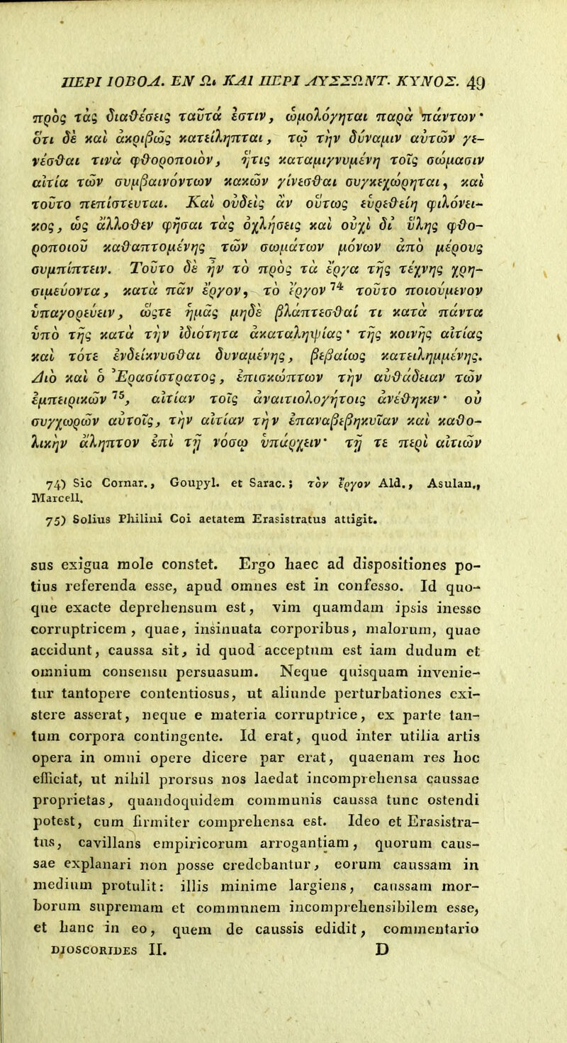 jrpo? Tog ^ta&sang raZxa lartv, (afioXoyt^rai naQa nuvxmv' ori Se xttl aitQt^cag xaxilXt^nrai, rcp r))v Suvai^iv avxwv yt- vea&at xtva qi&OQonoiov, ojrtg xaxafjityvv^ivrj roXg o(X)(x,aatv alxia rcov av^patvovxwv xaxcov yivtadai ov/xfj^coQtjxat ^ i<al rovxo ntnicTXivxai. Kal ovdiig av ovxcog iVQt&dt] q^tXovei'- «og, wg aXXo&tv cpijaai xag oiXi^aeig xal ovyl 81 tlXtjg cp&o- Qonoiov nadanxonivrig xcov acx)(.iarcav fxovcav ano [xsQOvg av(ntinrHV. Tovxo de ro nQog xu tqya xrjg rtyyrig %Qfj' citxevovra, aaxa nav eQyov, ro iQyov^* rovxo notovfxtvov vnayoQivetv, cagxe rjftag ixrjds ^Xannadai ri naxa navxa vno rtjg «ara rijV idtoxijxa aicaxaXrjil.uag' rijg xotvijg alxiag ical rore evdiixvvadat 8vva(xivrjg, ^i^aicag KaxitXrjHfxevtjg. ^to 'Attl o EQaaiaxQaxog, eniaxcanxcav rijV av&adttav rcav ifxmtQiiccav ^^, alriav roig avatrtoloyrjrotg avt&Tjtav ou Gvy)[coQcov avroig, rrjv alxiav rtjV enavapi^ijv.vXav -Aai KaQo- XmtjV aXrjnXQV eni xij voacp vnuQiiiv rrj xt ntQo aixicav 74.) Sic Coinar,, Goupyl. et Sarac.; rov tQyov Ald., Asulan., lYraicell. 75) Solius Philiui Coi aetatem Erasistratus attigit. sus exigua mole constet. Ergo haec ad dispositioncs po- tius referenda esse, apud omnes est in confesso. Id quo- que exacte deprehensum est, vim quamdam ipsis inesse corruptricem , quae, insinuata corporibus, nialorum, quae accidunt, caussa sit, id quod acceptum est iam dudum et oinnium consensu persuasum. Neque quisquam invenie- tur tantopere contentiosus, ut aliunde perturbationes cxi- stere asserat, neque e materia corruptrice, ex parte tan- tum corpora contingcnte. Id erat, quod inter utilia artis opera in omiii opere dicere par erat, quaenam res lioc efficiat, ut niliil prorsus nos laedat incomprehensa caussae proprietas, quandoquidem communis caussa tunc ostendi potest, cum firmiter comprehensa est. Ideo et Erasistra- tus, cavillans empiricorum arrogantiam, quorum caus- sae explanari non posse credcbantur, eorum caussam in medium protulit: illis minime largiens, caussam mor- borum supremam et communem incomprehensibilem esse, et hanc in eo, quem de caussis edidit, commentario DJOSCORIBES II. D