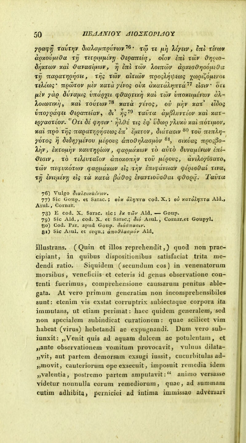 fQcccfTj ravTt]V diaXafin^vvav'^^' rco re fitj liytiv, lnl rhcov aQ-Aovfxtda rij rnQitifihi] &iQantiu, olov inl rwv Otjoio- drjnrcov xal ■&avaai[iu>v, inl rtov Xomcov aQy.iadrja6fuOa rij naQarrjQ)jati, rrjg rcov alticiov nQoglrjiptcoq 'jicoQit^Ofitroi nltcoq' nQctitov fiav xara yivog ovx a-AuxuXrjnxa''' daiV ott (liv yuQ dvvanig vnuQY^H cf)&aQxiy.r] xai roov vnoyttiiivcov aX- Xoicaxixij, xai rovxcov'^ v.axa yivog, ov [.irjV xax' ttdog vnoyQucfjit ■dtQandav^ di rjg^^ ravxa uii^Xvvxiov xai v.ux- iQyaariov. Oxi 8i cf rjaiv ' rjXO-i rig icf vdwQ yXvxv icai noxijiov, aai nQO xTjg naQux^rjoijaicog in' iutxov, Siuxuaiv^^ xov mnltj- yoxog 1] Stdrjyfiivov niQovi^ ano&ijXaafiov ^^, aty.vag nQog^o- ^rjV, iyxofxfjv y,avx}jQici)v, cfUQficxvcav ro avxo Svvufiivwv ini- &taiv, rb rtXtvxuTov dno-AonljV rov ixiQOvg, avtloyiaaxOi rcov nttfvxotaiv cpaQj.ici}t(av tig rrjv inicfavtiav (piQta&ai riva, rjj ivttixiv?j tlg ra y.axa ^uOog ivavxiovaOai cf&oQu. Tavxu 76) Viilgo Stalsuy.aitiov. 77) Sic Goiip. et Sarac. ; ovx alrjTtra cod. X.; ov y.arof.tjma Ald., Asul., Cornar. 73) E cod. X. Sarac. sic; ix kSv Ald. — Goup. 79) Sic Ald., cod. X. ec Sarac; 5i6 Asul., Coriiar.ct Goupyl, 130) Cod. Tar. apud Goup. Sidaizaai,y. gi) Sic Asul. et sequ.; ano9iaofi6v Ald. illustrans. (Quin et illos rcpreliendit,) quod non prac- cipiant, in quibus dispositionibus satisfaciat trita uie- dendi ratio, Siquidem (sccundum cos) in venenatorum niorsibus, veneflciis ct cetcris id gcnus cbservationc cou- tenti fucrimus, comprclicnsione caussarum pcnitus able- gata. At vcro primum gcneratim non incomprehcnsibilcs sunt: etcnijn vis cxstat corruptrix subiectaque corpora ita irnmutaus, ut etiam perimat: liacc quidem generalem, sed non spcciaicm subindicat curationcm: quac scilicct vim liabcat (virus) bebetandi ac expugnandi. Dum vcro sub-- iunxit: ,,Venit quis ad aquam dulccm ac potulcntaiu, ct „ante obscrvationem vomitum provocavit, vuhuis dilata- „vit, aut partcm demorsam cxsugi iussit, cucurl)itulas ad- „movit, cauteriorum opc exsecuit, imposuit rcmcdia idem „valentia, poslrcmo partem amputavit: animo versasse videtur nonnulia corum remediorum, quac, ad summani cutim adliibita, pcrnicici ad intima immissao adversari