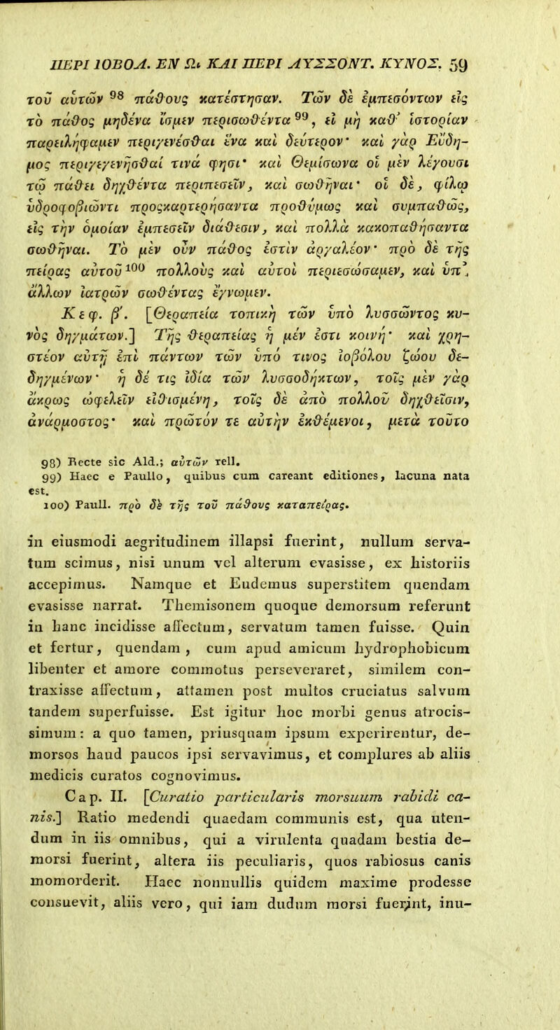 Tou avrcSv ■jiddovg xariarrjGav. Tcov 8e ifimaovrcov tlq rb TtaOog (irjdEva i(7/<fv ntQiaco&ivra , tl fxrj yad' larogiav TtaQiiXliffaiitv ■KiQiytvia&ai tva xal dtvrtQOV xai yuQ Eud?]- [Aog niQiytytvrja&ai rivd q^rjai' xai Gt^iacova ot fxtv Xiyovai Tc5 ■nd&ti SriyOivra TitQintatXv, xai aw&rjvai' ot Si, cpiXcp vdQoqo^icovri TiQogxaQrtQtjaavra TCQoOvncog xai avnnu&wg, tlg Trjv onoiav IfXTitatlv diaOtaiv, xai noXld xaxonaOi^aavrcc aco&rjvai. Tb fiiv ovv ndOog iarlv aQyaXiov • ttqo rrjg •ntiQag avrov^^^ noXXovg xai avroi ntQitacoaaiitv, xai vn\ dXlojv larQcov acoOivrag Eyvcai.itv. Kt(p. |3'. \_6toantia rontxr] rcov vno Ivaacovrog xv- vog Srjyfidvcov.l Trjg &tQantiag ?; /liv iari xoivri' xai 'j^Qrj- ariov avrij ini ndvrcov Tcov vno rivog io^okov t^caov 8t- Srjyfiivcov 8i Tig idla rmv Xvaaodi^xrcov, roig (itv yaQ dxQcag cocptXtlv tiOiaiiivrj, Tovg ds dno noXkov drjiOttaiVy dvdQixoarog' xai nQcZrov xe avrrjv ix&intvot, fitrd rovxo 98) Becte sic Ald.; avTujv lell. 99) Haec e PaiiUo, quibus cum careant editiones, lacuna nata est. 100) Paull. nQO Ss Ttji Tov Tid&ovs xaTansi^ag. in eiusniodi aegritudinem illapsi fnerint, nuUum serva- tum scimus, nisi unum vcl altei-um evasisse, ex Iiistoriis accepimus. Namque et Eudemus superstitem quendam evasisse narrat. Tliemisonem quoque dejnorsum referunt in lianc incidisse affectum, servatum tamen fuisse. Quin et fertur, quendam , cum apud amicum hydrophobicum libenter et amore commotus perseveraret, similem con- traxisse airectum, atfamen post multos cruciatus salvum tandem superfuisse. Est igitur hoc morbi genus atrocis- simum: a quo tamen, priusquam ipsum expcrirentur, de- morsos haud paucos ipsi servavimus, et complures ab aliis medicis curatos coijnovimus. o C a p. II. [Curatio particularis morsuum rahicli ca- nis.'] Ratio medendi quaedam communis est, qua utcn- dum in iis omnibus, qui a virulenta quadam bestia de- morsi fnerint, altera iis peculiaris, quos rabiosus canis momorderit. Hacc nonnullis quidcm maxime prodesse consuevit, aliis vero, qui iam dudum raorsi fuer^nt, inu-