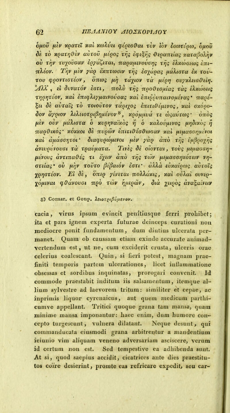 Ofiov fitv «QatH xat xcoXvH cptnia&ai rov lov iacavtQco, ofiov da 10 nQuxiiOtv uvTov ntQog rrji £(]pi|/jg OtQaTrdag y.ara^olfiv ov rtjv rv/ovaav tQyuQtxai, TiaQafitvovai^i; rfjg tlxcootcaq tni- •jxXtov. Ti]V fAtv yaQ ty,Tixcaaiv T>jg tayuQag fiocXiaxa ix tov- rov cfQovriartov, ontoq fxtj rcc)(^iov tu lAtQij Gvyyltia\)tit]. IdlX ^ tl 8vvax6v iaxi, nolv rijg TcnoOtauLiag rag tXyuaottg ri]Qi]xiov, xai iniq.liyfiaivovaag xal iniQQvnaivofitvag' nuQt- %ii 8s avraig ro roiovxov rocQf/^og inixi&tfitvog, xui axoQO- Sov ayQiov XtXtioxQi[ji]fcirov^, y.QOfiicvoc rt cagavxcog' dnog fxiv ovv fcaXiaxa 6 xvQijrarAog ij 6 nu}.ovfxtvog fJcr]8i-Aog ff nao&iKog' y.6/.y.oi da nvQcvv inixt&iadcaauv xai fiifiuaai]fiivoi nai ufcaaaijxoi ■ dia(j.vQc6fitvoi fciv yuQ uno rrfi iyi}QO/rig uvtvQvvovai xu rQuvfiaxa. Tcvig di obovxat, rovg fttfiuaai]- fxivovg avxtna&ig ri i'/,tcv ano rrjg rcov fiifiaaa)]ic6xu)V vrj- axttag' ov fxi]V rovxo ^i^aiov iaxt' ulXa tvicucQcog avxoTg yiQrjaxiov. Ei Jf, oniQ yivtxut noXkcxxig, ycai ovXai ovvtQ- '/^ofitvai cf&avovcjt ixQO rcav rjfiiQcjov, diu XtiQog ava^uivttv 8) Cornar. et Goup. XeiQiQi^ouEvov. cacia, virus jpsum evincit penitiusque ferri proliibct; ita ct pars ignem cxpcrta luturae tlcinccps curationi nou mediocre ponit fundamentum, dum diulius ulccrata jicr- nianet. Quam ob caussam etiain exindc accurate aniniad- vcrtcndum est, ut ne, cum cxciderit crusta, ulccris orae celerius coalescant. Quin, si fieri potest, magnam prae- liniti temporis partcm ulcerationes, licet inllaminalione obscssas ct sordibus inquinatas, proroi;a)i cojivcnit. Id commode praestabit inditum iis salsamentum, itcmquc al- lium sj^lvestre ad lacvorem tritum: similitcr et cejiae, ac inprimis liquor cyrcnaicns, aut qucm nicdicum partlii- cumve appcllant. Tritici quoquc grana tam mansa, qnam minime mansa imponantur: liace cnim, dum Iiuniore con- cepto turgescunt, vnlnera dilalant. Ncque dcsunt, qui commanducata ciusmodi grana arbitrcntur a mandentium iciunio vim aliquam vencno advcrsariam ascisccre, vcriim id ccrtuni non cst. Scd tempcstive ca adbibcnda snnt. At si, quod sacpius accidit, cieatriccs antc dics praestitu- tos coVre dcsieriiit, promte eas refricare cxpcdit, seu car-