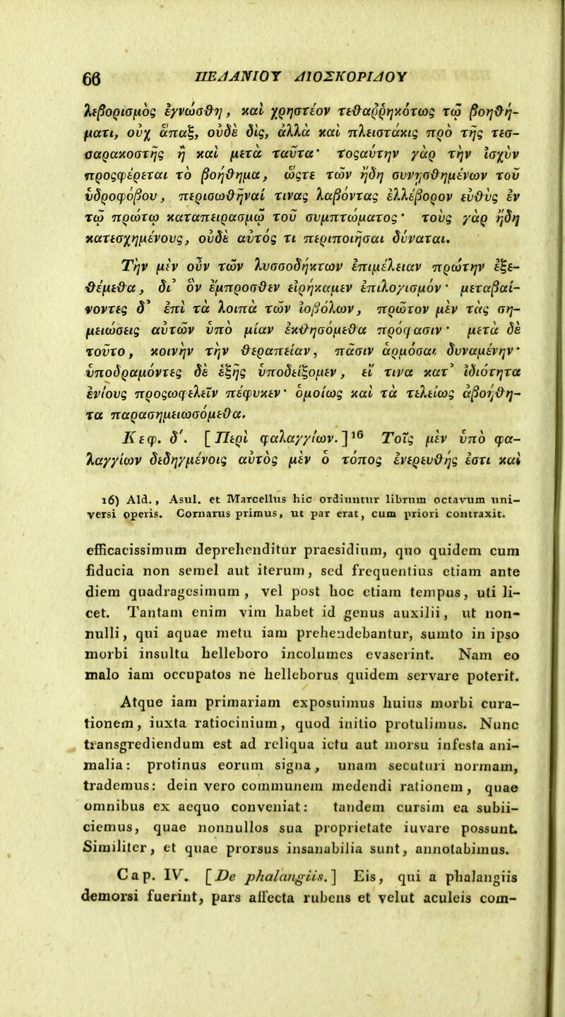 h^oQiafiog iyvoja&ij, xal j^Qtjareov tt&aQQt^xoroog rco ^ori9f}~ fiari, ov^ ana^, ovde dig, aXXa xai TiXnoTaxig nQo rrjg na- auQaxoarfjg rj xai (itra ravra' rogavrrjv yuQ rr]v la-fvv nQogcptQirai ro ^ori&rjna, wgre tcov rjdrj avvrjaOrjfiivwv rov vdQocp6(jov, TtiQiaca&rjvai rivag la^ovrag ilXi^OQOv tv&vg iv T«w TTQoorcp xaranuQaa^cp rov avfinrcofnarog' rovg yuQ rjdr] xarta-^riixivovg, ovdt avrog ri niQinoiijaai dvvarai. Tr]v fih oiiv Ttov XvaaodrjKXOiv inifiaXitav TTQcorrjv l|£- '&eiit&a, St^ ov EfinQoadiv ilQrjitafiiV imXoyiauov ntra^ai- vovrig 3' ini ra Xotnu tcov lojjoXcov, nQcorov jufv rag arj- fiitojattg avrcDV vno fiiav ix-&rja6fiida nQOffuatv fitru de rovro, xoivrjv rrjv &tQant'iav, nuaiv aQfioaw. SvvufiivrjV vnodQUft6vrtg 8& i^ijg vnodtt^ofttv, ti! riva xur^ tdtorrjra evlovg nQogcoqtXtXv n&cfvxtV ofiotcog xui ra rtXticog a§ojj&r]~ ra nuQuatjfittcaaofitOa. Ktcp. 8'. iTItQi qalayyi'cx)v.'\''^ Toig fih Ino cpu- kayyicav dtdrjyfiivotg avrog fih b r6nog ivtQtv&^g ian xai i6) Ald., Asul. et MaTcelhis hic ordiuntur libruin octavum iini- veisi operis. Cornarus primus, ut par erat, cum priori contraxit. efficadssimnm deprehcnditur praesidinni, qno quidem cum fiducia non scmel aut iteruni, sed frcquenfius ctiam ante diem quadragcsinium , vel post boc ctiam tcmpus, uli li- cet. Tanfani cnim vim liabet id gcnus auxilii, ut non- nulli, qni aquae niefu iam prchendcbantur, sumto in ipso morbi insultu hellcboro incolumcs cvaserint. Nam eo malo iam occupatos ne hcllcborus quidcm servare poterit. Atque iam primariam exposuimus huius morbi cura- tionem, iuxta ratiocinium, quod inilio protulimus. Nunc tiansgrediendum est ad rcliqua icfu aut niorsu infcsta ani- inalia: protinus eorum signa, unam secutiiri normam, tradcmus: dein vero communem medendi rationem, quae omnibus ex aequo conveniat: tandem cursim ea subii- ciemus, quae nonnullos sua proprictate iuvare possunt. Similitcr, et quac prorsus insanabilia sunt, annotabimus. Cap. IV. [De pkalanffiis.] Eis, qui a phalangiis demorsi fueriut, pars alfecta rubens et velut aculeis com-