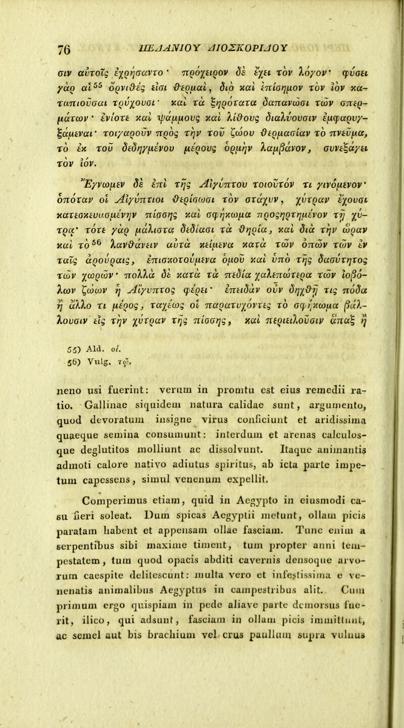Giv avToig i)[Qrj(javro' ttqo^iioov 8e tytt rov Xoyov cpvau yao al^^ oQVi&eq tini &iQuai, dio xai Inio^fiov xhv lov xa- Tnniovoui XQV'/^ovat ■ nal xu ^tjQOTaxa danavcoai xcBv antQ- fiatuiv • ivloxi xal ^iaii^ovg xal Xi&ovq dtaXvovoiv ificpuQvy- ^afxtvat' xor/aQovv nQoq xt]V xov Cwod OtQfiuatav x6 nvtvfia, x6 ix xou dtdtjyiiivou niQovg OQiifjv ).a[i^avov, avvt^ayti xov iov. Eyvcofitv Ss inl xijq Alyvnxov xoiovxov xi yivofitvov' onoxav ol yilyvnxioi &tQia(oat x6v axa/^vv, ^vxquv i^oufft xaxta'tttvuaiiiv7jV niaai^q stat ocprjiC(X)}ia TJQogijortjfiivov xij %v- XQCi' rort yuQ [iaXtara dtdiaot ra &t]QLa, xai dta rtjv mquv xui ro Xav&(xvtiv uvru xtiLttva xavu rcav ottcov riuv iv ratg uQouQutg, inia-Aorovfitva bfiov y.ai vno rijg daovrrjvog X(Zv 'j^(j:)Q(X)V ' no^kXu di y.axa xa ntdia yaXtncoxtQa xcov lo^o- ktav ^cocov Tj jdiyvnxog qiQti' inttSuv oiiv drnOij xig noSa rj ukXo XI fiioog, raii(X)g ol nuQurv/^ovxtg r6 acpi.xojfia (juX- Xovaiv tlg rijv %vxQav rfjg niaarjg, xai ntQitiXoijaiv una^ ij 55) Ald. ol. 56) Vulg. 70: neno usi fueriiit: verutn in promtu cst eius remcdii ra- tio. Gallinae sic]uideui natura calidae suut, arguuiento, quod devoratum iusigne virus conficiunt et aridissinia quaec^ue seniina consuuiunt: interduni et arenas calculos- que deglutitos molliunt ac dissolvunt. Itacjuc animantis admoti calore nativo adiutus spiritus, ab icta parte impe- tum capcssens, simul vcncnum expcUit. Comperimus etiam, quid in Acg^^pto in eiusmodi ca- 6U ueri soleat. Dum spicas Aegyplii inctunt, ollaui picis paratam liabent et appensam ollae fasciam. Tunc cnim a scrpentibus sibi maxinie timent, tum propter anni tcni- pestatem, tum quod opacis abditi cavernis dcnsoque arvo- rum cacspite dclilcscunt: multa vero ct inrestissimu c vc- ncnatis animalibus Aegyplus in campestribus alit. Cuiu primuni ergo cjuispiam in pcdc aliavc partc dcniorsus luc- rit, ilico, qui adsunt, fasciani in ollam picis immitlunt, ac semcl aut bis brachium vel crus puullam supra vuluuji