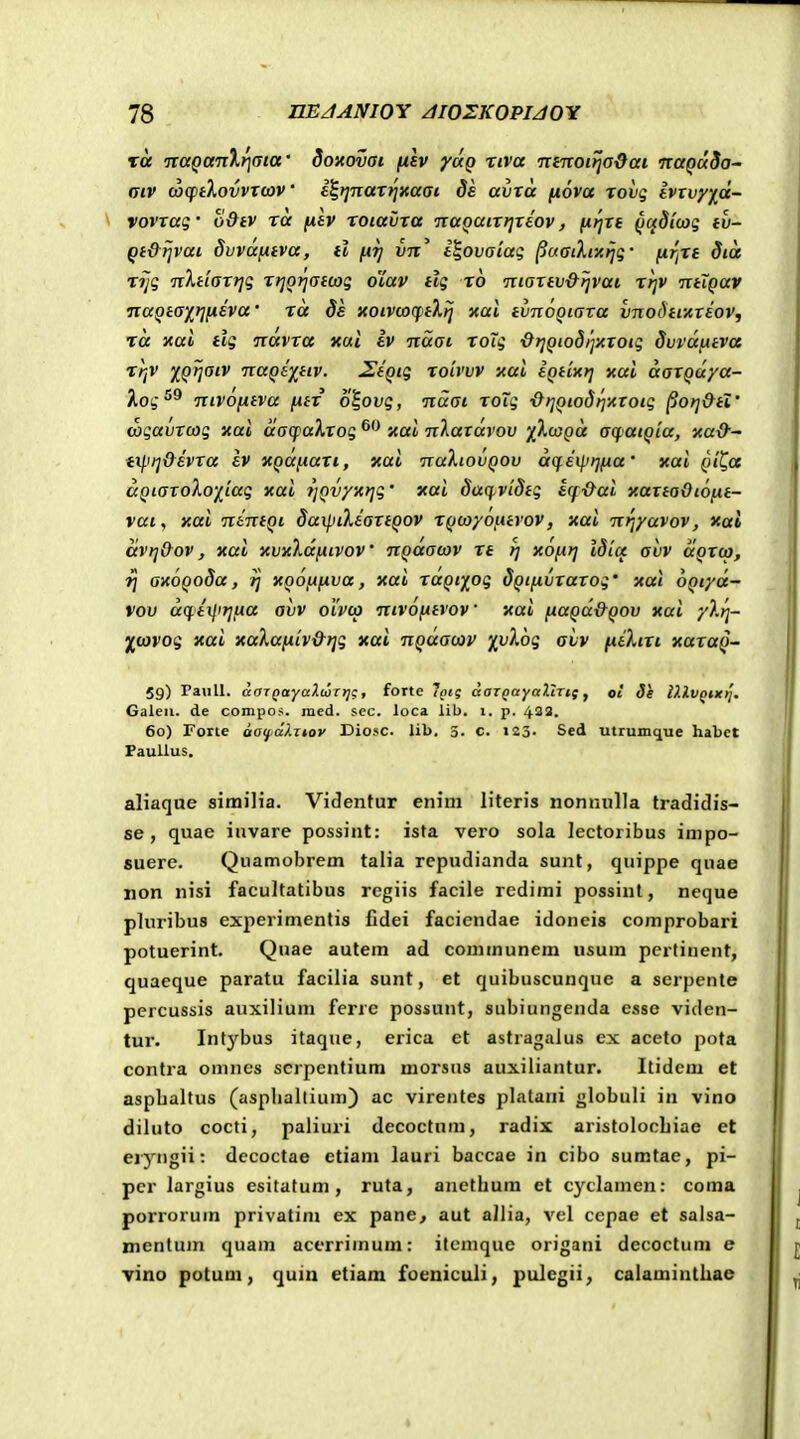 Tce naQanXricjca' doyovai filv ydg xiva 7tinoi>jaOat naQuSa~ aiv uxpiXovvTcov • i^ijnar^jxaai de avra fiova rovq Ivxvyf^d- vovrag' odtv rd fih roiavra naQairrjreov, firjre ^adicog tv- Qt&ijvai duvdftiva, tl fiji vn' i^ovaiai ^uaiXiicijg- firfrt did xijq nXtiarrjq rt]0}]at(oq o'iav tlg ro martv&rjvai rr^v ntiQav naQta-ji^rifiiva' rd 8e xoivcoftXlj xal tvnooiava {jnoi)turiov, rd xai tig ndvra xul iv ndai roTg ■drjQiodijxroig Svvdfitva rrjV XQrjaiv naQi^tiv. ^igig roivvv xai iQtixrj xai darQaya- Xog^^ nivofitva fttr 0I01/5, ndai roTg ■drjQioSrixxoig ^orj&tZ' wgavrcag xai dacpaXrog xai n).axdvov '/kcjQd acpaiQia, xa&- tx^'t]&ivTa ev XQafiart, xai nahovQOv dq.iip)]fia' xai Qi^a dQiaToXo-j[[ag xai jjQvyxrjg' xai dacpvldtg ecf&ai xarta&ioftt- vat, xai nintqi 8ax\.nXiartQ0V rQcayoiitvov, xai nrjyavov, xai dvrj&ov, xai xvxldfxivov nQdacov re rj xofirj idicc aiiv aQrco, rj axoQoda, ij xooftfiva, xai ruQiy^og dQtftvTarog' xai OQiyd- vov dq.iijiijfta avv oivco nivofitvov xai fiaQa&QOv xai y).r]- 'jl^covog xai xaXaftiv&rjg xai nQaacav ^vXog avv ftiXirt xaraQ- 59) Paull. ccarQaYaXcurtjg, forte Iptg daTQayaltTtf y oi di iXlVQixi]. Galeu. de conipo.<. raed. scc. loca lib. i. p. 433. 60} Foite aaif^dlTtov Ciosc. lib. 3. c. 123- Sed utiumque habet Paullus. aliaque sirailia. Videnfur enim literis nonnulla tradidis- se , quae invare possint: ista vero sola lectoribus impo- suere. Quamobrem talia rcpudianda sunt, quippe quae non nisi facultatibus rcgiis facile redimi possiut, neque pluribus experimentis Cdei faciendae idoneis comprobari potuerint. Quae autem ad couimunem usum pertinent, quaeque paratu facilia sunt, et quibuscunque a serpente percussis auxilium ferre possunt, subiungejida esse viden- tur. Intybus itaque, erica ct astragalus cx aceto pofa contra omnes scrpentiura morsiis auxiliantur. Itidcm et aspbaltus (asphaltium) ac virentes plalani globuli in vino diluto cocti, paliuri decoctum, radix aristolocbiae et eiyngii: decoctae etiam lauri baccae in cibo suratac, pi- pcr largius esitatum, ruta, ancthura et cyclamen: coma porrorum privatim ex pane^ aut allia, vel cepae et salsa- mentum quam acerrimum: itemque origani decoctum e yino potum, quin etiam foeniculi, pulegii, calaminthae
