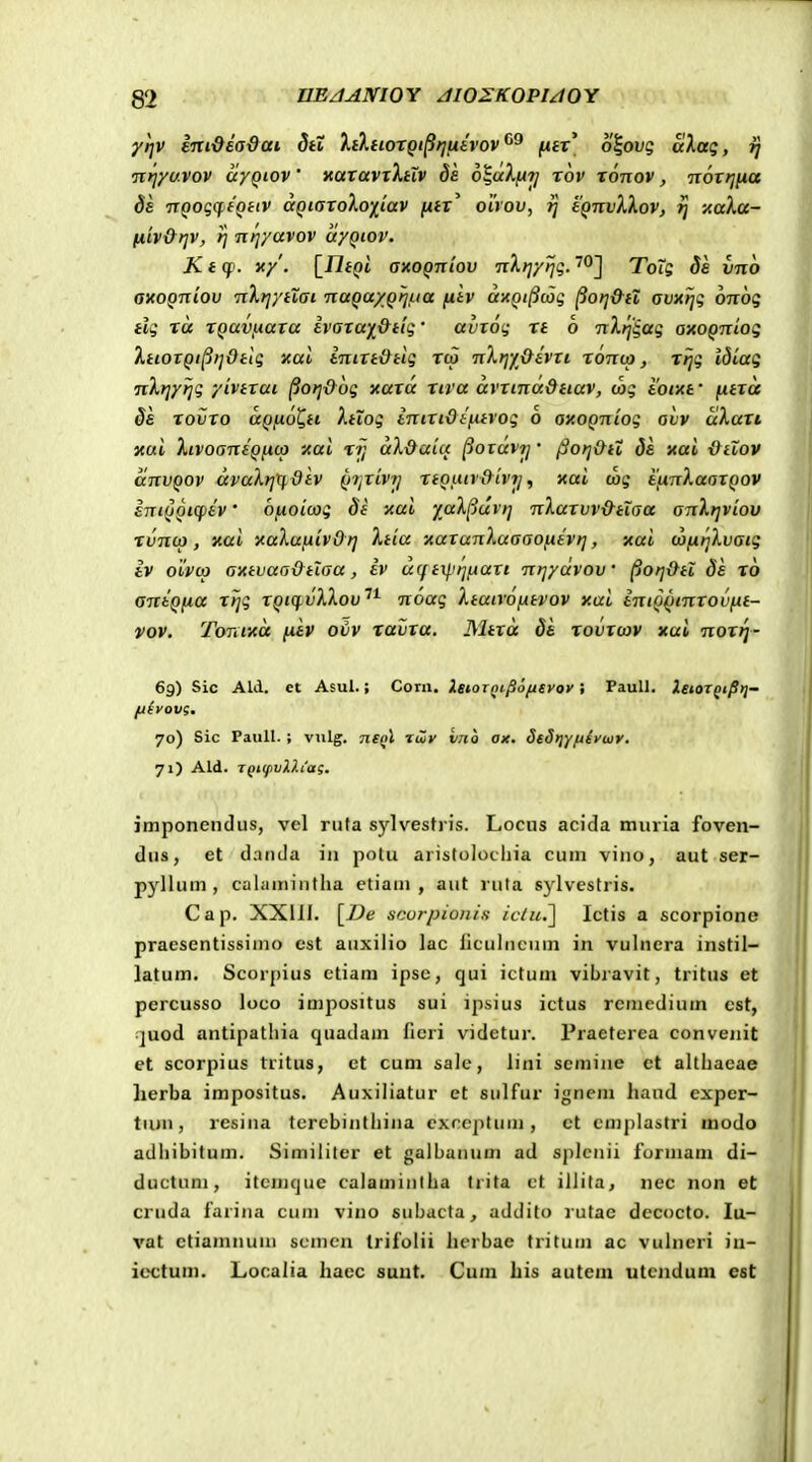 yrjv Imdeadai StZ lilnoxQi^tjfjiivov^^ juft' olowg aXaq, fj ixfiyuvov ayQiov' xaravTXHV ds 6^dXjA7j rov xonov, nortjiia Ss TCQoqcff^itv aQi(yroXo)[tav [lir^ oirov, i] eQnvXXov, ij naXa- liiv&t]V, P/ nfjyavov ayQiov. Kt(p. yt/. [i7f()t axoQniov nXrjyijq. ^OJ Tois 8a vno axoQniov nXrjytXai naQa/Qfj/iia fitv dxQilicoi; ^otj&il avnrjq onog tlg rd XQav/iara ivara^&dq' avroi; xt 6 n Xrj'^ag axoQniog XtiorQi^rjdtlg xal inirt&ttg xco nXrjy&ivrt x6nu>, xrjg tdiag nXtjyrjg yivtrai ^orj&ug xara xiva dvrinaQtiav, wg toixf fxtrd §s xovxo aQfio^tt Xiiog inixt&ifitvog 6 axoQniog avv dXaxt xui XivoaniQjAtp xai xij dX&aiu ^oravrj' jSorj&tt ds xai &tlov anvQOv dvuXrjx^div Qijrivrj rtQuir&ivrj, xal wg ifinXaorQov iniQQiqiiv' bfioiujg St xai yaX^urrj nXarvv&tiaa anXrjviov xvnu), xai xaXufxivOrj Xtia xaranXuaaofxivtj, xai wfxrjXvaig iv oivco axtvaa&tlaa, iv u(fi\J'rjfAart nrjydvov ^orj&tl Ss x6 antQfia xijg XQtq.vXXov^^ noag XtatvofAtvov xai iniQ^tnxovfit- vov. Tonf/td fxiv ovv xavxa. Mtxd Si xovxcov xal noxi^- 6g) Sic Ald. et Asul. j Corn. IstoiQt^o/Asvoy; PauU. XsiorQtfitj- fiiyovg, 70) Sic Paull. ; vulg. 71£qI Twy vno ax. Sed>iY/j{yuy. 71) Ald. TQiifivD.iag. imponendus, vel rufa sylvestris. Locus acida muria foven- dus, et danda in potu aristolocliia cuni vino, aut ser- pyllum , calaniintha etiani , aut ruta sylvestris. Cap. XXllI. [Z)e scorpionis iclu.~\ Ictis a scorpione praesentissiino est auxilio lac liculncuni in vulncra instil- latum. Scorpius etiam ipse, qui ictum vibravit, tritus et percusso loco impositus sui ipsius ictus remedium cst, •juod antipatliia quadam ficri videtur. Praeterea convenit et scorpius tritus, ct cum sale, iini scmine ct altliacae lierba impositus. Auxiliatur et sulfur ignem haud exper- tujn, resina tcrcbinthina cxncptuni, ct cmplastri modo adhibitum. Similitcr et galbanum ad splcnii furuiam di- ductum, itcmque calamintha trita ct illita, nec non eC cruda farina cum vino snbacta, addito rutac decocto. lu- vat etiamnum scmen Irifolii herbae tritum ac vulneri in- iectum. Localia hacc suut. Cum his autem utcndum cst