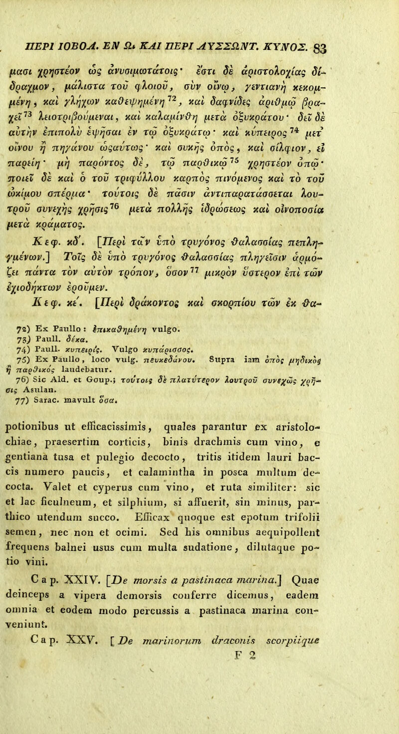 ftafft yfQTjarsov tag avvaificordroig' eau 3e dQiaroXo'/^(ag dQay^fiov, fidliara rov qXotov, avv olvo) , ytvriavrj xenofi- [isvf] i «ai yl^)[(X)V xa&eiptjix&vt] , xal dacpvidtg aQidnto ^Qa- XtiorQt^ovnivai, xai xaXafiiv&rj fitrd o^ujt^arou' dtl de avrriv eninoXv ei].i)jaai ev rto o^vxQartp • xai nvnttQog fitr ovvov ?] nrjydvov wgavrcog' xai avxijq oTrog, xai aikcfiov, tl TiaQiirj' fir] nuQovrog de, rca naQdixcp ''^ 'j^^Qrjareov onco' noieZ de xai o rov rQtcpvXXov xaQnog nivofiivog xai ro rov toxiftov aneQfia' rovroig ds ndaiv dvrinaQardaatrai lov^ TQOv avvtf}]g %Qriaig^^ fitrd noXXtjg IdQcoatcag xai olvonoaiu fitrd XQdfiarog. Ktq). x8'. \_TItQi tclV vno TQvyovog -QaXaaaiag ntnXrj-' ffievcov.2 ToXg 8s vno rQvyovog ■d-aXaaaiag nX?]ytiaiv dQftO ^ii ndvra rov avrov rQonov, oaov'''^ fiixQov vanQOv eni rciov i/^to8i]xrcov eQovfitv. Ktcp. xt. [Jlf^t dQaxovrog xai axoQniov tcav ix '&CC'' 72) Ex PatiUo : iTnxa9t]fjievr] vulgo. 73^ PaiiU. §ixa. 74) PauU. xvnsiQcg. Vulgo xvndgtaaos. 75) Ex PauUo , loco vulg. nsvxedayov. Swpia iam onof fJtjStxoi {] nag&ixo; laudebatur. 76) Sic Ald. et Goup.; tovtois ds nXazvTSqoy Xovtqov avye^fw; XQJj Gt( Astilan. 77) Sarac. mavult oaa, potionibus ut efiicacissimis, quales parantur ex aristolo- cliiae, praesertim corticis, binis dracbmis cum vino, e gentiana tusa et pulegio decocto, tritis itidem lauri bac- cis numero paucis, et calamintha in posca mnltum de- cocta. Valet et cyperus cum vino, et ruta similiter: sic et lac ficulneum, et silpliium, si afFuerit, sin minus, par- tbico utendum succo. ElHcax quoque est epotum trifolii semen, nec non et ocimi. Sed bis omnibus aequipollent frequens balnei usus cum multa sudatione, dilutaque po- tio vini. C a p. XXIV. [Z)e morsis a pastinaca marina.^ Quae deinceps a vipera demorsis conferre dicemus, eadem omnia et eodem modo percussis a pastinaca marina cou- veniunt. C a p. XXV. [ De marinorum draconis scorpiique F 2