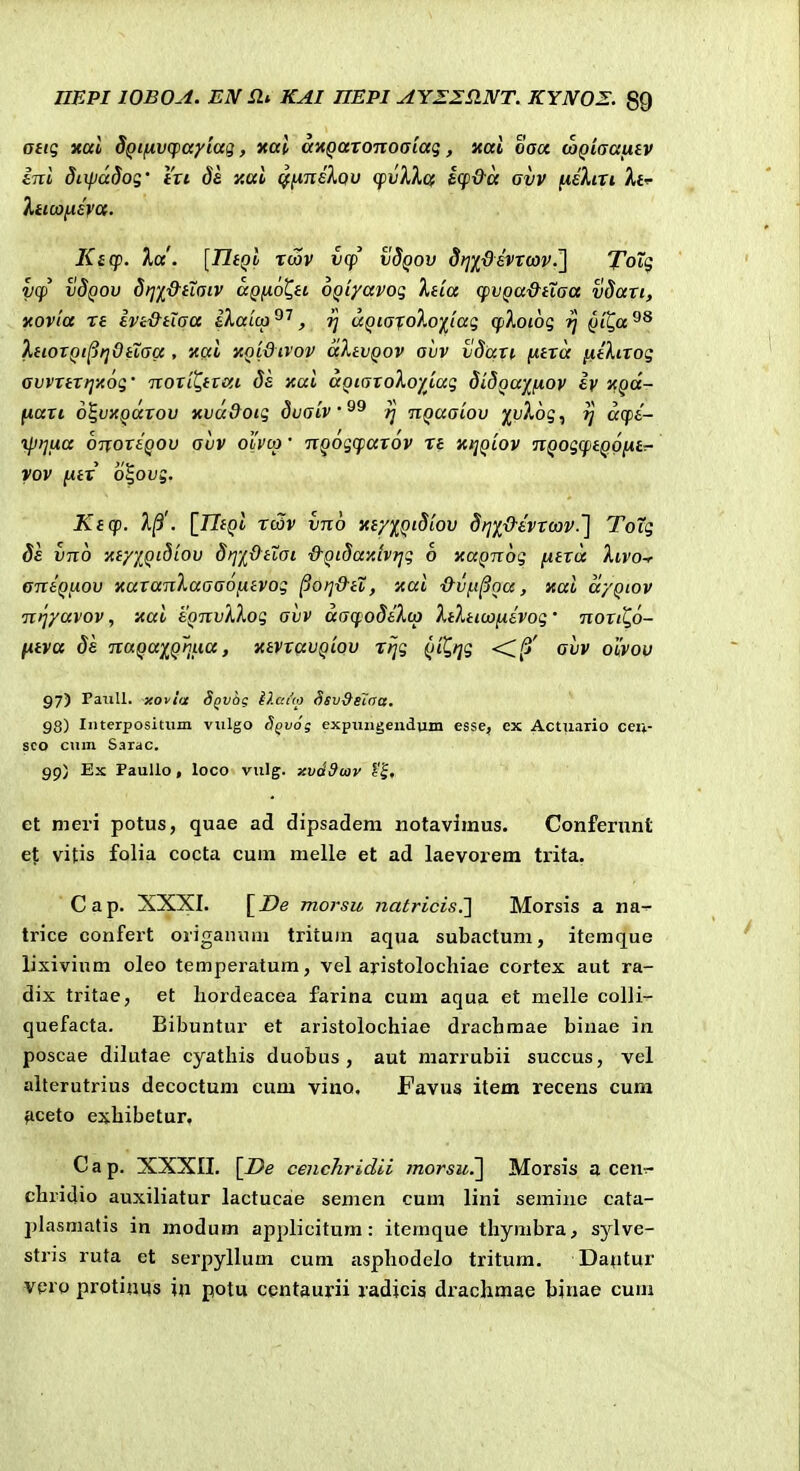 atiq Kttl d^tfivcpayiag, «al axQaroTioaiaq, xai oacc top/ffauf v ini diipadog' fVt ds y.ai ^^nsXov q)vXX& icpda avv fieXiri Afi- ^ttw^EVa. Kicf. %a'. [TltQi Twv v(f vSqov dfj^devtav.'] ToTq y(p vSqov dtji&iiaiv aQnoQti ogiyavoq Xda cpvQa&iXaa vdan, xovta re Ivi&tiaa iXaiu) , ^ aQiajoXo^tag (pXotoq ^ Qi^a XtiorQt^tjOttaa , nai XQi&tvov aXtvQov avv vdart f^tra jxilirog avvrtri]x6g' Tiori^tnxi ds xai aQtaroXoy^iag didQayfiov iy xgd- fiari d^vxQarov xva9otq dvatv^^ nQaaiov /i;^6g, ^ aq)i- ijjijiia OTxorsQOv avv oi'voj • TiQog(farov rt xtjQtov nQogqtQOfitT- vov ftix o%ovg, Ktcp. 1^'. {_TItQi rc3v vnb xty%Qi8'iov Si^f&ivrcav.'] Toig 8e vnb xty/^Qi8iov §>]'j[Otioi ■d-QiSa-Aivrjg o xaQnbg fitra Xivo-r aniQtiov xaranXaaaofitvog ^orj&tX, xai ■&vfi^Qa, xai a/Qiov nijyavov, xai tQnvXXog aiiv datfodiXto XtXtitofiivog' norti^o- jitva ds nuQay^QnLia, xtvravQiQV rrjg Qi^tjg <i^' avv oiVou 97) raiill. xoviix S^vog i).ai<p Ssvdsloa. 98) Interpositiim viilgo Sgvog expujigenduni esse, ex Actuario ceu- sco cnin Sarac. 99) Ex Paullo , loco vulg. xvdSiav c'|, et meri potus, quae ad dipsadem notavimus. Confernnt ej; vitis folia cocta cum melle et ad laevorem trita, Cap. XXXI. [De morsu natricis.l Morsis a na-^ trice confert origainim tritum aqua subactum, itemque lixivium oleo temperatum, vel aristolochiae cortex aut ra- dix tritae, et liordeacea farina cum aqua et melle colli- quefacta. Bibuntur et aristolochiae dracbmae binae in poscae dilutae cyathis duobus, aut marrubii succus, vel alterutrius decoctum cum viuo, Favus item recens cum ^ceto exhibetur, Cap. XXXII. \_De cenchridii morsu^ Morsis a cen^ chridio auxiliatur lactucae semen cum lini semine cata- jjlasmatis in modum applicitum: itemque thymbra, sylve- stris ruta et serpyllum cum asphodelo tritum, Datitur vpro protinus '\\\ potu centaurii radicis drachmae binae cum