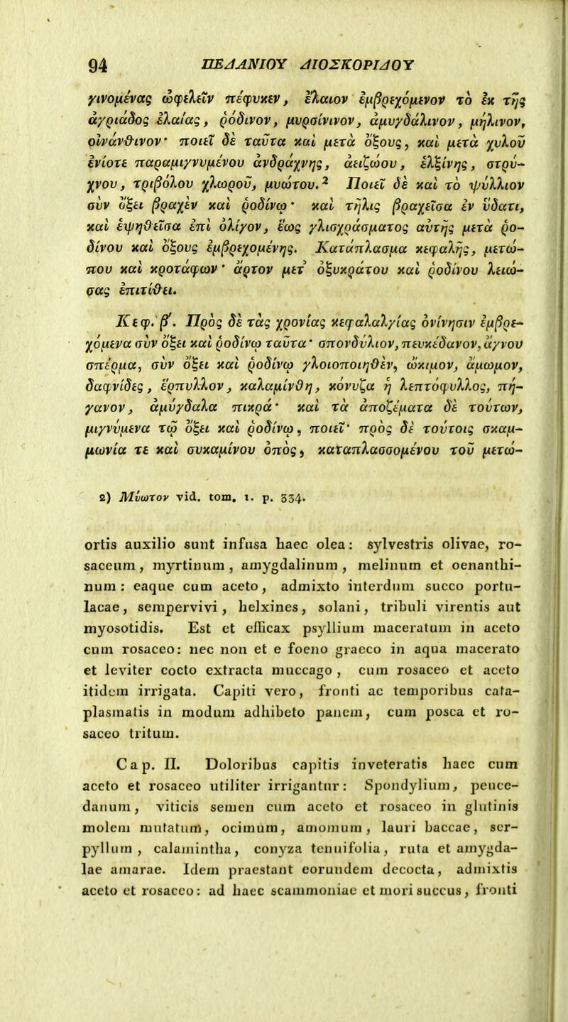 yivonevaq axfiXttv nicfvxiV, eXaiov i^^Qi)(^6ij.ivov to Ijc Trjg d'/Qia8og IXalaq, Qodcvov, (ivQaivivov, d[ivy8dXivov, fArjXiVov, olvav&ivov noitX de xavva xai ju«ra o%ovq, nai fxtxd ivlov ivioTt TxaQafiiyvvfiivov dvSQUivriq, dHt,u)ov, tX%ivri(;, aiQV' XVOV, XQl^oloV 1fX(X)Q0V, (ivwxov.^ Iloitl ds xal x6 ipvlXiov avv o^H ^Qa)[tv xal Qodivo)' xal xrjXig ^QaitXaa iv vdaxi, xal exprjdtiaa inl oXiyov, ecog yXin^fodafAaxoq avxrjg fitxd Qo- divov xai o^ovg ifi^Qt](oixevr]g. KaxunXaafxa xtifaXrjg, fitxco- nov xai XQOXaq^ov' aQXOV fitx o^ivxQdxov xai Qodivov Xtccj^ oag inixi&ti. K(cp.'^. IlQog Se xdg iQOviag xtffaXaXyiag ovivrjaiv ifi^Qf ^Ofitva (jvv o^ti xai Qodivto xavxa' anovdvXiov, ntvxiduvov, dyrov aniQfia, avv o^ti xai Qodivcp yXoionoir]-Oh, wxtfiov, dfxoifiov, dacpvidtg, eQnvXXov, xaXafxivdrj, xovv^a rj Xtnx6q.vXXog, nrj~- yavov, dfxvySaXa ntxQd' xai rd dnot.ifiaxa da xovxcov, fiiyvvfAtva rco o|ft xai Qodivco, noitX' nQog 8t xovxoig axafx- ficovia T£ xai avxafxivov 07165 j xatanXaaaoiAevov rov fxtico- 2) Mviaroy vid. tom. i. p. 334. ortis auxilio sunt infusa haec olea: sylvestris olivae, ro- saceum, myrtinum , amygdaliiium , melinum et oenantbi- num : eaque cum aceto, admixto interdum succo portu- lacae, sempcrvivi, belxines, solani, tribuli virentis aut myosotidis. Est et cfficax psyllium niaceratum in accto cum rosaceo: nec non et e foeno gracco in aqua macerato et leviter cocto extracta niuccago , cum rosaceo et acoto itidcm irrigata. Capiti vero, fronti ac temporibus cafa- plasmatis in modum adbibeto panem, cum posca ct ro- saceo tritum. Cap. II. Doloribus capitis invetcratis baec cnm aceto et rosaceo utiliter irrigantur: Spondyliuni, peuce- daiium, viticis semcn cum aceto et rosacco in glutinis moleni mntatiim, ocimura, amomum, lauri baccae, scr- pyllum , calaniintba, conyza teniiifolia, ruta et ajnygda- lae amarae. Idem praestant eorundem dccocta, admixfis aceto ct rosacco: ad baec scammoniae ct mori succus, fronti