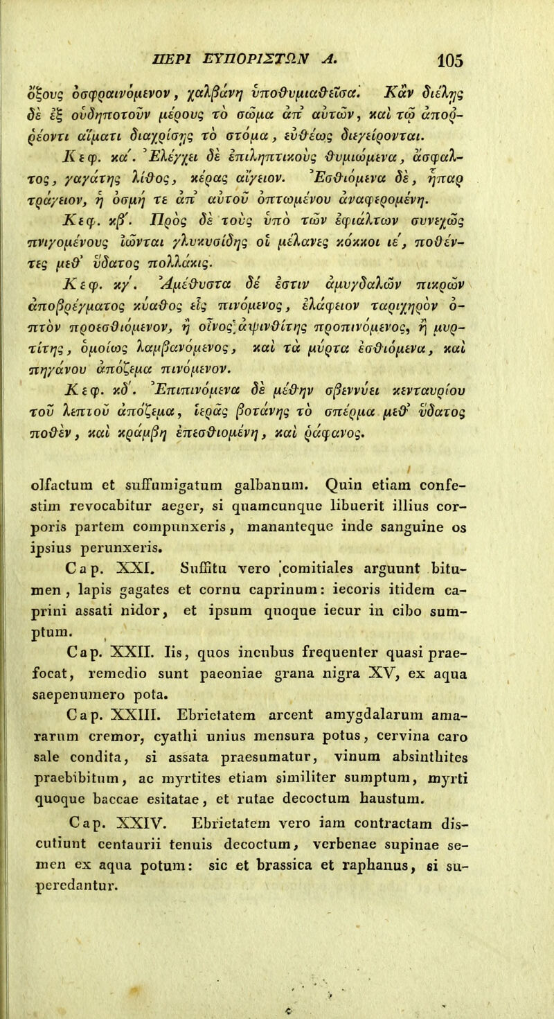 o|ou5 oacpQaivofitvov, faX^avri vno&vfita&iTaa. Kav dieXijg ds ovdfjnoTOvv fisQOvq ro aKifxa an avroov, xal rco ano^- qEOVXi a'[naxi diay^Qiarfi ro axofia, tv&Ewq Sw/tiQOVxai. liicf. na . ^Eley/^tc 8s eniXrinxiKovq ■d-viitcofitva, aacpa)^- rog, yaydxrjq Xi&oq, xsQaq ai/ttov. 'Ea&i6[xtva 8k, ^naQ rqaytiov, t] 6a[ii^ rt an avvov onxojfjisvov avacptQOfisvt]. Ktcp. xj3'. IlQoq Ss rovq vno rtZv scptaXxcov avvt^iooq nviyonsvovq Imxai yXvHvaidijq ol [leXaviq y.6-Anoi le, noOsv- Ttq fit&' vdaxoq noXlamq. Kicp. xy. Afxe&vaxa 8s iaxtv afivydaXmv niKQmv ano^Qeyfiaxoq xva&oq ttq ntvofnvoq, eXdcptiov xaQiy^rjQov 6- nxov nQOtadiofitvov, ^ oivoq^ofKpiv&ixrjq nQonivofxtvoq, rj iiVQ- rixrjq, Ofioiojq Xaft^avofitvoq, Kui ra fJtvQxa sadtofiiva, Koi nriydvov dno^tfia nivofitvov. Ktcp. Y,8. Enintvofitva Ss fxe&ijv a^tvvvii Ktvxavoiov rov }.iniov dnot^tfia, ItQaq §oxdvriq rb ansQfia fit&' vSaxog no&sv, aai HQdfi^fj sma&tofievt], xai Qdcpavoq. olfactum et sufFumigatnm galbanum. Quin etiam confe- stim revocabitur aeger, si quamcunque libuerit illius cor- poris partem compnnxeris, mananteque inde sanguine os ipsius perunxeris. C a p. XXI. Suffitu vero ,'comitiales arguunt bitu- men , lapis gagates et cornu caprinum: iecoris itidera ca- prini assati nidor, et ipsum quoque iecur in cibo sum- ptum. Cap. XXII. lis, quos incubus frequenler quasi prae- focat, remedio sunt paeoniae grana nigra XV, ex aqua saepenumero pota. Cap. XXIII. Ebrietatem arcent amygdalarum ama- rarnm cremor, cyatlu unius mensura potus, cervina caro sale condita, si assata praesumatur, vinum absintbites praebibitnm, ac myrtites etiam similiter sumptum, myrti quoque baccae esitatae, et rutae decoctum haustum. Cap. XXIV. Ebrietatem vero iam contractam dis- cutiunt centaurii tenuis decoctum, verbenae supinae se- men ex aqua potum: sic et brassica et raphauus, si su- peredantur.