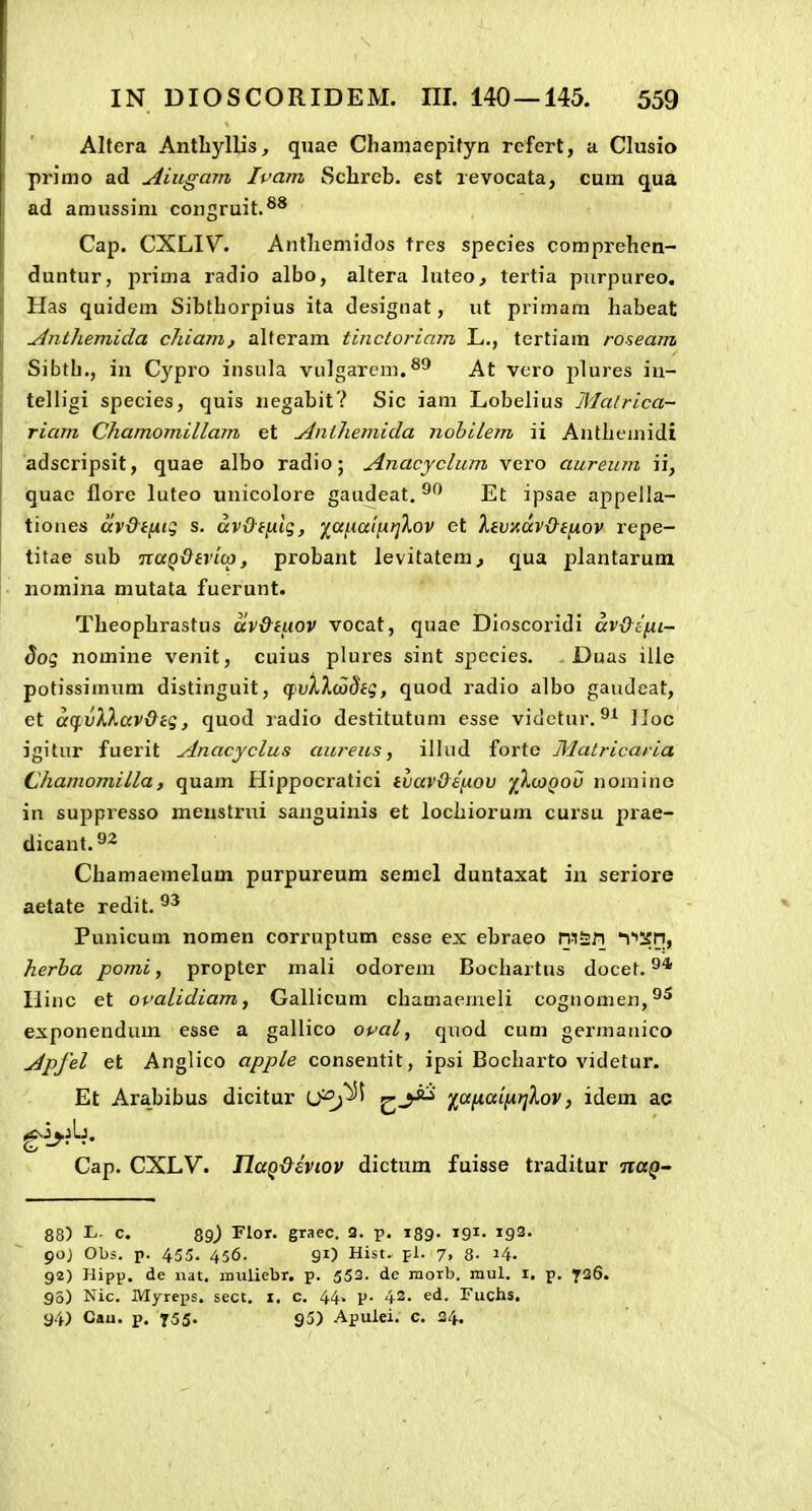 Altera Antliylljs, quae Chamaepityn rcfert, a Clusio primo ad Aiugam Ivam 8clireb. est revocata, cura qua ad amussim congruit.®* Cap, CXLIV. Antliemidos tres species comprehcn- duntur, prima radio albo, altera luteo, tertia purpureo, Has quidem Sibthorpius ita designat, ut primara habeat Anthemida chiam, alteram tinctoriam L., tertiam roseam Sibth., in Cypro insula vulgarem.^^ At vero plures in- telligi species, quis negabit? Sic iam Lobelius Malrica- riam Chamomillam et Anihemida nobilem ii Antheiuidi 'adscripsit, quae albo radio; Anacyclum vero aureum ii, quac florc luteo unicolore gaudeat. Et ipsae appeila- tiones avd^tnK; s. avd-tfilg, ')^<xi.iatfi>]Xov et Itvndv&ei^ov repe- titae sub naQ&ivico, probant levitatem^ qua plantarum nomina mutata fuerunt. Theophi-astus av&t^ov vocat, quae Dioscoridi avdini- 3og nomine venit, cuius plures sint species. Duas ille potissimum distinguit, qvXXcodtg, quod ladio albo gaudeat, et acf vXXav&tg, quod radio destitutum esse videtur. IJoc igitnr fuerit Anacyclus aureus, illud forte Matricaria Chamomilla, quam Hippocratici tvav&ifxov fXoigou nomine in suppresso menstrui sanguinis et lochiorum cursu prae- dicant.^^ Chamaemelum purpureum semel duntaxat in seriore aetate redit. Punicum nomen corruptum esse ex ebraeo reSfi T^Sn, herba pomi, propter mali odorem Bochartus docet. Hinc et opalidiam, Gallicum chamaemeli cognomen,''^ exponendum esse a gallico owal, quod cum germanico Apfel et Anglico appLe consentit, ipsi Bocharto videtur. Et Arabibus dicitur U^^^ Z.-^ ^a^ai\iir[Lov, idem ac Cap. CXLV. IlaQ&eviov dictum fuisse traditur naQ- 88) ^ c. 89_) Flor. graec. 2. p. 139. tgi. 192. 90J Obs. p. 455. 456. 91) Hist, pi. 7, 8- 14. 92) Hipp. de iiat. iniiliebr. p. 552. de morb. mul. i, p. 726. 95) Nic. Myreps. sect. i. c. 44. p. 42. ed. Fuchs. 94) Cau. p. 755' 95) Apulei. c. 24.