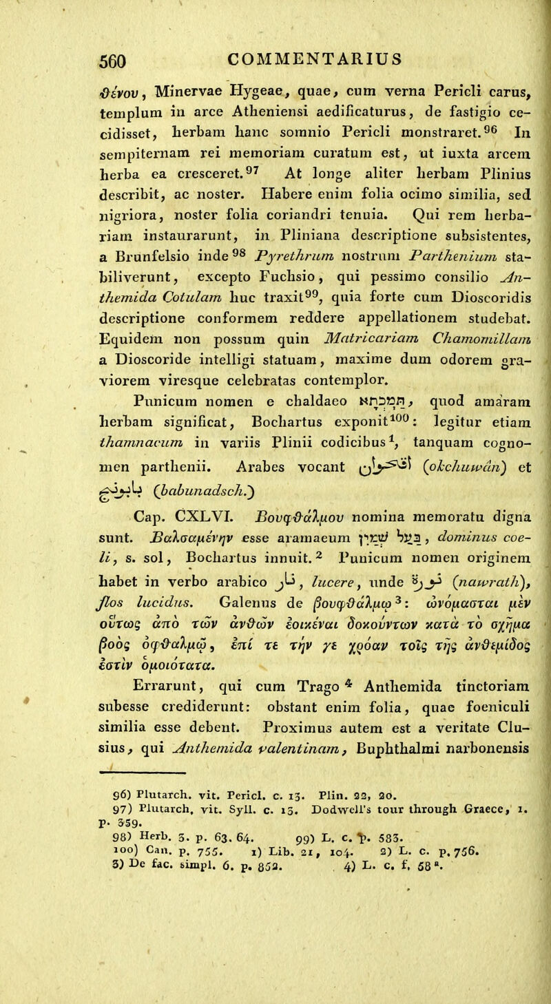 &ivov, Minervae Hygeae, quae, cum verna Pericli carus, templum in arce Atheniensi aedificaturus, de fastigio ce- cidisset, lierbam hanc somnio Pericli monstraret.°^ In sempiternam rei memoriam curatum est, ut iuxta arcem herba ea cresceret.^^ At longe aliter herbam Plinius describit, ac noster. Habere enim folia ocimo similia, sed iiigi'iora, noster folia coriandri tenuia. Qui rem herba- riam instaurarunt, in Pliniana desnriptione subsistentes, a Brunfelsio inde Pyrethrum nostrnm Parthenium sta- biliverunt, excepto Fuchsio, qui pessimo consilio ^n- themida Cotulam huc traxit^^, quia forte cum Dioscoridis descriptione conformem reddere appellationem studebat. Equidem non possum quin Mntricariam Chamomillam a Dioscoride intelligi statuam, maxime dum odorem gra- viorem viresque celebratas contemplor. Punicum nomen e chaldaeo MliSttn, quod amaram lierbam significat, Bochartus exponit^^^^: legitur etiam thamnacum in variis Plinii codicibus*, tanquam cogno- men parthenii. Arabes vocant q1>-^^ (ohcJiuwdn) ct gj^jLj Qbabunadsch.') Cap. CXLVI. Bov(f&dX[xov nomina memoratu digna sunt. BaXaafjiEvriv esse aramaeum W^oti bva , dominus coe- li, s. sol, Bochartus innuit.Punicum nomen originem habet in verbo arabico , lucere, iinde (nawrath), Jlos lucidns. Galenns de ^ovqiddXiKO ^: <x)Voy.a(sxai fisv oi/rcog 01710 rcov av&oov Eomevai doxovvt(ov xard x6 o'/ri(ia ^obi 6(f&aXfito, eni ra rtjv yt i^oav rolg rijq uv&tixidog iariv ofiOLoxaxa. Errarunt, qui cum Trago * Anthemida tinctoriam subesse crediderunt: obstant enim folia, quac foeniculi similia esse debeut. Proximus autem est a veritate CIu- sius, qui Anthemida valentinam, Buphthalmi narbonensis 96) Plutaich. vit. Pericl. c. 13. Pliii. 32, 20. 97) Plutarch, vit. Syll. c. 13. DodweU's toiir through Graece, i. 98) Herb. 3. p. 63. 64. 99) L. C. 583. Joo) Caii. p. 755. i) Lib. 21, 104. 2) L. c. p. 756. 3) De fdc. sijnpl. 6. p. 853. 4) L. c. f, 58 °.