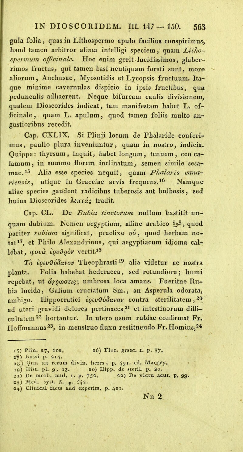 gnla folia, quas in Lithospermo apulo facilius conspicinuis, baud tamen arbitror aliara intelligi specieui, quam Litlio- sperinum officinale, Hoc enim gerit lucidissimos, glaber- rimos fructus, qui tamen basi neutiquam forati sunt, more aliorum, Anchusae, Myosotidis et Lycopsis fructuum. Ita- que minime cavernulas dispicio in ipsis fructibus, qua pedunculis adliaerent, Neque bifurcam caulis divisionem, qualem Dioscorides indicat, tam manifestam liabet L. of- flcinale, quam L. apiilum, quod tamen foliis multo an- gnstioribus recedit. Cap. CXLIX. Si Plinii locum de Plialaride conferi- mus, paullo plura inveniuntur, quam in nostro, indicia. Quippe: tbyrsum, inquit, liabet longum, tenuem , ceu ca- lamum, in summo florem inclinatum, semen simile sesa- mae.^^ Alia esse species nequit, quam Phnlaris cana- riensis^ utique in Graeciae arvis frcquens.^^ Namque aliae species gaudent radicibus tuberosis aut bulbosis, sed huius Dioscorides kinxdq tradit Cap. CL. De Iluhia tinctorum nullum fexstitit un- quam dubium. Nomen aegyptium, alline arabico quod pariter ruhiam significat, praefixo go, quod herbam no- tat*', et Philo Alexandrinus, qui aegyptiacura icUoma cal- lehat, (fova Iqv-Oqov vertit.^^ T6 tQivdodarov Theophrasti alia videtur ac nostra planta. Folia habebat hederacea, sed rotundiora; humi repebat, ut ciyQaxjTiq; umbrosa loca amans. Fueritne Ru- bia lucida, Galium cruciatum Sm., an Asperula odorata, ambigo. Hippocratici eQiv&odavov contra sterilitatem, ad uteri gravidi dolores pertinaces et intestinorum diffi- cultatem^^ hortantur. In utero usum rubiae confirmat Fr. HofTmannus^^^ in menstruo fluxu restituendo Fr. Homius,^* i5) Plin. 27, 102. 16) Flor. graec. i. p. 57. if) Rossi p. 214. jg} (^uis sit Tcrum diviii. heres , p. 491- ^d, Maugey. f ig) Hist. pl. g, 13. 2o) Hipp, de steril. p. 20. 21) Ue morb, mul, 1. p, 753, 22) De victu acut. p. gg. 25) Mcd. syst. 3. 542- 24) Ciiuical facts aiid experim. p, 421. Nn 2