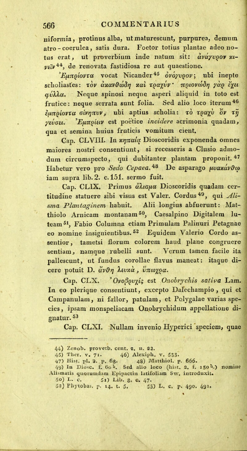 niformia, protinus alba, ut maturescunt, purpurea, demutn atro-coerulea, satis dura. Foetor totius plantae adeo no- tus erat, ut proverbium inde natum sit: avayvQOV xi- iiiiv^^, de renovata fastidiosa re aut quaestione. E^nQiovra vocat Nicander'^^ ovoyvQov; ubi inepte scLoliastes: tov anav&uiSri xai XQayvV itQiovcodrj yaq £/f£ (fvXKa, Neque spinosi neqiie asperi aliquid in toto est frutice: neque serrata sunt folia. Sed alio loco iterum*^ ifinQiovTa (jivrjnvv, ubi aptius scliolia: t6 r^a/u ov ytvati. 'EfinQiiiv est poetice inciclere acrimonia quadam, qua et seraina huius fruticis vomitum cient. Cap. CLVIII. In xtjnala Dioscoridis exponenda omnes maiores nostri consentiunt, si recesseris a Clusio admo- dum circumspecto, qui dubitanter plantam proponit. Habetur vero pro Sedo Cepaea.^^ De asparago [A.vaxav&co iam supra lib.2. c. 151. sermo fuit. Cap. CLIX. Primus aXiana Dioscoridis quadam cer- titudine statuere sibi visus est Valer. Cordus'*^, qui ^li- sma Plantaginem babuit. Alii longius abfuerunt: Mat- thiolo Arnicam montanam**^, Caesalpino Digitalera lu- team^^, Fabio Columna etiam Primulam Palinuri Petagnae eo nomine insignientibus. Equidem V^alerio Cordo as- sentior, tametsi florum colorem liaud plane congruere sentiam, namque rubelli sunt. Verum tamen facile ita pallescunt, ut fundus corollae flavus maneat: itaque di- cere potuit D. av&ri 'KivA.a, vnooiQU. Cap. CLX. ^ Qvo^QV/Jg est OnobrycJiis satipa Lam. In eo plerique consentiunt, excepto Dalechampio , qui et Campanulam, ni fallor, patulam, et Polygalae vai'ias spe- cies, ipsam monspeliacam Onobrychidum appellatioue di- gnatur. Cap. CLXI. Nullam invenio H^^perici 'apeciem, quae 44) Zcnob. provevb, cent. 2. n. 23. 45) Thcr. V. 71. 46) Alexiph. v, 533. 47) Hist. pl. 3, .p. eg. 48) Matthiol. p. 666. 49) In Diosc. f. 6o !>. Sed alio loco (hist, 2. f. iSo^i.) nomiuc Ali:«inatis (jiioiumdara Epipactiii latifoliain Sw. iatroduxit. 50) L. c. 5i) Lib. 8- c. 47. 52) Phytobas. p. 14. t. 5i 53) L. c, p. 490, 491.