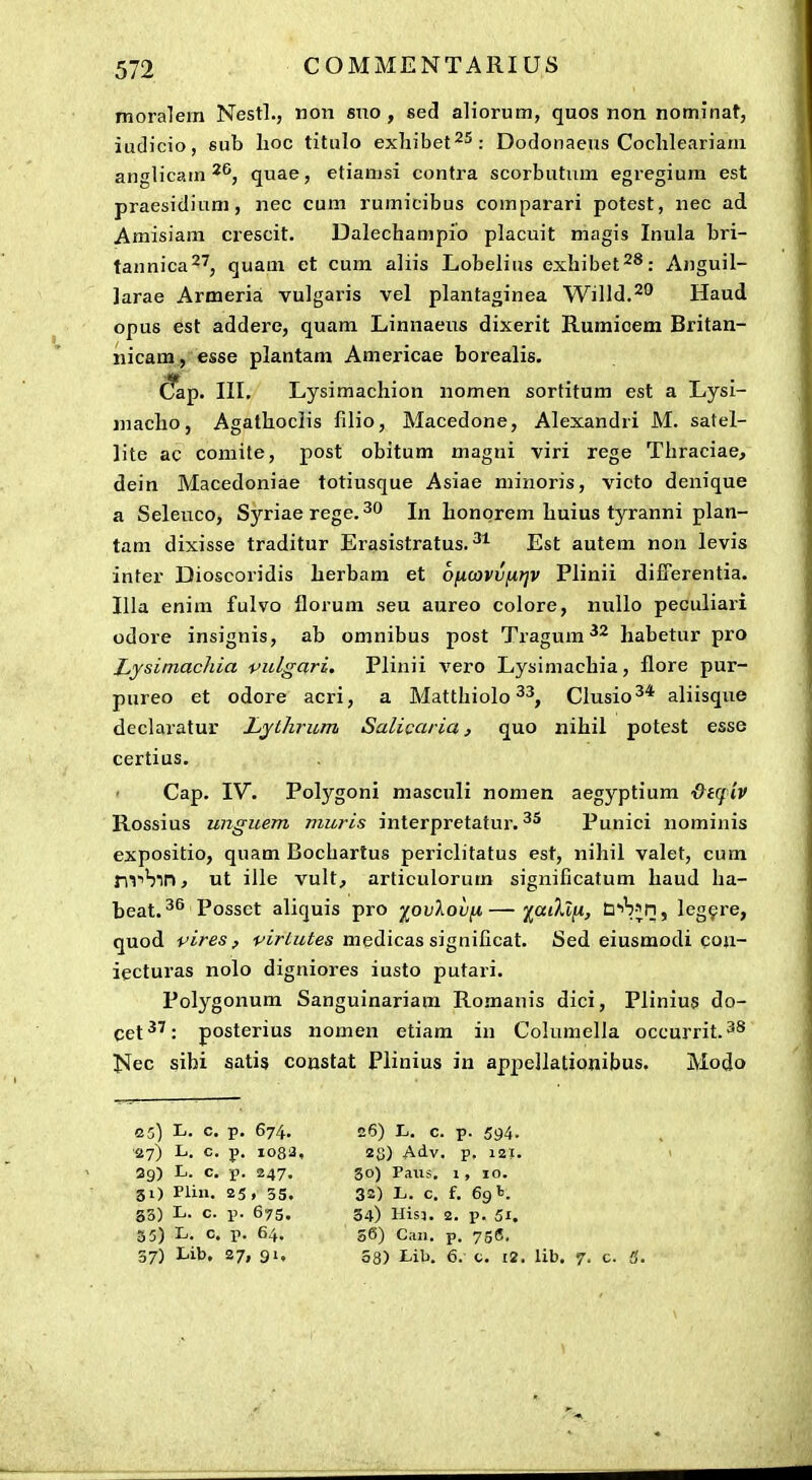 moralem Nestl., non sno , sed aliorum, quos non nominat, iudicio, sub lioc titulo exliibet^^: Dodonaeus Coclileariam anglicam quae, etiamsi contra scorbutiim egregium est praesidium, nec cum rumicibus comparari potest, nec ad Amisiam crescit. Dalechampio placuit magis Inula bri- tannica27j quam et cum aliis Lobelius exliibet^S; Anguil- ]arae Armeria vulgaris vel plantaginea Willd.^^ Haud opus est addere, quam Linnaeus dixerit Rumicem Britan- nicam, esse plantam Americae borealis. dap. III. Lysimachion nomen sortitum est a Lysi- niacho, Agathoclis filio, Macedone, Alexandri M. satel- lite ac comite, post obitum magni viri rege Thraciae, dein Macedoniae totiusque Asiae minoris, victo denique a Seleuco, Syriae rege.^f* In honprem huius tyranni plan- tam dixisse traditur Erasistratus. Est autem non levis inter Dioscoridis herbam et oficavvfitjv Plinii differentia. Illa enim fulvo florum seu aureo colore, nuUo peculiari odore insignis, ab omnibus post Tragum habetur pro Ljsimachia vulgari. Plinii vero Lysimachia, flore pur- pureo et odore acri, a Matthiolo ^■^, Clusio^* aliisque declaratur Ljihrum Salicaria, quo nihil potest esse certius. Cap. IV. Polygoni masculi nomen aegyptium ■&i(fiv Rossius unguem muris interpretatur. Punici nominis expositio, quam Bochartus periclitatus est, nihil valet, cum nT^Sm, ut ille vult, articulorum significatum haud ha- beat. Possct aliquis pro yovlovfi—■^aiXlii, W^h^n, Icg^re, quod pires, ♦^j>//^/es medicas significat. Sed eiusmodi cou- iecturas nolo digniores iusto putari. Polygonum Sanguinariara Romanis dici, Plinius do- cet^': posterius nomen etiam in Columella occurrit.^^ Nec sibi satis constat Plinius in apiiellationibus, Modo 0 3) L. c. p. 674. 26) L. c. p. 594. ■27) L. c. p. 1083, 28) Adv. p, 12J. 29) L. c. p. 247. 30) Paiis. 1, 10. 31) Plin. 25. 35, 32) L. c. f. 691. 53) L. c. p. 675. 34) His5. 2. p. 51. 35) L. c. p. 64. s6) Can. p. 756, 37) Lib. 27, 91, 58) Lib. 6. c. i2. lib. 7. c. 3.