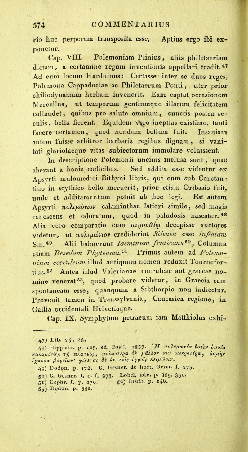 rio liuc perperam transposita esse. Aptius ergo ibi ex- ponetur. Cap. VIII. Polemoniam Plinius , aliis philetaeriam dictam^ a certamine regum inventionis appellari tradit.*^ Ad eum locum Harduinus: Certasse inter se duos reges, Polemona Cappadociae ac Philetaerum Ponti, nter prior cliiliodynamam herbam invenerit. Eam captat occasionem Marcellus, ut temporum gentiumque illarum felicitatem collaudet, quibus pro salute omnium, cunctis postea se- culis, bella fierent. Equidem V^i-o ineptias existimo, tanti facere certamen, quod nondum bellum fuit» Insaniam autem fuisse arbitror barbaris regibus dignam, si vani- tati gloriolaeque vitas suljiectorum immolare voluissent. In descriptione Polemonii uncinis inclusa sunt, quae aberant a bonis codicibus. Sed addita esse videntur ex Apsyrti mulomedici Bithyni libris, qui cum sub Constan-- tino in scythico bello mcruerit, prior etiam Oribasio fuit^ unde et additamentum potuit ab hoc legi. Est autem Apsyrti noXiixmviov calaminthae latiori simile, sed niagis canescens et odoratum, quod in paludosis nascatur. ^*® Alia vero comparatio cum arQOV&lcp decepisse auctores videtur^ ut noXifxcoVtov crediderint Silenen esse injlatam Sm.'*^ Alii habuerunt lasminutn fruticans^^, Columna etiam Resedam Phyteuma.^^ Primus autem ad Polemo- iiium coerUleum illud antiquum nomen reduxit Tournefor- tius.S^ Antea illud Valerianae coeruleae aut graecae no- mine venerat^^, quod probare videtur, in Graecia eam spontaneam esse, quanquam a Sibthorpio non indicetur. Provenit tamen in Transsjdvania, Caucasica regione, in Gallia occidentali Helvetiaque. Cap. IX. Symphylum petraeum iam Matthiolus exhi- 47) Lib. 25, 28. 48) Hippiatr. p. 108. ed. Basil. i5o7- nolsfiwvla laz\v hfjola Y.ulaftCvS--!] Tjj nlattUii nohwzfQa 'Vs ftallov xui niy.(iozi(ta, ooftijv t)(ovoa /3a(ttiaV yusiai Ss iv Toig vyQoTc Xeiuwaiv. 49) Dodon. p. 172. C. Gesner. de hort. Gerin. f. 273. 50) C. Gesner. 1. c. f. 273. Lobel. adv. v- 389- 390. 51) Ecjihr. I. p. 270. 52) Instit. p. 146. 53) Dodon. p. 352.