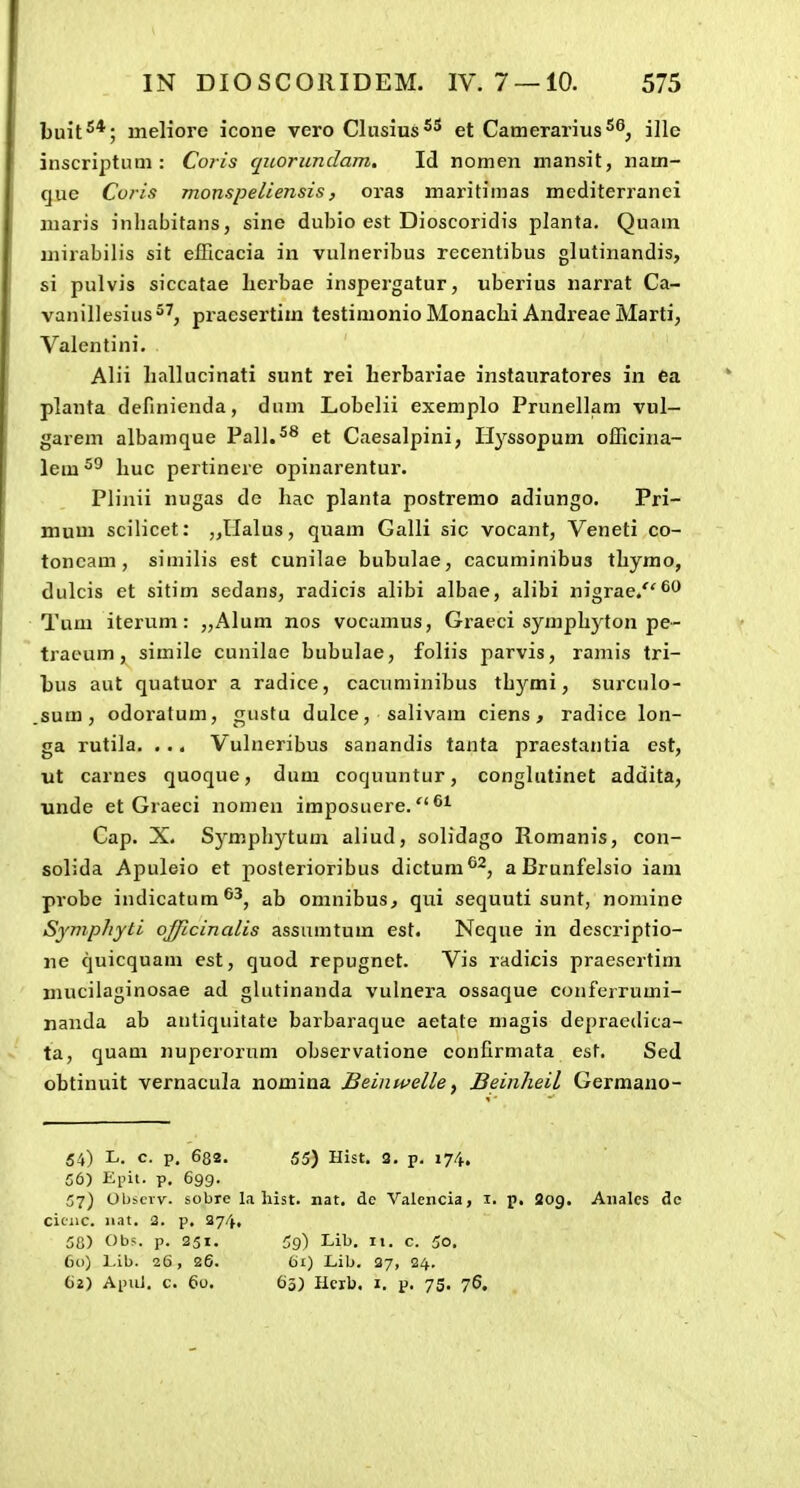 buit^*; meliore icone vero Clusius^^ et Camerarius^^, ille inscriptum : Co?-is quorundam, Id nomen mansit, nam- que Coris monspeliensis, oras maritimas mediterranei maris inhabitans, sine dubio est Dioscoridis planta. Quam mirabilis sit elTicacia in vulneribus recentibus glutinandis, si pulvis siccatae lierbae inspergatur, uberius narrat Ca- vanillesius^^, pracsertim testimonio Monaclii Andreae Marti, Valcntini. Alii liallucinati sunt rei herbariae instauratores in ea planta definienda, dum Lobclii exemplo Prunellam vul- garem albamque Pall.^^ et Caesalpini, Hyssopum officina- lem huc pertinere opinarentur. Plinii nugas de hac planta postremo adiungo. Pri- mum scilicet: ,,llalus, quam Galli sic vocant, Veneti co- toneam, similis est cunilae bubulae, cacuminibus thymo, dulcis et sitim sedans, radicis alibi albae, alibi nigrae/'^'^ Tum iterum: „AIum nos vocamus, Graeci symphyton pe- tracum, simile cunilae bubulae, foliis parvis, ramis tri- bus aut quatuor a radice, cacuniinibus thjrmi, surculo- sum, odoi'atum, gustu dulce, salivam ciens, radice lon- ga rutila. . .. Vulneribus sanandis tanta praestantia est, ut carnes quoque, dum coquuntur, conglutinet addita, unde et Graeci nomen imposuere. ^^ Cap. X. Symphytum aliud, solidago Romanis, con- solida Apuleio et posterioribus dictum®'^, a Brunfelsio iam probe indicatum^^, ab omnibus, qui sequuti sunt, nomine Symphyti oj/icinalis assumtum est. Neque in descriptio- ne quicquam est, quod repugnet. Vis radicis praescrtim mucilaginosae ad glutinanda vulnera ossaque couferrumi- nanda ab autiquitate barbaraque aetate magis depraedica- ta, quam nuperorum observatione confirmata est. Sed obtinuit vernacula nomina Beinwelle^ Beinheil Germano- 54) L. c. p. 682. 55) Hist. 3. p. 174. 56) Eint. p. 699. 57) Obscvv. sobre la hist. nat. de Valciicia, i. p. Sog. Aiialcs de ciciic. n.it. 2. p. 274, 58) Ob?. p. 251. 59) Lib. 11. c. 5o. 60) Lib. 26, 26. 61) Lib. 27, 24. ()2) Apiil. c. 60. 63) Heib. I. p. 75. 76,