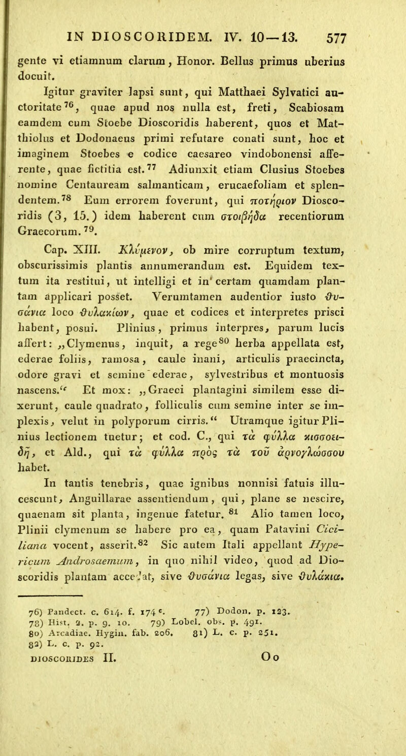 gente vi etiamnum clariira, Honor. Bellus primus uberius docuif. Igitur graviter Japsi snnt, qui Matthaei Sylvatici au- ctoritate'^, quae apud nos nulla est, freti, Scabiosam eamdem cum Stoebe Dioscoridis haberent, quos et Mat- thiohis et Dodonaeus primi refutare conati sunt, hoc et imaginem Stoebes e codice caesareo vindobonensi affe- rente, quae fictitia est.Adiunxit etiam Clusius Stoebes nomine Centauream sahnanticam, erucaefoham et splen- dentem.^s Eum errorem foverunt, qui TioTrjQiov Diosco- ridis (3, 15.) idem haberent cum aTOi^tjda recentiorum Graecorum. '^. Cap. XIII. KXv[iivov, ob mire corruptum textum, obscurissimis plantis annumerandum est. Equidem tex- tum ita restitui, ut intelligi et in' certam quamdam plan- tam applicari posset. Verumtamen audentior iusto ■&v- Gccvia loco &v7MK'L(av, quae et codices et interpretes prisci habent; posui. Plinius , primus interpres, parum lucis alTert: ^CIymenus, inquit, a rege®'* herba appellata est, ederae foliis, ramosa, caule inani, articulis praecincta, odore gravi et semine' ederae, sylvestribus et montuosis nascens.'' Et mox: ,,Graeci plantagini similem esse di- xerunt, caule quadrato, folliculis ciim semine inter se im- plexis^ velut in polyporum cirris. Utramque igiturPli- nius lectionem tuetur; et cod. C, qui ra q^vXXa xiogoh- dPj, et Ald., qui ra (fvXXa TtQog ra rov agvoyXaiaaov habet. In tantis tenebris, quae ignibus nonnisi fatuis illu- cescunt, Anguillarae asseutiendum, qui, plane se nescire, quaenam sit planta, ingeiiue fatetur, Alio tamen loco, Plinii clymenum se habere pro ea, quam Patavini Cici- liana vocent, asserit.®^ Sic autem Itali apj)ellant Hype- ricuin Androsaemum, in qno nihil video, quod ad Dio- scoridis plantam acce Jat, sive Qvoavia legas, sive ■QvXav.ia, 76) Pandcct. c. 61/,. f. 174 *=• 77) Dodon. p. 123. 78) Hist. Q. p. 9. 10. 79) Lobcl. obs. p. 491. 80) Aicadiae. Hygiii. fab. 206. 31) L. c. p. 251. 83) L. c. p. 92.