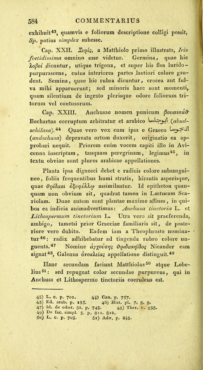 exliibuit*', quamvis e foliorum descriptione colHgl possit, Sp. potius simplex subesse. Cap. XXII. ^f^i';, a Matthiolo primo illustrata, Iris foetidissima oraniiio esse videtur. Germina, quae hic lo^OL dicuntur, utique trigona, et super his flos lurido- purpurascens, cuius interiores partcs laetiori colore gau- dent. Semina, quae hic rubra dicuntur, crocea aut ful- va mihi apparuerunt; sed minoris haec sunt momenti, quam silentium de ingrato plerisque odore foliorum tri- torum vel contusorum. Cap. XXIII. Anchusae nomen punicum ^oviviaa& Bochartus corruptum arbitratur et arabico Lwi:>j.ji Qabud- schilasa').^* Quae vero vox cum ipsa e Graeco L-^j.^j^ (^andscJiusa) depravata ortum duxerit, originatio ea ap- probari nequit. Priorem enim vocem capiti illo in Avi- cenna inscriptam, tanquam peregrinam, legimus*^, in textu obviae sunt plures arabicae appellationes. Planta ipsa dignosci debet e radicis colore subsangui- neo, foliis frequentibus humi stratis, hirsutis asperisque, quae ■&Q'i8a'Ai oi,v(fiv)^lia assimilantur. Id epitheton quan- quam non obvium sit, quadrat tamen in Lactucam Sca- riolam. Duae autem sunt plantae maxime affines , in qui- bus ea indicia animadvertimus: Ancliusa tinctoria L. et Lithosperinum tinctorium L. Utra vero sit praeferenda, ambigo^ tametsi prior Graeciae familiaris sit, de poste- riore vero dubito. Eadem iam a Thcophrasto nomina- tur*^: radix adhibebatur ad tingcnda rubro colore un- guenta.*'^ Nomine ccy](^ovarjg 'd-Qidaxrjidog Nicander eara signat*^, Galenus ovoKXtiag appellatione distinguit.'*^ Hanc secundam faciunt Matthiolus^^ atque Lobe- lius^^: sed repugnat color secundae purpureus, qui in Anchusa et Lithospermo tinctoriis coeruleus est. 43) L. c. p. 702. 44) Can. p. 757. 45) Ed. arab, p. 155. 46) Hist. pl. 7, 8. g. 47) Id. de odor. 31. p. 743. 43) Ther. v. 838. 49) De fac. simpl. 5. p. 8n. 8i2. 50) L. c. p. 703. 5i) Adv. p. 248.