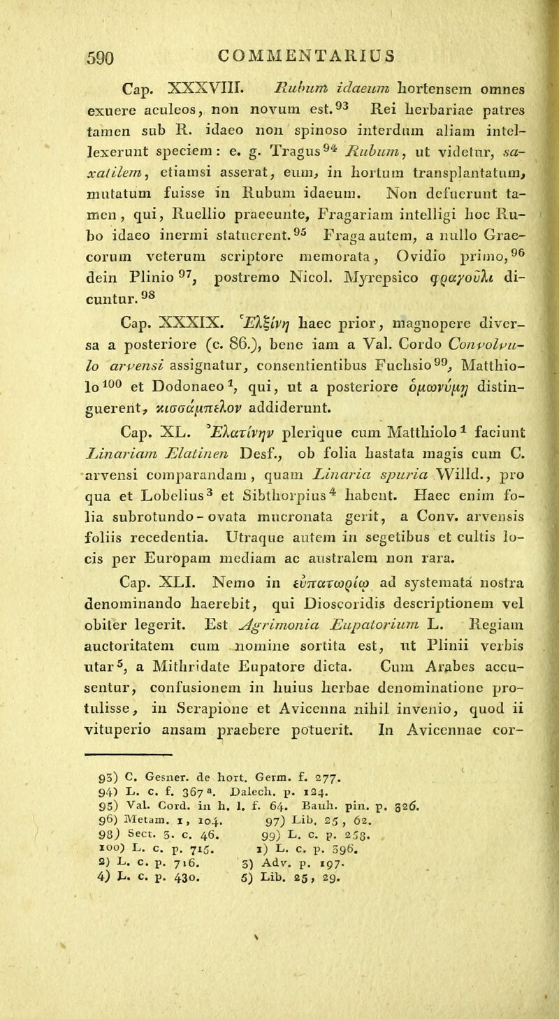 Cap. XXXVIir. Rulmm idaeum hortensem omnes exuere aculeos, non novum est. Rei Lerbariae patres tamen sub R. idaeo non spinoso interdiim aliam intel- lexerunt speciem: e. g. Tragus^* Ruhum, ut videtnr, sa- xatilem, etiamsi asserat, eum, in hortum transplantatum, mutatum fuisse in Rubum idaeum. Non defuerunt ta- men, qui, Ruellio praceunte, Fragariam intelligi lioc Ru- bo idaeo inermi statucrent. Fiaga autem, a nullo Grae- corum veterum scriptore memorata, Ovidio priino,^^ dein Plinio ^^, postremo Nicol. Mjaepsico qgayovXi di- cuntur. Cap. XXXIX. El^^ivtj liaec prior, magnopei-e diver- sa a posteriore (c. 86._), bene iam a Val. Cordo Conpolpu- lo arpensi assignatur, consentientibus Fuclisio^^^ Mattliio- lo*^*' et Dodonaeo qui, ut a posteriore onavvfi'^ distin- guerent, «tffaa^TTf^.oj' addiderunt. Cap. XL. EXaxivi^v plerique cum Mattbiolo* faciunt Linariam Elatinen Desf., ob folia Lastata magis cum C. •arvensi comparandam , quam Linaria s/)z<ria Willd., pro qua et Lobclius^ et Sibthorpius liabent. Haec enim fo- lia subrotundo- ovata mucronata gerit, a Conv. arvensis foliis recedentia. Utraque autem iu segetibus et cultis lo- cis per Europam mediam ac australem non rara. Cap. XLI. Nemo in ivnavwgicp ad systemata nosfra denominando baerebit, qui Dioscoiidis descriptionem vel obiter legerit. Est ^grimonia Eupatorium L. Regiam auctoritatem cum nomine sortita est, nt Plinii verbis utar^, a Mitliridate Eupatore dicta. Cum Ar^ibes accu- sentur, confusionem in liuius herbae denominatione pro- tulisse, in Serapione et Avicenna nibil invenio, quod ii vitupei-io ansam praebere potuerit. In Aviccnnae cor- 93) C, Gesuer. de hort. Germ. f. 277. 94) L. c. f. 367». Dalech. p. 124. 95) Val. Cord. in h. 1. f. 64. Bauh. pin. p. 326. 96) Metam. i, 104. 97) Lib. 25 , 62. 98) Sect. 3. c. 46. 99) L. c. p. 253. 100) L. c. p. 715. 1) L. c. p. 396. 2) L. c. p. 716. 3) Adv. p. 197. 4) L. c. p. 430. 5) Lib. 25, 29. \