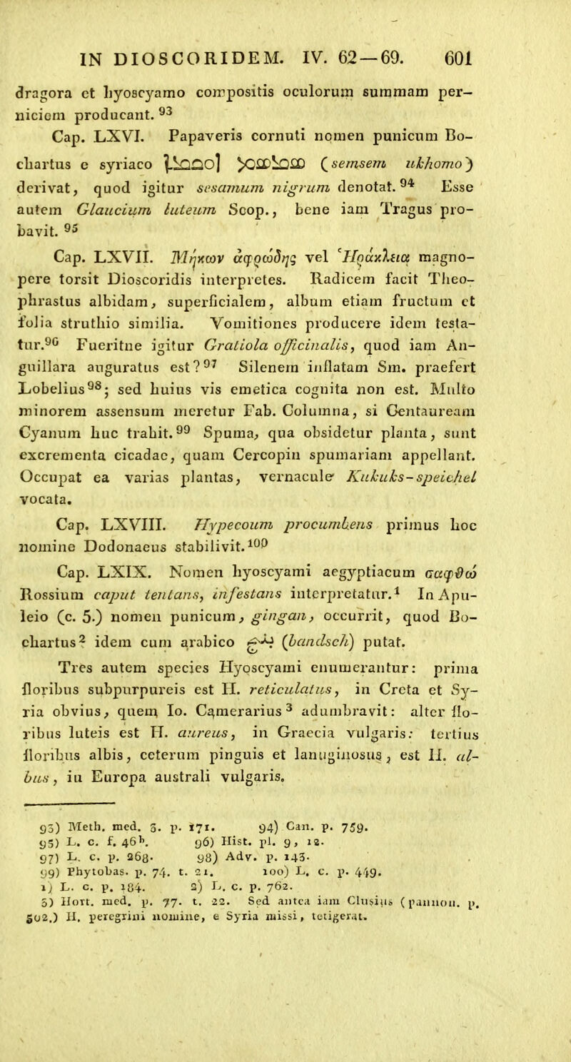 dragora ct hyoscyamo coirpositis oculorum suramatn per- niciem producant. Cap. LXVI. Papaveris cornuti npmen punicum Bo- cliartus e syriaco |.LQ£io] y^CDi^lCD Qsernsem iikhomo') dcrivat, quod igitur scsamum nigi um denotat. Esse autem Glaucium luteum Scop., bene iam Tragus pro- bavit. ^5 Cap. LXVII. MjxMV aqQcadrjq vel ^Hf^axXna magno- pere torsit Dioscoridis interpretes. Radicem facit Tlieo- phrastus albidam, superflcialcm, album etiam fructum ct folia struthio similia. Vomitioncs producere idem testa- tui'.^'^ Fueritue igitur Gratiola officinalis, quod iam An- guillara auguratus est?^' Silenem iiiflatam Sm. praefert Lobelius^^; sed huius vis emetica cognita non est. Multo minorem assensum nieretur Fab. Columria, si Gentauream Cyanum huc trahit. Spuma, qua obsidctur pLinta, siint excrementa cicadac, quam Cercopin spumariam appellant. Occupat ea varias plantas, vernacule' KuLuks-sjjeichel vocata. Cap. LXVIII. Hypecoum ■procumh.eus primus hoc nomine Dodonaeus stabiiivit. Cap. LXIX. Nomen hyoscyami aegyptiacum aa^pdco Rossium caput ientans, infestans iuterpretatur.i InApu- leio (c. 5-) nomen punicum^ gingan, occurrit, quod Bo- chartus^ idem cum arabico (handsch) putat. Tres autcm species Hyoscyami enumerantur: prima floribus subpurpureis est H. reticulalus, in Crcta et Sy- ria obvius^ quem lo. C^merarius ^ adumbravit: ahcr ilo- ribns luteis est H. aureus, in Graecia vulgaris: tcrtius llonbus albis, ceterum pinguis et laniiginosus, est 11. al- bus, iu Europa australi vulgaris. 93) Meth. med. g. i). 171. 94) Can. p. 759. 95) L. c. f. 46''. 96) Hist. rl. 9, 18. 97) L, c. i>. 263. 98) Adv. \>. 143- 99) Phytobas. i». 74. t. 21. 100) L. c. j). 449, 1) L. c. p. 104. 3) L. c. p. 762. 5) llort. med. p. 77. t. 22. Scd aiitc.i i<im Chisiu!, (iiaiiiioii. p, 502.) U. percgiiiii noiiiiue, e Syiia niissi, lctiger.it.