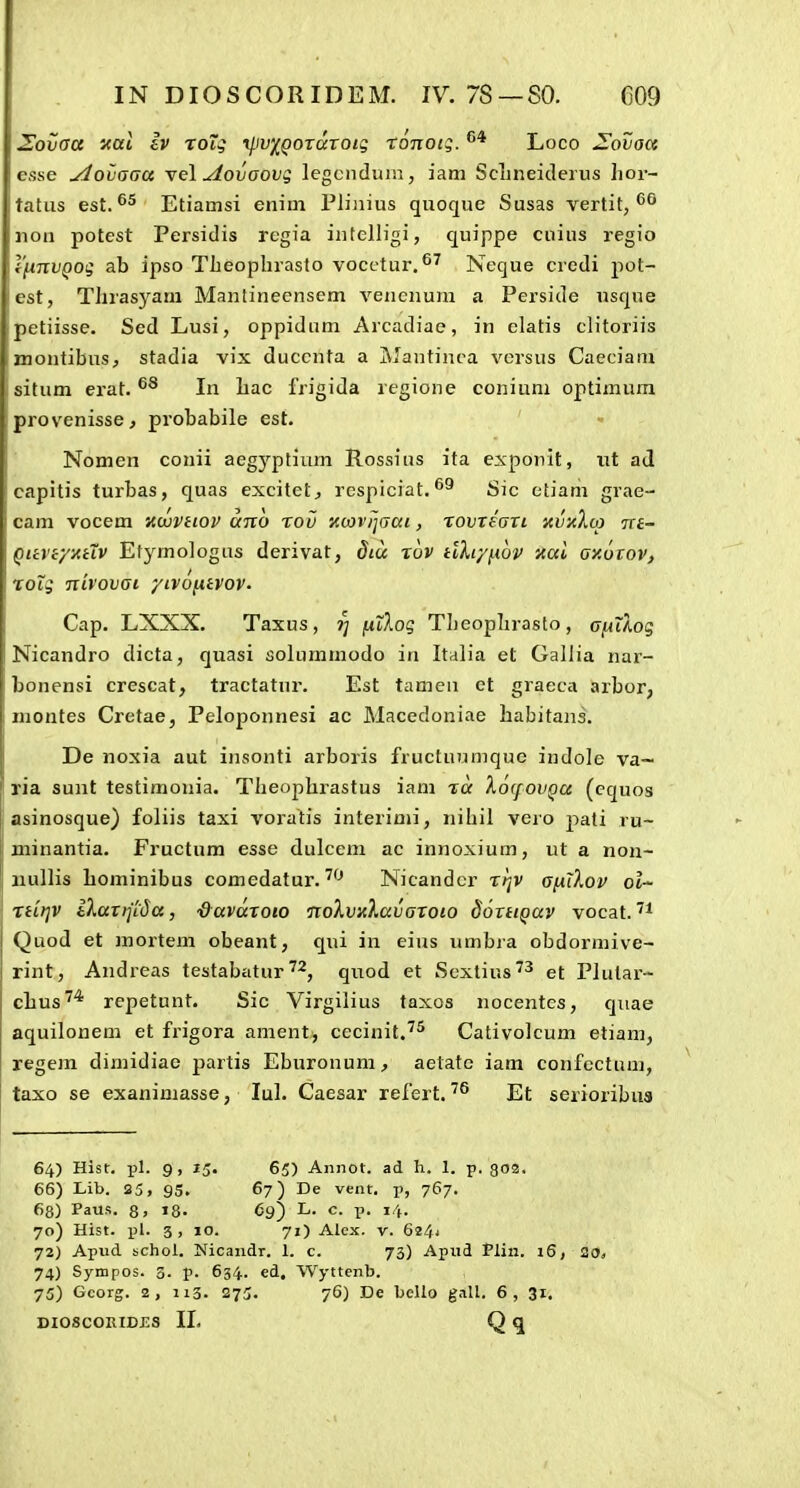 Sovaa nal Iv roTg rliv^QOTatoig ronotg. Loco ^ovaa esse yiovaaa \el .Aovaovg legciiduiu, iam ScLneiderus Iioi-- tatus est. Etiamsi enim Plijiius quoque Susas vertit, non potest Persidis regia intclligi, quippe cuius regio 1'fiTivQog ab ipso Theophrasto vocctur.Neque credi pot- lest, Thrasyani Manlineensem vencnum a Perside usqne petiisse. Sed Lusi, oppidum Arcadiae, in elatis clitoriis montibus, stadia vix duccnta a Mantinca versus Caeciani situm erat. In hac frigida regione coniuni optimum provenisse, probabile est. Nomen conii aegyptium Rossius ita exponit, iit ad capitis turbas, quas excitet^ rcspiciat. Sic etiam grae- cani vocem itaiviiov anb rov iccovijdai, rovTeari xvxlca 7re~ QiivtyxHV Etymologus derivat, dtu rov tiXiyiiov itai axoiov, rolg ntvovai ytvofitvov. Cap. LXXX. Taxus, ?; jutAog Theophrasto, afiilog Nicandro dicta, quasi solummodo in Italia et Gallia nar- bonensi crescat, tractatur. Est tamen et graeca arbor, inontes Cretae, Peloponnesi ac Macedoniae habitans. De noxia aut insonti arboris fructuumque indole va~ ria sunt testimonia. Theophrastus iam ra XocfoVQa (equos asinosque) foliis taxi voratis interimi, nihil vero pati ru- minantia. Fructum esse dulcem ac innoxium, ut a non- iiullis Lominibus comedatur. Nicandcr Tijv afilXov ot- nit^v iXaxrl'i5a, ■&avaroio •noXv/Xavaroio doTiiQav vocat. Quod et mortem obeant, qui in eius umbra obdorniive- rint, Andreas testabatur, qnod et Scxlius^^ et PJutar- chus^* repetunt. Sic Virgilius taxos nocentcs, quae aquilonem et frigora ament, cecinit.^^ Cativolcum etiani, regem dimidiae partis Eburonum, aetate iam confectum, taxo se exanimasse, lul. Caesar refert. Et serioribua 64) Hist. pl. 9, 15. 65) Annot. ad h. 1. p. go3. 66) Lib. 25, 95. 6?) De vent. p, 767. 68) Paus. 8, »8. 69) L. c. p. 14. 70) Hist. pl. 3, 10. 71) Alcx. V. 624' 72) Apud schol. Nicandr. 1. c. 73) Apud Plin. 16, 20, 74) Sympos. 3. p. 634. ed, Wyttcnb. 75) Gcorg. 2, 113. 275. 76) De bello g.iU. 6, 31.