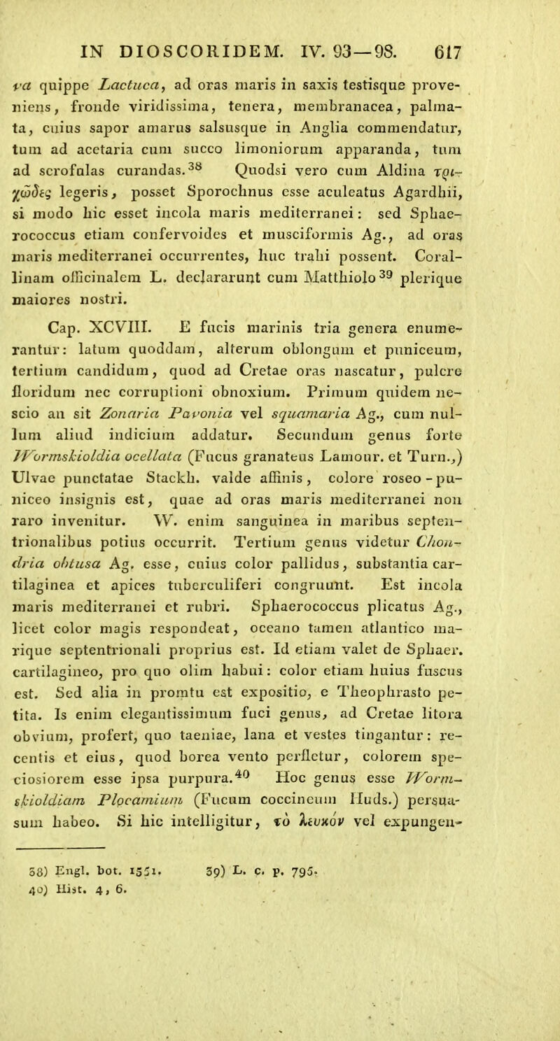 ra quippe Lactuca, ad oras niaris in saxis lestisque prove- niens, fronde viridissima, tenera, membranacea, palma- ta, cuius sapor amarus salsusque in Anglia commendatur, tum ad acctaria cum succo limoniorum apparanda, tuni ad scrofalas curandas.^** Quodsi vero cum Aldina r^t- ^jwJfs legeris, posset SporocLnus esse aculeatus Agardiiii, si niodo liic esset incola niaris mediterranei: sed Spbae- rococcus etiam confervoides et musciformis Ag., ad oras niaris mediterranei occurrentes, huc tralii possent. Coral- linam oincinalcm L. decjararuijt cum Mattlxiolo^^ plerique maiores nostri. Cap. XCVIII. E fucis marinis tria genera enume- rantur: latum quoddam, alterum oblongum et puniceum, tertium candidum, quod ad Cretae oras nascatur, pulcrc floriduni nec corruplioni obnoxium. Primum quidem ne- scio an sit Zonaria Pavonia vel squamaria Ag., cum nul- lum aliud indiciura addatur. Secundum genus forte J^ormskioldia ocellata (Fucus granateus Lamour. et Turn._,) Ulvae punctatae Stackh. valde affinis, colore roseo-pu- niceo insignis est, quae ad oras maris meditcrranei nou raro invenitur. W. enim sanguinea in maribus septeii- trionalibus potius occurrit. Tertium genus videtur Chon- dria ohlusa Ag. esse, cuius color pallidus, substajitia car- tilaginea et apices tubcrculiferi congruunt. Est incola maris mediterranei et rubri. Sphaerococcus plicatus Ag., licet color magis respondeat, oceano tamen atlantico ma- rique septentrionali proprius est. Id etiam valet de Sphaer. cartilagineo, pro quo olim habui: color etiam huius fuscus est. Sed alia in promtu est expositio, e Theophrasto pe- tita. Is enim clegantissimnm fuci genus, ad Cretae litora obvium, profert, quo taeniae, lana et vestes tingantur: i-e- centis et eius, quod borea vento pcrflctur, colorem spe- ciosiorem esse ipsa purpura.^^ Hoc genus esse fl^orni- tkioldiam Flocamium (Fucum coccincum lluds.) persua- sum habeo. Si hic intelligitur, %o 'kimov vel expungen» 40) Hijt. 4, 6.