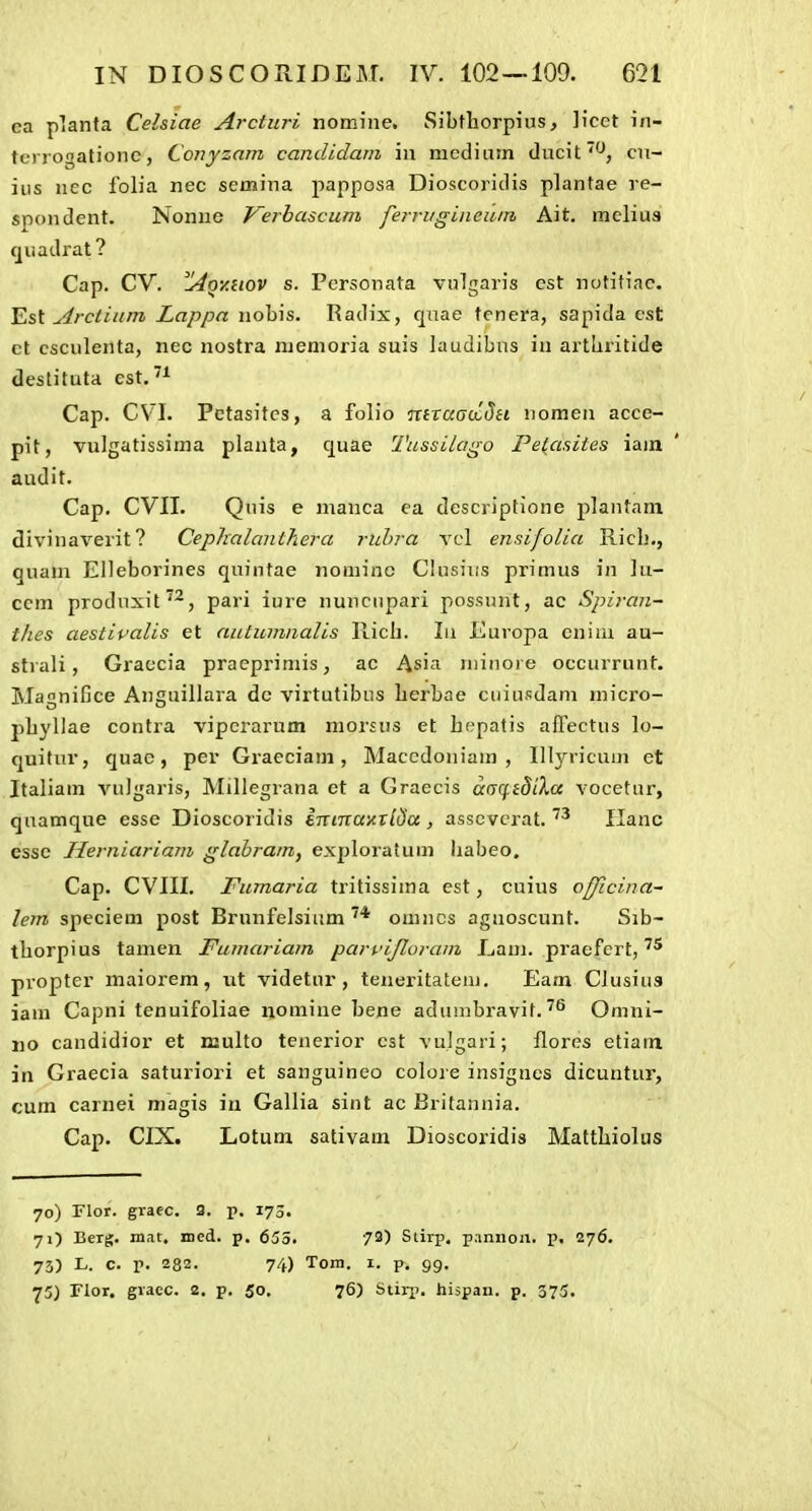 ea planta Celsiae Arcturi nomine. Sibtliorpius, licet in- tcrrogationc, Conyzam candidam iu mediurn ducit^, cit- ius nec folia nec semina papposa Dioscoridis plantae ve- spondent. Nonue Verhascum ferriigineum Ait. meliua quadrat? Cap. CV. ^Qv.HOV s. Personata vulgaris est notitiac. Est Arctium Lappa nobis. Radix, quae tenera, sapida cst ct csculertta, nec nostra niemoria suis laudibns iu artliritide destituta est. Cap. CV'I. Pctasitcs, a folio mracrctJa nomen acce- pit, vulgatissima planta, quae Tussilago Pe(asites iam audit. Cap. CVII. Quis e manca ca descriptione plantani divinaverit? Cephalanthera ruhra vcl ensifolia Riclj., quam Elleborines quintae nominc Clusius primus in ]u- ccm produxit^^, pari iure nuncnpari possunt, ac Spiran- tlics aestivalis et autumnalis llicli. Li Europa cniui au- sti ali, Graccia praeprimis, ac Asia niinore occurrunt. Magnifice Anguillara dc virtutibus lierbae cuiusdam micro- pbyllae contra vipcrarum morsus et bepatis affectus lo- quitur, quac, per Graeciam , Macedoniam , Illyricum et Italiam A^iJgaris, Millegrana et a Graecis a(rq.idiXcc vocetur, quamque esse Dioscoridis inmaiiTlda , asscvcrat. Hanc essc Hertiiariam glahram, exploratum habeo. Cap. CVIII. Fumaria tritissima est, cuius ofjicina- lem speciem post Brunfelsium omncs agnoscunt. Sib- tbiorpius tamen Fumariam parvijloram Ijam. praefcrt, propter maiorem, ut videtur, teneritatem. Eam Clusiua iam Capni tenuifoliae nomine bene adumbravit. ^'^ Omni- ijo candidior et njulto tenerior cst vujgari; flores etiain in Graecia saturiori et sanguineo colore insignes dicuntur, cum carnei magis in Gallia sint ac Britannia. Cap. CIX. Lotum sativam Dioscoridis Mattlriolus 70) Flor. graec. 3. p. 173. 7O Bcrg. mat, med. p. 655. 73) Slirp. p.mnon. p. 276. 73) L. c. p. 282. 74) Toni. I. p, 99. 73) Flor, gracc. 2, p. 50, 76) Stirp. hispan. p. 373.