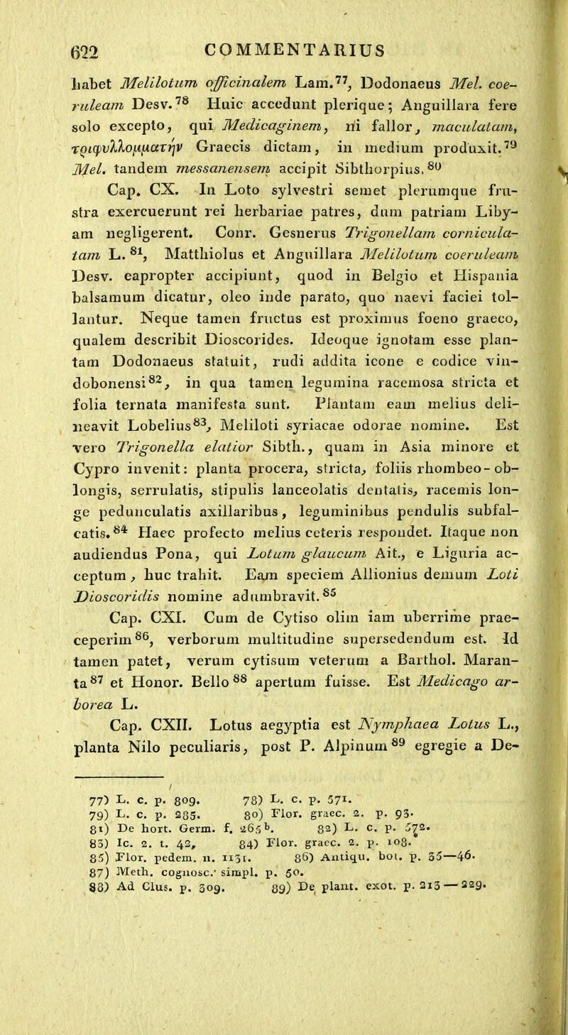 Labet Melilotum ojjicinalem Lam.'^, Dodonaeus Mel. coe- ruleam Desv.Huic accedunt plerique; Anguillaia fere solo excepto, qui Medicaginem, ni fallor^ maculatam, rQiq)vXXoiinttTf]V Graecis dictam, in medium produxit.'''* Mel. tandem messanensem accipit Sibthorpius, Cap. CX. In Loto sylvestri semet plerumque fru- stra exercuerunt rei lierbariae patres, dum patriam Liby- am negligerent. Conr. Gesnerus Trigonellam cornicula- tam L. Mattliiolus et Anguillara Melilotum coeruleam Desv. eapropter accipiunt, quod in Belgio et Hispania balsamum dicatur, oleo inde parato, quo naevi faciei tol- lantur. Neque tamen fructus est proximus foeno graeco, qualem describit Dioscorides. Ideoque ignotam esse plan- tam Dodonaeus statuit, rudi addita icone e codice vin- dobonensi®^^ in qua tamen leguraina racemosa stricta et folia ternata manifesta sunt. Plantam eam melius deli- iieavit Lobelius^^^ Meliloti syriacae odorae nomine. Est ■vero Trigonella elatior Sibth., quam in Asia minore et Cypro invenit: planta procera, stricta^ foliis rhombeo-ob- longis, serrulatis, stipulis lanceolatis dentalis, racemis lon- ge pedunculatis axillaribus, leguminibus pendulis subfal- catis.Hacc profecto melius ceteris respondet. Itaque non audiendus Pona, qui Lotum glaucum Ait., e Liguria ac- ceptum , huc trahit. Eam speciem Ailionius demum Loti Dioscoridis nomine adumbravit.®^ Cap. CXI. Cum de Cytiso olim iam uberrime prae- ceperim^^, verborum multitudine supersedendum est. Id tamen patet, verum cytisum veterum a Barthol. Maran- ta ^*' et Honor. Bello ®® apertum fuisse. Est Medicago ar- horea L. Cap. CXII. Lotus aegyptia est Njmphaea Lotus L., planta Nilo peculiaris, post P. Alpinum^^ egregie a De- 77) L. c. p. 809« 78) L. c. p. 57i- 79) L. c. p. 283. 80) rior. graec. 2. p. 93- 8i) De hort. Germ. f. aefll). 82) L. c. p. 5^2. 83) Ic. 2. t. 42, 84) Flor. gracc. 2. p. 103. 85) Plor. pedem. 11. 1131. 86) Auticiu. bot. p. 35—46- 87) Meth. coguosc.' simpl. p. 50. 88) Ad Clus. p. 309. 89) '^^ plaiu. exot. p. 213 — S29>