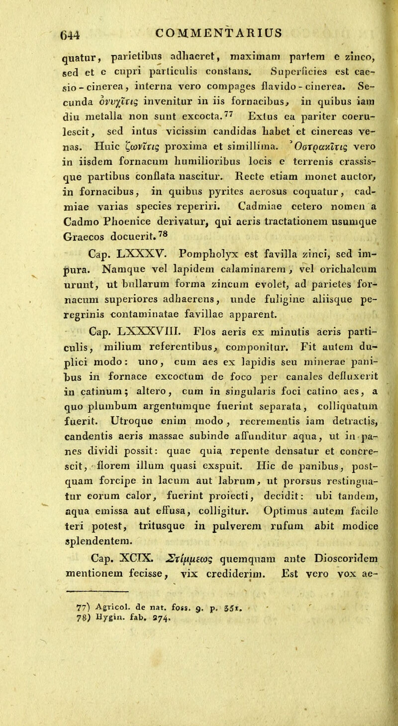 quatur, parietibus adhacret, maximam partem e ziiico, sed et c cupri parliculis consfans. Supcrricies est cae- sio-cinerea, interna vero compages flavido - cinerea. Se- cunda 6vv)(iTig irivenitur in iis fornacibus, in quibus iam diu metalla non sunt excocta.^^ Extus ea pariter coeru- lescit, scd intus vicissim candidas habet et cinereas ve- nas. Huic L,ojving proxima et simillima. OoTQaKltiq vero in iisdem fornacum liumilioribus locis e terrenis crassis- que partibus conflata nascitur. Recte etiam monet auctoo in fornacibus, in quibus pyrites aerosus coquatnr, cad- miae varias species reperiri. Cadmiae cetero nomen a Cadmo Plioenice deriyatur, qui aeris tractationeni usumque Graecos docuei-it.'® Cap. LXXXV. PompLolyx est favilla zinci, sed im- pura. Namque vel lapidem calaminarera , vel orichalcum urunt, ut bullarum forma zincum evolet, ad parietes for- nacum superiores adhaerens, imde fuligine aliisque pe- regrinis contaminatae favillae apparent. Cap. LXXXVIII. FIos aeris ex minutis aeris parti- culis, milium referentibus^ componitur. Fit auleni du- plici modo: uno, cum aes ex lapidis seu minerae pani- hus in fornace excoctum de foco per canalcs defluxerit in catinum; altero, cum in singularis foci catino aes, a quo plumbum argentumque fuerint separala, colliquatum fuerit. Utroque enim modo, recrementis iam detractis, candentis aeris massae subinde affunditur aqua, ut in pa- nes dividi possit: quae quia repente densatur et concre- scit, florem illum quasi exspuit. Hic de panibus, post- quam forcipe in lacum aut labrum, ut prorsus restingua- tur eorum calor, fuerint proiecti, decidit: ubi tandem, aqua emissa aut effusa, colligitur. Optimus autem facile teri potest, tritusque in pulverem rufum abit modice splendentem. Cap. XCIX. JStifiiitcog quemquam ante Dioscoridem mentionem fecisse, vix crediderim. Est yero vox ae~ 77) Agricol. de nat. foss. 9. p. 35i. 7&) Hygin. fab. 874.