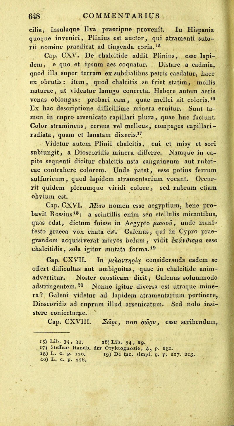 cilia, insulaque IIva praecipue provenit. In Hispania quoque inveniri, Plinius est auctor, qui atramenti suto- rii nomine praedicat ad tingenda coria, Cap. CXV. De cbalcitide addit PHnius, esse lapi- dem, e quo et ipsum aes coquatur. Distare a cadmia, quod illa super terram ex subdialibus petris caedalur, liaec ex obrutis: item, quod chalcitis se friet statim, mollis naturae, ut videatur lanugo concreta. Habere autem aejris venas oblongas; probari eam, quae mellei sit coloris.^^ Ex hac descriptione difficillime minera eruitur. Sunt ta- nien in cupro arsenicato capillari plura, quae huc faciunt. Color stx'amineus^ cereus vel melleus, compages capillari- radiata, quam et lanatam dixeris.*^, Videtur autera Plinii chalcitis, cui et misy et sori subiungit, a Dioscoridis minera diflerre. Namque in ca- pite sequenti dicitur chalcitis usta sanguineum aut rubri- cae contrahere colorem. Unde patet, esse potius ferrum sulfuricum, quod lapidem atramentarium vocant. Occur- rit quidem plerumque viridi colore, sed rubrum etiam obvium est. Cap. CXVI. Miav nomen esse aegyptium, bene pro- bavit Rossius**: a scintillis enim seu stellulis micantibus, quas edat, dictum fuisse in Aegypto fiioaov, unde mani- festo graeca vox enata est. Galenus, qui in Cypro prae- grandem acquisiverat misyos bolum , vidit mdv&iaiia esse chalcitidis, sola igitur mutata forma.^^ Cap. CXVII. In fj.iXavTijQUi consideranda eadera se offert diilicultas aut ambiguitas, quae in clialcitide anim- advertitur. Noster causticam dicit, Galenus solummodo adstringentem.2'^ Nonne igitur diversa est utraque mine- ra? Galeni videtur ad lapidem ati-amentarium pertinere, Dioscoridis ad cuprum illud arsenicatum. Sed nolo insi- stere coniectur,^e. Cap. CXVIII. 2(OQi, non gwqv , esse scribendum, 15) Lib. 34, 33. i6)Lib. 34, 29. 17) Steffens Handb. der Oryktoguosie, 4, p. 28i. 18) L. c. p. 120. 19) De ifi.c. simp). g. p. 227. 228. 30) L. c. iJ. i2 36.