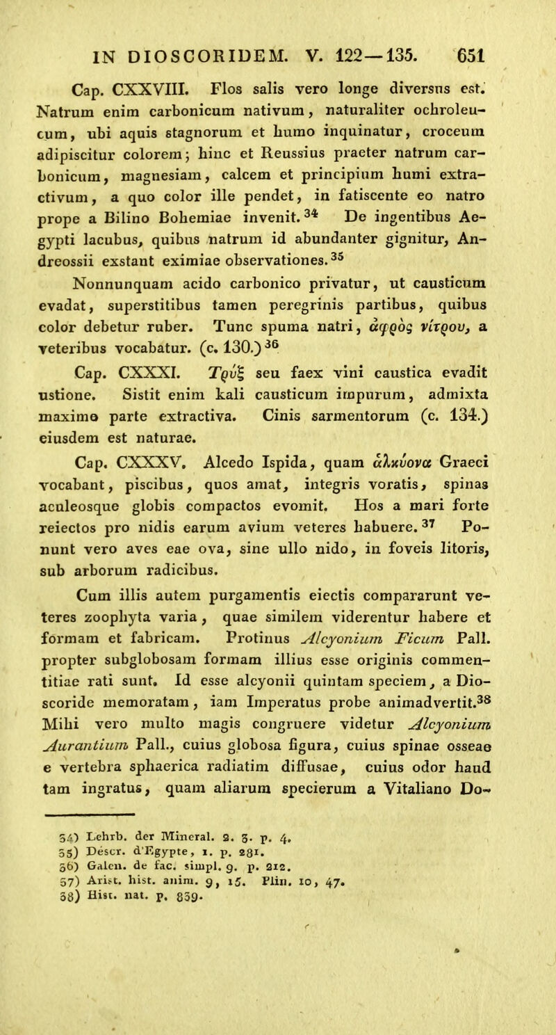 Cap. CXXVIII. Flos salis vero longe diversns est. Natrum enim carbonicum nativum, naturaliter ochroleu- cum, ubi aquis stagnorum et burao inquinatur, croceum adipiscitur coloremj hinc et Reussius praeter natrum car- bonicum, magnesiam, calcem et principium humi extra- ctivum, a quo color ille pendet, in fatiscente eo natro prope a Bilino Bohemiae invenit. De ingentibus Ae- gypti lacubus, quibus natrum id abundanter gignitur, An- dreossii exstant eximiae observationes. Nonnunquam acido carbonico privatur, ut causticum evadat, superstitibus tamen peregrinis partibus, quibus color debetur ruber. Tunc spuma natri, arfQog vlxqov, a veteribus vocabatur. (c. 130.) Cap. CXXXI. Tqv^ seu faex vini caustica evadit ustione. Sistit enim kali causticum irapurum, admixta maximo parte extractiva. Cinis sarmentorum (c. 134.) eiusdem est naturae. Cap. CXXXV. Alcedo Ispida, quam aXnvova Graeci vocabant, piscibus, quos amat, integris voratis, spinas aculeosque globis compactos evomit. Hos a mari forte reiectos pro nidis earum avium veteres habuere. Po- nunt vero aves eae ova, sine ullo nido, in foveis litoris, sub arborum radicibus. Cum illis autem purgamentis eiectis compararunt ve- teres zoophyta varia , quae similem viderentur habere et formam et fabricam. Protinus Alcyonium Ficum Pall. propter subglobosam formam illius esse originis commen- titiae rati sunt. Id esse alcyonii quintam speciem ^ a Dio- scoride memoratam, iam Imperatus probe animadvertit.^* Mihi vero multo magis congruere videtur Alcyonium Aurantium Pall., cuius globosa figura, cuius spinae osseae e vertebra sphaerica radiatim difFusae, cuius odor haud tam ingratus, quam aliarura specierum a Vitaliano ViQ- 5/0 Lehrb. der Mineral. 2. 3. p. 4, 55) Descr. d Kgypte, 1. p. 231. 56) Galcn. de £ac. siiupl. g. p. 212. 57) Ari>t, hist. aiiim. 15. Plin, 10, 47. 38) Hist, nat. p. 839-